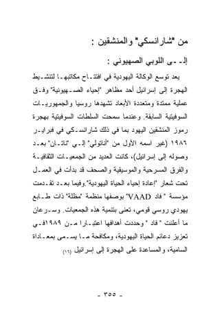 ‫ﻤﻥ "ﺸﺎﺭﺍﻨﺴﻜﻲ" ﻭﺍﻟﻤﻨﺸﻘﻴﻥ :‬
                            ‫ﺇﻟــﻰ ﺍﻟﻠﻭﺒﻲ ﺍﻟﺼﻬﻴﻭﻨﻲ :‬
‫ﻴﻌﺩ ﺘﻭﺴﻊ ﺍﻟﻭﻜﺎﻟﺔ ﺍﻟﻴﻬﻭﺩﻴﺔ ﻓﻲ ﺍﻓﺘﺘـﺎﺡ ﻤﻜﺎﺘﺒﻬـﺎ ﻟﺘﻨﺸـﻴﻁ‬
‫ﺍﻟﻬﺠﺭﺓ ﺇﻟﻰ ﺇﺴﺭﺍﺌﻴل ﺃﺤﺩ ﻤﻅﺎﻫﺭ "ﺇﺤﻴﺎﺀ ﺍﻟﺼـﻬﻴﻭﻨﻴﺔ" ﻭﻓـﻕ‬
‫ﻋﻤﻠﻴﺔ ﻤﻤﺘﺩﺓ ﻭﻤﺘﻌﺩﺩﺓ ﺍﻷﺒﻌﺎﺩ ﺘﺸﻬﺩﻫﺎ ﺭﻭﺴﻴﺎ ﻭﺍﻟﺠﻤﻬﻭﺭﻴـﺎﺕ‬
‫ﺍﻟﺴﻭﻓﻴﺘﻴﺔ ﺍﻟﺴﺎﺒﻘﺔ. ﻭﻋﻨﺩﻤﺎ ﺴﻤﺤﺕ ﺍﻟﺴﻠﻁﺎﺕ ﺍﻟﺴﻭﻓﻴﺘﻴﺔ ﺒﻬﺠﺭﺓ‬
‫ﺭﻤﻭﺯ ﺍﻟﻤﻨﺸﻘﻴﻥ ﺍﻟﻴﻬﻭﺩ ﺒﻤﺎ ﻓﻲ ﺫﻟﻙ ﺸﺎﺭﺍﻨﺴـﻜﻲ ﻓﻲ ﻓﺒﺭﺍﻴـﺭ‬
‫٦٨٩١ )ﻏﻴﺭ ﺍﺴﻤﻪ ﺍﻷﻭل ﻤﻥ "ﺃﻨﺎﺘﻭﻟﻲ" ﺇﻟـﻲ "ﻨﺎﺘـﺎﻥ" ﺒﻌـﺩ‬
‫ﻭﺼﻭﻟﻪ ﺇﻟﻰ ﺇﺴﺭﺍﺌﻴل(، ﻜﺎﻨﺕ ﺍﻟﻌﺩﻴﺩ ﻤﻥ ﺍﻟﺠﻤﻌﻴـﺎﺕ ﺍﻟﺜﻘﺎﻓﻴـﺔ‬
‫ﻭﺍﻟﻔﺭﻕ ﺍﻟﻤﺴﺭﺤﻴﺔ ﻭﺍﻟﻤﻭﺴﻴﻘﻴﺔ ﻭﺍﻟﺼﺤﻑ ﻗﺩ ﺒﺩﺃﺕ ﻓﻲ ﺍﻟﻌﻤـل‬
‫ﺘﺤﺕ ﺸﻌﺎﺭ "ﺇﻋﺎﺩﺓ ﺇﺤﻴﺎﺀ ﺍﻟﺤﻴﺎﺓ ﺍﻟﻴﻬﻭﺩﻴﺔ".ﻭﻓﻴﻤﺎ ﺒﻌـﺩ ﺘﻘـﺩﻤﺕ‬
‫ﻤﺅﺴﺴﺔ " ﻓﺎﺩ ‪ "VAAD‬ﺒﻭﺼﻔﻬﺎ ﻤﻨﻅﻤﺔ "ﻤﻅﻠﺔ" ﺫﺍﺕ ﻁـﺎﺒﻊ‬
‫ﻴﻬﻭﺩﻱ ﺭﻭﺴﻲ ﻗﻭﻤﻲ، ﺘﻌﻨﻰ ﺒﺘﻨﻤﻴﺔ ﻫﺫﻩ ﺍﻟﺠﻤﻌﻴﺎﺕ. ﻭﺴـﺭﻋﺎﻥ‬
‫ﻤﺎ ﺃﻋﻠﻨﺕ " ﻓﺎﺩ " ﻭﺤﺩﺩﺕ ﺃﻫﺩﺍﻓﻬﺎ ﺍﻋﺘﺒـﺎﺭﺍ ﻤـﻥ ٩٨٩١ﻓـﻲ‬
‫ﺘﻌﺯﻴﺯ ﺩﻋﺎﺌﻡ ﺍﻟﺤﻴﺎﺓ ﺍﻟﻴﻬﻭﺩﻴﺔ، ﻭﻤﻜﺎﻓﺤﺔ ﻤـﺎ ﻴﺴـﻤﻰ ﺒﻤﻌـﺎﺩﺍﺓ‬
          ‫)٦١(‬   ‫ﺍﻟﺴﺎﻤﻴﺔ، ﻭﺍﻟﻤﺴﺎﻋﺩﺓ ﻋﻠﻰ ﺍﻟﻬﺠﺭﺓ ﺇﻟﻰ ﺇﺴﺭﺍﺌﻴل‬




                         ‫- ٥٥٣ -‬
 