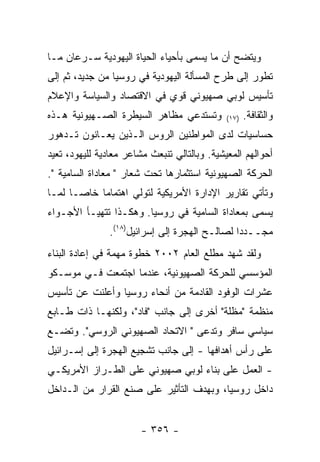 ‫ﻭﻴﺘﻀﺢ ﺃﻥ ﻤﺎ ﻴﺴﻤﻰ ﺒﺄﺤﻴﺎﺀ ﺍﻟﺤﻴﺎﺓ ﺍﻟﻴﻬﻭﺩﻴﺔ ﺴـﺭﻋﺎﻥ ﻤـﺎ‬
‫ﺘﻁﻭﺭ ﺇﻟﻰ ﻁﺭﺡ ﺍﻟﻤﺴﺄﻟﺔ ﺍﻟﻴﻬﻭﺩﻴﺔ ﻓﻲ ﺭﻭﺴﻴﺎ ﻤﻥ ﺠﺩﻴﺩ، ﺜﻡ ﺇﻟﻰ‬
‫ﺘﺄﺴﻴﺱ ﻟﻭﺒﻲ ﺼﻬﻴﻭﻨﻲ ﻗﻭﻱ ﻓﻲ ﺍﻻﻗﺘﺼﺎﺩ ﻭﺍﻟﺴﻴﺎﺴﺔ ﻭﺍﻹﻋﻼﻡ‬
‫ﻭﺘﺴﺘﺩﻋﻲ ﻤﻅﺎﻫﺭ ﺍﻟﺴﻴﻁﺭﺓ ﺍﻟﺼـﻬﻴﻭﻨﻴﺔ ﻫـﺫﻩ‬         ‫)٧١(‬   ‫ﻭﺍﻟﺜﻘﺎﻓﺔ.‬
‫ﺤﺴﺎﺴﻴﺎﺕ ﻟﺩﻯ ﺍﻟﻤﻭﺍﻁﻨﻴﻥ ﺍﻟﺭﻭﺱ ﺍﻟـﺫﻴﻥ ﻴﻌـﺎﻨﻭﻥ ﺘـﺩﻫﻭﺭ‬
‫ﺃﺤﻭﺍﻟﻬﻡ ﺍﻟﻤﻌﻴﺸﻴﺔ. ﻭﺒﺎﻟﺘﺎﻟﻲ ﺘﻨﺒﻌﺙ ﻤﺸﺎﻋﺭ ﻤﻌﺎﺩﻴﺔ ﻟﻠﻴﻬﻭﺩ، ﺘﻌﻴﺩ‬
‫ﺍﻟﺤﺭﻜﺔ ﺍﻟﺼﻬﻴﻭﻨﻴﺔ ﺍﺴﺘﺜﻤﺎﺭﻫﺎ ﺘﺤﺕ ﺸﻌﺎﺭ " ﻤﻌﺎﺩﺍﺓ ﺍﻟﺴﺎﻤﻴﺔ ".‬
‫ﻭﺘﺄﺘﻲ ﺘﻘﺎﺭﻴﺭ ﺍﻹﺩﺍﺭﺓ ﺍﻷﻤﺭﻴﻜﻴﺔ ﻟﺘﻭﻟﻲ ﺍﻫﺘﻤﺎﻤﺎ ﺨﺎﺼـﺎ ﻟﻤـﺎ‬
‫ﻴﺴﻤﻰ ﺒﻤﻌﺎﺩﺍﺓ ﺍﻟﺴﺎﻤﻴﺔ ﻓﻲ ﺭﻭﺴﻴﺎ. ﻭﻫﻜـﺫﺍ ﺘﺘﻬﻴـﺄ ﺍﻷﺠـﻭﺍﺀ‬
               ‫ﻤﺠــﺩﺩﺍ ﻟﺼﺎﻟـﺢ ﺍﻟﻬﺠﺭﺓ ﺇﻟﻰ ﺇﺴﺭﺍﺌﻴل)٨١(.‬
‫ﻭﻟﻘﺩ ﺸﻬﺩ ﻤﻁﻠﻊ ﺍﻟﻌﺎﻡ ٢٠٠٢ ﺨﻁﻭﺓ ﻤﻬﻤﺔ ﻓﻲ ﺇﻋﺎﺩﺓ ﺍﻟﺒﻨﺎﺀ‬
‫ﺍﻟﻤﺅﺴﺴﻲ ﻟﻠﺤﺭﻜﺔ ﺍﻟﺼﻬﻴﻭﻨﻴﺔ، ﻋﻨﺩﻤﺎ ﺍﺠﺘﻤﻌﺕ ﻓـﻲ ﻤﻭﺴـﻜﻭ‬
‫ﻋﺸﺭﺍﺕ ﺍﻟﻭﻓﻭﺩ ﺍﻟﻘﺎﺩﻤﺔ ﻤﻥ ﺃﻨﺤﺎﺀ ﺭﻭﺴﻴﺎ ﻭﺃﻋﻠﻨﺕ ﻋﻥ ﺘﺄﺴﻴﺱ‬
‫ﻤﻨﻅﻤﺔ "ﻤﻅﻠﺔ" ﺃﺨﺭﻯ ﺇﻟﻰ ﺠﺎﻨﺏ "ﻓﺎﺩ"، ﻭﻟﻜﻨﻬـﺎ ﺫﺍﺕ ﻁـﺎﺒﻊ‬
‫ﺴﻴﺎﺴﻲ ﺴﺎﻓﺭ ﻭﺘﺩﻋﻰ " ﺍﻻﺘﺤﺎﺩ ﺍﻟﺼﻬﻴﻭﻨﻲ ﺍﻟﺭﻭﺴﻲ". ﻭﺘﻀـﻊ‬
‫ﻋﻠﻰ ﺭﺃﺱ ﺃﻫﺩﺍﻓﻬﺎ - ﺇﻟﻰ ﺠﺎﻨﺏ ﺘﺸﺠﻴﻊ ﺍﻟﻬﺠﺭﺓ ﺇﻟﻰ ﺇﺴـﺭﺍﺌﻴل‬
‫- ﺍﻟﻌﻤل ﻋﻠﻰ ﺒﻨﺎﺀ ﻟﻭﺒﻲ ﺼﻬﻴﻭﻨﻲ ﻋﻠﻰ ﺍﻟﻁـﺭﺍﺯ ﺍﻷﻤﺭﻴﻜـﻲ‬
‫ﺩﺍﺨل ﺭﻭﺴﻴﺎ، ﻭﺒﻬﺩﻑ ﺍﻟﺘﺄﺜﻴﺭ ﻋﻠﻰ ﺼﻨﻊ ﺍﻟﻘﺭﺍﺭ ﻤﻥ ﺍﻟـﺩﺍﺨل‬


                        ‫- ٦٥٣ -‬
 