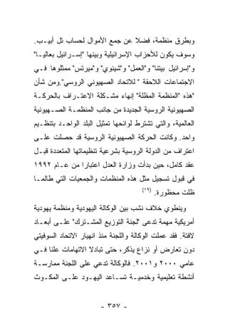 ‫ﻭﺒﻁﺭﻕ ﻤﻨﻅﻤﺔ، ﻓﻀﻼ ﻋﻥ ﺠﻤﻊ ﺍﻷﻤﻭﺍل ﻟﺤﺴﺎﺏ ﺘل ﺃﺒﻴـﺏ.‬
‫ﻭﺴﻭﻑ ﻴﻜﻭﻥ ﻟﻸﺤﺯﺍﺏ ﺍﻹﺴﺭﺍﺌﻴﻠﻴﺔ ﻭﺒﻴﻨﻬﺎ "ﺇﺴـﺭﺍﺌﻴل ﺒﻌﺎﻟﻴـﺎ"‬
‫ﻭ"ﺇﺴﺭﺍﺌﻴل ﺒﻴﺘﻨﺎ" ﻭ"ﺍﻟﻌﻤل" ﻭ"ﺸﻴﻨﻭﻱ" ﻭ"ﻤﻴﺭﺘﺱ" ﻤﻤﺜﻠﻭﻫﺎ ﻓـﻲ‬
‫ﺍﻻﺠﺘﻤﺎﻋﺎﺕ ﺍﻟﻼﺤﻘﺔ " ﻟﻼﺘﺤﺎﺩ ﺍﻟﺼﻬﻴﻭﻨﻲ ﺍﻟﺭﻭﺴﻲ".ﻭﻤﻥ ﺸﺄﻥ‬
‫"ﻫﺫﻩ "ﺍﻟﻤﻨﻅﻤﺔ ﺍﻟﻤﻅﻠﺔ" ﺇﻨﻬﺎﺀ ﻤﺸـﻜﻠﺔ ﺍﻻﻋﺘـﺭﺍﻑ ﺒﺎﻟﺤﺭﻜـﺔ‬
‫ﺍﻟﺼﻬﻴﻭﻨﻴﺔ ﺍﻟﺭﻭﺴﻴﺔ ﺍﻟﺠﺩﻴﺩﺓ ﻤﻥ ﺠﺎﻨﺏ ﺍﻟﻤﻨﻅﻤـﺔ ﺍﻟﺼـﻬﻴﻭﻨﻴﺔ‬
‫ﺍﻟﻌﺎﻟﻤﻴﺔ، ﻭﺍﻟﺘﻲ ﺘﺸﺘﺭﻁ ﻟﻭﺍﺌﺤﻬﺎ ﺘﻤﺜﻴل ﺍﻟﺒﻠﺩ ﺍﻟﻭﺍﺤـﺩ ﺒﺘﻨﻅـﻴﻡ‬
‫ﻭﺍﺤﺩ. ﻭﻜﺎﻨﺕ ﺍﻟﺤﺭﻜﺔ ﺍﻟﺼﻬﻴﻭﻨﻴﺔ ﺍﻟﺭﻭﺴﻴﺔ ﻗﺩ ﺤﺼﻠﺕ ﻋﻠـﻰ‬
‫ﺍﻋﺘﺭﺍﻑ ﻤﻥ ﺍﻟﺩﻭﻟﺔ ﺍﻟﺭﻭﺴﻴﺔ ﺒﺸﺭﻋﻴﺔ ﺘﻨﻅﻴﻤﺎﺘﻬﺎ ﺍﻟﻤﺘﻌﺩﺩﺓ ﻗﺒـل‬
‫ﻋﻘﺩ ﻜﺎﻤل، ﺤﻴﻥ ﺒﺩﺃﺕ ﻭﺯﺍﺭﺓ ﺍﻟﻌﺩل ﺍﻋﺘﺒﺎﺭﺍ ﻤﻥ ﻋـﺎﻡ ٢٩٩١‬
‫ﻓﻲ ﻗﺒﻭل ﺘﺴﺠﻴل ﻤﺜل ﻫﺫﻩ ﺍﻟﻤﻨﻅﻤﺎﺕ ﻭﺍﻟﺠﻤﻌﻴﺎﺕ ﺍﻟﺘﻲ ﻁﺎﻟﻤـﺎ‬
                                      ‫)٩١(‬
                                             ‫ﻅﻠﺕ ﻤﺤﻅﻭﺭﺓ.‬
‫ﻭﻴﻨﻁﻭﻱ ﺨﻼﻑ ﻨﺸﺏ ﺒﻴﻥ ﺍﻟﻭﻜﺎﻟﺔ ﺍﻟﻴﻬﻭﺩﻴﺔ ﻭﻤﻨﻅﻤﺔ ﻴﻬﻭﺩﻴﺔ‬
‫ﺃﻤﺭﻴﻜﻴﺔ ﻤﻬﻤﺔ ﺘﺩﻋﻰ "ﻟﺠﻨﺔ ﺍﻟﺘﻭﺯﻴﻊ ﺍﻟﻤﺸـﺘﺭﻙ" ﻋﻠـﻰ ﺃﺒﻌـﺎﺩ‬
‫ﻻﻓﺘﺔ. ﻓﻘﺩ ﻋﻤﻠﺕ ﺍﻟﻭﻜﺎﻟﺔ ﻭﺍﻟﻠﺠﻨﺔ ﻤﻨﺫ ﺍﻨﻬﻴﺎﺭ ﺍﻻﺘﺤﺎﺩ ﺍﻟﺴﻭﻓﻴﺘﻲ‬
‫ﺩﻭﻥ ﺘﻌﺎﺭﺽ ﺃﻭ ﻨﺯﺍﻉ ﻴﺫﻜﺭ، ﺤﺘﻰ ﺘﺒﺎﺩﻻ ﺍﻻﺘﻬﺎﻤﺎﺕ ﻋﻠﻨﺎ ﻓـﻲ‬
‫ﻋﺎﻤﻲ ٠٠٠٢ ﻭ١٠٠٢. ﻓﺎﻟﻭﻜﺎﻟﺔ ﺘﺩﻋﻲ ﻋﻠﻰ ﺍﻟﻠﺠﻨﺔ ﻤﻤﺎﺭﺴـﺔ‬
‫ﺃﻨﺸﻁﺔ ﺘﻌﻠﻴﻤﻴﺔ ﻭﺨﺩﻤﻴـﺔ ﺘﺴـﺎﻋﺩ ﺍﻟﻴﻬـﻭﺩ ﻋﻠـﻰ ﺍﻟﻤﻜـﻭﺙ‬


                       ‫- ٧٥٣ -‬
 