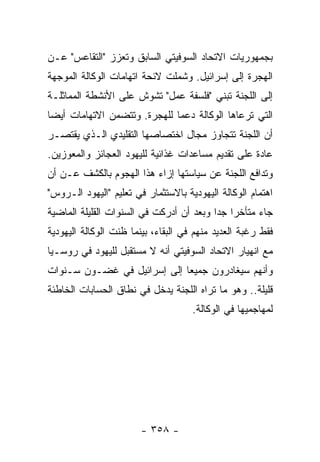 ‫ﺒﺠﻤﻬﻭﺭﻴﺎﺕ ﺍﻻﺘﺤﺎﺩ ﺍﻟﺴﻭﻓﻴﺘﻲ ﺍﻟﺴﺎﺒﻕ ﻭﺘﻌﺯﺯ "ﺍﻟﺘﻘﺎﻋﺱ" ﻋـﻥ‬
‫ﺍﻟﻬﺠﺭﺓ ﺇﻟﻰ ﺇﺴﺭﺍﺌﻴل. ﻭﺸﻤﻠﺕ ﻻﺌﺤﺔ ﺍﺘﻬﺎﻤﺎﺕ ﺍﻟﻭﻜﺎﻟﺔ ﺍﻟﻤﻭﺠﻬﺔ‬
‫ﺇﻟﻰ ﺍﻟﻠﺠﻨﺔ ﺘﺒﻨﻲ "ﻓﻠﺴﻔﺔ ﻋﻤل" ﺘﺸﻭﺵ ﻋﻠﻰ ﺍﻷﻨﺸﻁﺔ ﺍﻟﻤﻤﺎﺜﻠـﺔ‬
‫ﺍﻟﺘﻲ ﺘﺭﻋﺎﻫﺎ ﺍﻟﻭﻜﺎﻟﺔ ﺩﻋﻤﺎ ﻟﻠﻬﺠﺭﺓ. ﻭﺘﺘﻀﻤﻥ ﺍﻻﺘﻬﺎﻤﺎﺕ ﺃﻴﻀﺎ‬
‫ﺃﻥ ﺍﻟﻠﺠﻨﺔ ﺘﺘﺠﺎﻭﺯ ﻤﺠﺎل ﺍﺨﺘﺼﺎﺼﻬﺎ ﺍﻟﺘﻘﻠﻴﺩﻱ ﺍﻟـﺫﻱ ﻴﻘﺘﺼـﺭ‬
‫ﻋﺎﺩﺓ ﻋﻠﻰ ﺘﻘﺩﻴﻡ ﻤﺴﺎﻋﺩﺍﺕ ﻏﺫﺍﺌﻴﺔ ﻟﻠﻴﻬﻭﺩ ﺍﻟﻌﺠﺎﺌﺯ ﻭﺍﻟﻤﻌﻭﺯﻴﻥ.‬
‫ﻭﺘﺩﺍﻓﻊ ﺍﻟﻠﺠﻨﺔ ﻋﻥ ﺴﻴﺎﺴﺘﻬﺎ ﺇﺯﺍﺀ ﻫﺫﺍ ﺍﻟﻬﺠﻭﻡ ﺒﺎﻟﻜﺸﻑ ﻋـﻥ ﺃﻥ‬
‫ﺍﻫﺘﻤﺎﻡ ﺍﻟﻭﻜﺎﻟﺔ ﺍﻟﻴﻬﻭﺩﻴﺔ ﺒﺎﻻﺴﺘﺜﻤﺎﺭ ﻓﻲ ﺘﻌﻠﻴﻡ "ﺍﻟﻴﻬﻭﺩ ﺍﻟـﺭﻭﺱ"‬
‫ﺠﺎﺀ ﻤﺘﺄﺨﺭﺍ ﺠﺩﺍ ﻭﺒﻌﺩ ﺃﻥ ﺃﺩﺭﻜﺕ ﻓﻲ ﺍﻟﺴﻨﻭﺍﺕ ﺍﻟﻘﻠﻴﻠﺔ ﺍﻟﻤﺎﻀﻴﺔ‬
‫ﻓﻘﻁ ﺭﻏﺒﺔ ﺍﻟﻌﺩﻴﺩ ﻤﻨﻬﻡ ﻓﻲ ﺍﻟﺒﻘﺎﺀ، ﺒﻴﻨﻤﺎ ﻅﻨﺕ ﺍﻟﻭﻜﺎﻟﺔ ﺍﻟﻴﻬﻭﺩﻴﺔ‬
‫ﻤﻊ ﺍﻨﻬﻴﺎﺭ ﺍﻻﺘﺤﺎﺩ ﺍﻟﺴﻭﻓﻴﺘﻲ ﺃﻨﻪ ﻻ ﻤﺴﺘﻘﺒل ﻟﻠﻴﻬﻭﺩ ﻓﻲ ﺭﻭﺴـﻴﺎ‬
‫ﻭﺃﻨﻬﻡ ﺴﻴﻐﺎﺩﺭﻭﻥ ﺠﻤﻴﻌﺎ ﺇﻟﻰ ﺇﺴﺭﺍﺌﻴل ﻓﻲ ﻏﻀـﻭﻥ ﺴـﻨﻭﺍﺕ‬
‫ﻗﻠﻴﻠﺔ.. ﻭﻫﻭ ﻤﺎ ﺘﺭﺍﻩ ﺍﻟﻠﺠﻨﺔ ﻴﺩﺨل ﻓﻲ ﻨﻁﺎﻕ ﺍﻟﺤﺴﺎﺒﺎﺕ ﺍﻟﺨﺎﻁﺌﺔ‬
                                     ‫ﻟﻤﻬﺎﺠﻤﻴﻬﺎ ﻓﻲ ﺍﻟﻭﻜﺎﻟﺔ.‬




                        ‫- ٨٥٣ -‬
 