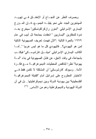 ‫ﻭﺒﺼﺭﻑ ﺍﻟﻨﻅﺭ ﻋﻥ ﺍﻟﻨﺠـﺎﺡ ﺃﻭ ﺍﻹﺨﻔـﺎﻕ ﻓـﻲ ﺘﻬﻭﻴـﺩ‬
‫ﺍﻟﻤﻬﺎﺠﺭﻴﻥ ﺍﻟﺠﺩﺩ ﻋﻠﻰ ﻨﺤﻭ ﻴﻘﺒﻠـﻪ ﺍﻟﺠﻤﻴـﻊ، ﻓـﺈﻥ ﺍﻟﻤـﺅﺭﺥ‬
‫ﺍﻟﻴﺴﺎﺭﻱ ﺍﻹﺴﺭﺍﺌﻴﻠﻲ "ﺁﻤﻨﻭﻥ ﺭﺍﺯﻜﺭﺍﻜﻭﺘﺴﻜﻴﻥ" ﺴﻴﺨﺭﺝ ﺒﻌـﺩ‬
‫ﻨﺩﻭﺓ ﻟﻠﻤﻔﻜﺭﻴﻥ "ﺍﻟﻴﺴﺎﺭﻴﻴﻥ " ﺍﻨﻌﻘﺩﺕ ﺒﺠﺎﻤﻌﺔ ﺘل ﺃﺒﻴﺏ ﻓﻲ ﻋﺎﻡ‬
‫٩٩٩١ ﺒﺎﻟﻌﺒﺭﺓ ﺍﻟﺘﺎﻟﻴﺔ :"ﺍﻵﻥ ﻓﻬﻤﺕ ﺘﻌﺭﻴﻑ ﺍﻟﺼﻬﻴﻭﻨﻴﺔ ﺍﻟﺫﻜﻴﺔ‬
‫ﻟﻤﻥ ﻫﻭ ﺍﻟﻴﻬﻭﺩﻱ؟.. ﻓﺎﻟﻴﻬﻭﺩﻱ ﻜل ﻤﺎ ﻫﻭ ﻟﻴﺱ ﻋﺭﺒﻴﺎ "..ﺃﻤـﺎ‬
‫ﺍﻟﻜﺎﺘﺏ ﺍﻟﻴﺴﺎﺭﻱ ﺍﻹﺴﺭﺍﺌﻴﻠﻲ "ﻤﻴﺸـﻴل ﻓﺎﺭﺸﻭﺴـﻜﻲ" ﻓﻴﻜﺘـﺏ‬
‫ﺒﺸﺠﺎﻋﺔ، ﻓﻲ ﻭﻗﺕ ﻻﺤﻕ، ﻋﻥ ﻓﺸل ﺍﻟﺼﻬﻴﻭﻨﻴﺔ ﻓﻲ ﺒﻨﺎﺀ "ﺃﻤـﺔ‬
‫ﻴﻬﻭﺩﻴﺔ" ﻨﻅﺭﺍ ﻟﺘﻨﺎﻗﺽ ﺍﻟﻤﻌﻁﻴﺎﺕ ﺍﻟﺩﻴﻤﻭﻏﺭﺍﻓﻴـﺔ ﻤـﻊ ﻓﻜـﺭﺓ‬
‫ﺍﻷﻤﺔ.. ﻭﺴﻴﺅﻜﺩ "ﻓﺎﺭﺸﻭﺴﻜﻲ" ﺃﻥ ﺍﻟﻤﺸﻜﻠﺔ ﻻ ﺘﻜﻤﻥ ﻓﻘﻁ ﻓـﻲ‬
‫ﺍﻻﺨﺘﻴﺎﺭ ﺍﻟﻤﻁﺭﻭﺡ ﻋﻠﻰ ﺇﺴﺭﺍﺌﻴل ﺃﻤﺎﻡ "ﺍﻟﻘﻨﺒﻠﺔ ﺍﻟﺩﻴﻤﻭﻏﺭﺍﻓﻴـﺔ‬
‫ﺍﻟﻔﻠﺴﻁﻴﻨﻴﺔ" ﺒﻴﻥ ﻴﻬﻭﺩﻴﺔ ﺍﻟﺩﻭﻟﺔ ﻭﺒﻴﻥ ﺩﻴﻤﻭﻗﺭﺍﻁﻴﺘﻬﺎ.. ﺒل ﻓﻲ ﺃﻥ‬
        ‫)٢٢(‬
               ‫ﺍﻟﺩﻭﻟﺔ ﺍﻟﻴﻬﻭﺩﻴﺔ ﻭﺍﻟﺩﻴﻤﻭﻗﺭﺍﻁﻴﺔ ﻭﻫﻡ ﻤﻥ ﺍﻷﺴﺎﺱ.‬




                          ‫- ٥٣ -‬
 