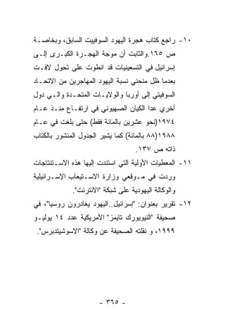 ‫٠١- ﺭﺍﺠﻊ ﻜﺘﺎﺏ ﻫﺠﺭﺓ ﺍﻟﻴﻬﻭﺩ ﺍﻟﺴﻭﻓﻴﻴﺕ ﺍﻟﺴﺎﺒﻕ، ﻭﺒﺨﺎﺼـﺔ‬
‫ﺹ ٥٦١.ﻭﺍﻟﺜﺎﺒﺕ ﺃﻥ ﻤﻭﺠﺔ ﺍﻟﻬﺠـﺭﺓ ﺍﻟﻜﺒـﺭﻯ ﺇﻟـﻰ‬
‫ﺇﺴﺭﺍﺌﻴل ﻓﻲ ﺍﻟﺘﺴﻌﻴﻨﻴﺎﺕ ﻗﺩ ﺍﻨﻁﻭﺕ ﻋﻠﻰ ﺘﺤﻭل ﻻﻓـﺕ‬
‫ﺒﻌﺩﻤﺎ ﻅل ﻤﻨﺤﻨﻲ ﻨﺴﺒﺔ ﺍﻟﻴﻬﻭﺩ ﺍﻟﻤﻬﺎﺠﺭﻴﻥ ﻤﻥ ﺍﻻﺘﺤـﺎﺩ‬
‫ﺍﻟﺴﻭﻓﻴﺘﻲ ﺇﻟﻰ ﺃﻭﺭﺒﺎ ﻭﺍﻟﻭﻻﻴـﺎﺕ ﺍﻟﻤﺘﺤـﺩﺓ ﻭﺍﻟـﻲ ﺩﻭل‬
‫ﺃﺨﺭﻱ ﻋﺩﺍ ﺍﻟﻜﻴﺎﻥ ﺍﻟﺼﻬﻴﻭﻨﻲ ﻓﻲ ﺍﺭﺘﻔـﺎﻉ ﻤﻨـﺫ ﻋـﺎﻡ‬
‫٤٧٩١)ﻨﺤﻭ ﻋﺸﺭﻴﻥ ﺒﺎﻟﻤﺎﺌﺔ ﻓﻘﻁ( ﺤﺘﻰ ﺒﻠﻐﺕ ﻓﻲ ﻋـﺎﻡ‬
‫٨٨٩١)٨٨ ﺒﺎﻟﻤﺎﺌﺔ( ﻜﻤﺎ ﻴﺸﻴﺭ ﺍﻟﺠﺩﻭل ﺍﻟﻤﻨﺸﻭﺭ ﺒﺎﻟﻜﺘﺎﺏ‬
                                   ‫ﺫﺍﺘﻪ ﺹ ٧٣١.‬
‫١١- ﺍﻟﻤﻌﻁﻴﺎﺕ ﺍﻷﻭﻟﻴﺔ ﺍﻟﺘﻲ ﺍﺴﺘﻨﺩﺕ ﺇﻟﻴﻬﺎ ﻫﺫﻩ ﺍﻻﺴـﺘﻨﺘﺎﺠﺎﺕ‬
‫ﻭﺭﺩﺕ ﻓﻲ ﻤـﻭﻗﻌﻲ ﻭﺯﺍﺭﺓ ﺍﻻﺴـﺘﻴﻌﺎﺏ ﺍﻹﺴـﺭﺍﺌﻴﻠﻴﺔ‬
             ‫ﻭﺍﻟﻭﻜﺎﻟﺔ ﺍﻟﻴﻬﻭﺩﻴﺔ ﻋﻠﻰ ﺸﺒﻜﺔ "ﺍﻻﻨﺘﺭﻨﺕ".‬
‫٢١- ﺘﻘﺭﻴﺭ ﺒﻌﻨﻭﺍﻥ: "ﺇﺴﺭﺍﺌﻴل..ﺍﻟﻴﻬﻭﺩ ﻴﻐﺎﺩﺭﻭﻥ ﺭﻭﺴﻴﺎ"، ﻓﻲ‬
‫ﺼﺤﻴﻔﺔ "ﺍﻟﻨﻴﻭﻴﻭﺭﻙ ﺘﺎﻴﻤﺯ" ﺍﻷﻤﺭﻴﻜﻴﺔ ﻋﺩﺩ ٤١ ﻴﻭﻟﻴـﻭ‬
 ‫٩٩٩١، ﻭ ﻨﻘﻠﺘﻪ ﺍﻟﺼﺤﻴﻔﺔ ﻋﻥ ﻭﻜﺎﻟﺔ "ﺍﻻﺴﻭﺸﻴﺘﺩﺒﺭﺱ".‬




                      ‫- ٥٦٣ -‬
 