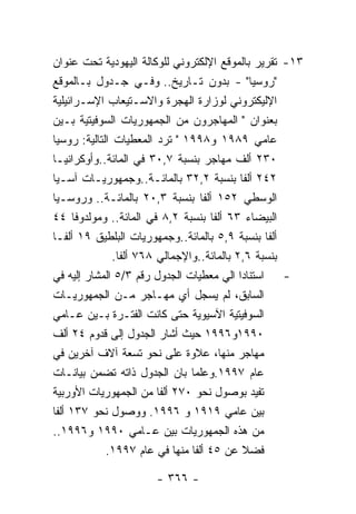 ‫٣١- ﺘﻘﺭﻴﺭ ﺒﺎﻟﻤﻭﻗﻊ ﺍﻹﻟﻜﺘﺭﻭﻨﻲ ﻟﻠﻭﻜﺎﻟﺔ ﺍﻟﻴﻬﻭﺩﻴﺔ ﺘﺤﺕ ﻋﻨﻭﺍﻥ‬
‫"ﺭﻭﺴﻴﺎ" - ﺒﺩﻭﻥ ﺘـﺎﺭﻴﺦ.. ﻭﻓـﻲ ﺠـﺩﻭل ﺒـﺎﻟﻤﻭﻗﻊ‬
‫ﺍﻹﻟﻴﻜﺘﺭﻭﻨﻲ ﻟﻭﺯﺍﺭﺓ ﺍﻟﻬﺠﺭﺓ ﻭﺍﻻﺴـﺘﻴﻌﺎﺏ ﺍﻹﺴـﺭﺍﺌﻴﻠﻴﺔ‬
‫ﺒﻌﻨﻭﺍﻥ " ﺍﻟﻤﻬﺎﺠﺭﻭﻥ ﻤﻥ ﺍﻟﺠﻤﻬﻭﺭﻴﺎﺕ ﺍﻟﺴﻭﻓﻴﺘﻴﺔ ﺒـﻴﻥ‬
‫ﻋﺎﻤﻲ ٩٨٩١ ﻭ٨٩٩١ " ﺘﺭﺩ ﺍﻟﻤﻌﻁﻴﺎﺕ ﺍﻟﺘﺎﻟﻴﺔ: ﺭﻭﺴﻴﺎ‬
‫٠٣٢ ﺃﻟﻑ ﻤﻬﺎﺠﺭ ﺒﻨﺴﺒﺔ ٧,٠٣ ﻓﻲ ﺍﻟﻤﺎﺌﺔ..ﻭﺃﻭﻜﺭﺍﻨﻴـﺎ‬
‫٢٤٢ ﺃﻟﻔﺎ ﺒﻨﺴﺒﺔ ٢,٢٣ ﺒﺎﻟﻤﺎﺌـﺔ..ﻭﺠﻤﻬﻭﺭﻴـﺎﺕ ﺁﺴـﻴﺎ‬
‫ﺍﻟﻭﺴﻁﻲ ٢٥١ ﺃﻟﻔﺎ ﺒﻨﺴﺒﺔ ٣,٠٢ ﺒﺎﻟﻤﺎﺌـﺔ.. ﻭﺭﻭﺴـﻴﺎ‬
‫ﺍﻟﺒﻴﻀﺎﺀ ٣٦ ﺃﻟﻔﺎ ﺒﻨﺴﺒﺔ ٢,٨ ﻓﻲ ﺍﻟﻤﺎﺌﺔ.. ﻭﻤﻭﻟﺩﻭﻓﺎ ٤٤‬
‫ﺃﻟﻔﺎ ﺒﻨﺴﺒﺔ ٩,٥ ﺒﺎﻟﻤﺎﺌﺔ..ﻭﺠﻤﻬﻭﺭﻴﺎﺕ ﺍﻟﺒﻠﻁﻴﻕ ٩١ ﺃﻟﻔـﺎ‬
               ‫ﺒﻨﺴﺒﺔ ٦,٢ ﺒﺎﻟﻤﺎﺌﺔ..ﻭﺍﻹﺠﻤﺎﻟﻲ ٨٦٧ ﺃﻟﻔﺎ.‬
‫- ﺍﺴﺘﻨﺎﺩﺍ ﺍﻟﻲ ﻤﻌﻁﻴﺎﺕ ﺍﻟﺠﺩﻭل ﺭﻗﻡ ٣/٥ ﺍﻟﻤﺸﺎﺭ ﺇﻟﻴﻪ ﻓﻲ‬
‫ﺍﻟﺴﺎﺒﻕ، ﻟﻡ ﻴﺴﺠل ﺃﻱ ﻤﻬـﺎﺠﺭ ﻤـﻥ ﺍﻟﺠﻤﻬﻭﺭﻴـﺎﺕ‬
‫ﺍﻟﺴﻭﻓﻴﺘﻴﺔ ﺍﻵﺴﻴﻭﻴﺔ ﺤﺘﻰ ﻜﺎﻨﺕ ﺍﻟﻔﺘـﺭﺓ ﺒـﻴﻥ ﻋـﺎﻤﻲ‬
‫٠٩٩١ﻭ٦٩٩١ ﺤﻴﺙ ﺃﺸﺎﺭ ﺍﻟﺠﺩﻭل ﺇﻟﻰ ﻗﺩﻭﻡ ٤٢ ﺃﻟﻑ‬
‫ﻤﻬﺎﺠﺭ ﻤﻨﻬﺎ، ﻋﻼﻭﺓ ﻋﻠﻰ ﻨﺤﻭ ﺘﺴﻌﺔ ﺁﻻﻑ ﺁﺨﺭﻴﻥ ﻓﻲ‬
‫ﻋﺎﻡ ٧٩٩١.ﻭﻋﻠﻤﺎ ﺒﺎﻥ ﺍﻟﺠﺩﻭل ﺫﺍﺘﻪ ﺘﻀﻤﻥ ﺒﻴﺎﻨـﺎﺕ‬
‫ﺘﻔﻴﺩ ﺒﻭﺼﻭل ﻨﺤﻭ ٠٧٢ ﺃﻟﻔﺎ ﻤﻥ ﺍﻟﺠﻤﻬﻭﺭﻴﺎﺕ ﺍﻷﻭﺭﺒﻴﺔ‬
‫ﺒﻴﻥ ﻋﺎﻤﻲ ٩١٩١ ﻭ ٦٩٩١. ﻭﻭﺼﻭل ﻨﺤﻭ ٧٣١ ﺃﻟﻔﺎ‬
‫ﻤﻥ ﻫﺫﻩ ﺍﻟﺠﻤﻬﻭﺭﻴﺎﺕ ﺒﻴﻥ ﻋـﺎﻤﻲ ٠٩٩١ ﻭ٦٩٩١..‬
             ‫ﻓﻀﻼ ﻋﻥ ٥٤ ﺃﻟﻔﺎ ﻤﻨﻬﺎ ﻓﻲ ﻋﺎﻡ ٧٩٩١.‬

                      ‫- ٦٦٣ -‬
 