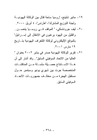 ‫٩١- ﻤﺎﺌﻴﺭ ﺸﻠﻴﻨﺞ، "ﺭﻭﺴﻴﺎ ﺴﺎﺤﺔ ﻗﺘﺎل ﺒﻴﻥ ﺍﻟﻭﻜﺎﻟﺔ ﺍﻟﻴﻬﻭﺩﻴـﺔ‬
 ‫ﻭﻟﺠﻨﺔ ﺍﻟﺘﻭﺯﻴﻊ ﺍﻟﻤﺸﺘﺭﻙ"، "ﻫﺂﺭﺘﺱ"، ٤ ﺃﺒﺭﻴل ٠٠٠٢.‬
‫٠٢- ﻟﻴﻑ ﺠﺭﻭﺩﺘﺴﻜﻲ، " ﺍﻟﻤﻭﻗﻑ ﻓـﻲ ﺭﻭﺴـﻴﺎ ﻴﺘﺤﺴـﻥ..‬
‫ﻭﺍﻟﻘﻠﻴل ﻤﻥ ﺍﻟﻴﻬﻭﺩ ﻴﺭﻏﺒﻭﻥ ﻓﻲ ﺍﻻﻨﺘﻘﺎل ﺇﻟﻰ ﺇﺴـﺭﺍﺌﻴل"‬
‫ﺒﺎﻟﻤﻭﻗﻊ ﺍﻹﻟﻴﻜﺘﺭﻭﻨﻲ ﻟﻭﻜﺎﻟﺔ ﺍﻟﺘﻠﻐﺭﺍﻑ ﺍﻟﻴﻬﻭﺩﻴﺔ ﺒﺘـﺎﺭﻴﺦ‬
                                 ‫٩١ ﻤﺎﺭﺱ ١٠٠٢.‬
‫١٢- ﺘﻘﺭﻴﺭ ﻟﻠﻭﻜﺎﻟﺔ ﺍﻟﻴﻬﻭﺩﻴﺔ ﺼﺩﺭ ﻓﻲ ﻴﻨﺎﻴﺭ ٢٠٠٢ ﺒﻌﻨﻭﺍﻥ "‬
‫ﺍﻟﻌﺎﻟﻴﺎ ﻤﻥ ﺍﻻﺘﺤﺎﺩ ﺍﻟﺴﻭﻓﻴﺘﻲ ﺍﻟﺴﺎﺒﻕ".. ﻭﻗﺩ ﺃﺸﺎﺭ ﺇﻟﻰ ﺃﻥ‬
‫ﻫـﺫﺍ ﺍﻻﺴـﺘﻨﺘﺎﺝ ﺤﺼـﻴﻠﺔ ﺴﻠﺴـﻠﺔ ﻤـﻥ ﺍﻟﻤﻨﺎﻗﺸـﺎﺕ‬
  ‫ـ‬         ‫ـ ـ‬          ‫ـ‬        ‫ـ‬
‫ﺍﻟﻤﺘﺨﺼﺼﺔ ﺠﺭﺕ ﺒﻴﻥ ﺸﻬﺭﻱ ﻴﻭﻨﻴﻭ ﻭﺴﺒﺘﻤﺒﺭ ﺤـﻭل‬
‫ﻤﺴﺘﻘﺒل ﺍﻟﻬﺠﺭﺓ ﻤـﻥ ﻤﺨﺘﻠـﻑ ﺠﻤﻬﻭﺭﻴـﺎﺕ ﺍﻻﺘﺤـﺎﺩ‬
                                   ‫ﺍﻟﺴﻭﻓﻴﺘﻲ ﺍﻟﺴﺎﺒﻕ.‬




                        ‫- ٨٦٣ -‬
 