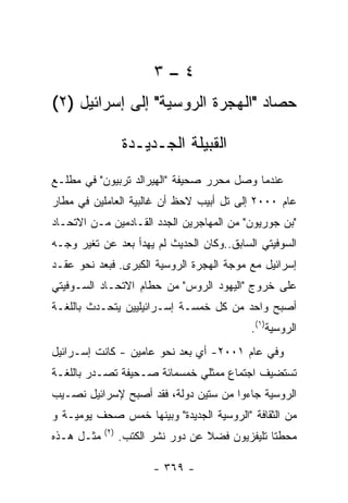 ‫٤–٣‬
‫ﺤﺼﺎﺩ "ﺍﻟﻬﺠﺭﺓ ﺍﻟﺭﻭﺴﻴﺔ" ﺇﻟﻰ ﺇﺴﺭﺍﺌﻴل )٢(‬

                   ‫ﺍﻟﻘﺒﻴﻠﺔ ﺍﻟﺠـﺩﻴـﺩﺓ‬
‫ﻋﻨﺩﻤﺎ ﻭﺼل ﻤﺤﺭﺭ ﺼﺤﻴﻔﺔ "ﺍﻟﻬﻴﺭﺍﻟﺩ ﺘﺭﺒﻴﻭﻥ" ﻓﻲ ﻤﻁﻠـﻊ‬
‫ﻋﺎﻡ ٠٠٠٢ ﺇﻟﻰ ﺘل ﺃﺒﻴﺏ ﻻﺤﻅ ﺃﻥ ﻏﺎﻟﺒﻴﺔ ﺍﻟﻌﺎﻤﻠﻴﻥ ﻓﻲ ﻤﻁﺎﺭ‬
‫"ﺒﻥ ﺠﻭﺭﻴﻭﻥ" ﻤﻥ ﺍﻟﻤﻬﺎﺠﺭﻴﻥ ﺍﻟﺠﺩﺩ ﺍﻟﻘـﺎﺩﻤﻴﻥ ﻤـﻥ ﺍﻻﺘﺤـﺎﺩ‬
‫ﺍﻟﺴﻭﻓﻴﺘﻲ ﺍﻟﺴﺎﺒﻕ..ﻭﻜﺎﻥ ﺍﻟﺤﺩﻴﺙ ﻟﻡ ﻴﻬﺩﺃ ﺒﻌﺩ ﻋﻥ ﺘﻐﻴﺭ ﻭﺠـﻪ‬
‫ﺇﺴﺭﺍﺌﻴل ﻤﻊ ﻤﻭﺠﺔ ﺍﻟﻬﺠﺭﺓ ﺍﻟﺭﻭﺴﻴﺔ ﺍﻟﻜﺒﺭﻯ. ﻓﺒﻌﺩ ﻨﺤﻭ ﻋﻘـﺩ‬
‫ﻋﻠﻰ ﺨﺭﻭﺝ "ﺍﻟﻴﻬﻭﺩ ﺍﻟﺭﻭﺱ" ﻤﻥ ﺤﻁﺎﻡ ﺍﻻﺘﺤـﺎﺩ ﺍﻟﺴـﻭﻓﻴﺘﻲ‬
‫ﺃﺼﺒﺢ ﻭﺍﺤﺩ ﻤﻥ ﻜل ﺨﻤﺴـﺔ ﺇﺴـﺭﺍﺌﻴﻠﻴﻴﻥ ﻴﺘﺤـﺩﺙ ﺒﺎﻟﻠﻐـﺔ‬
                                             ‫ﺍﻟﺭﻭﺴﻴﺔ)١(.‬
‫ﻭﻓﻲ ﻋﺎﻡ ١٠٠٢- ﺃﻱ ﺒﻌﺩ ﻨﺤﻭ ﻋﺎﻤﻴﻥ - ﻜﺎﻨﺕ ﺇﺴـﺭﺍﺌﻴل‬
‫ﺘﺴﺘﻀﻴﻑ ﺍﺠﺘﻤﺎﻉ ﻤﻤﺜﻠﻲ ﺨﻤﺴﻤﺎﺌﺔ ﺼـﺤﻴﻔﺔ ﺘﺼـﺩﺭ ﺒﺎﻟﻠﻐـﺔ‬
‫ﺍﻟﺭﻭﺴﻴﺔ ﺠﺎﺀﻭﺍ ﻤﻥ ﺴﺘﻴﻥ ﺩﻭﻟﺔ، ﻓﻘﺩ ﺃﺼﺒﺢ ﻹﺴﺭﺍﺌﻴل ﻨﺼـﻴﺏ‬
‫ﻤﻥ ﺍﻟﺜﻘﺎﻓﺔ "ﺍﻟﺭﻭﺴﻴﺔ ﺍﻟﺠﺩﻴﺩﺓ" ﻭﺒﻴﻨﻬﺎ ﺨﻤﺱ ﺼﺤﻑ ﻴﻭﻤﻴـﺔ ﻭ‬
            ‫) ٢(‬
‫ﻤﺜـل ﻫـﺫﻩ‬          ‫ﻤﺤﻁﺘﺎ ﺘﻠﻴﻔﺯﻴﻭﻥ ﻓﻀﻼ ﻋﻥ ﺩﻭﺭ ﻨﺸﺭ ﺍﻟﻜﺘﺏ.‬

                          ‫- ٩٦٣ -‬
 