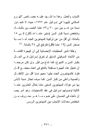 ‫ﺍﻟﺸﺒﺎﺏ ﻭﺍﻟﻌﻤل. ﻭﻫﺫﺍ ﻤﺎ ﺘﺸـﻬﺩ ﻋﻠﻴـﻪ ﺨﺼـﺎﺌﺹ "ﺍﻟﻬـﺭﻡ‬
‫ﺍﻟﺴﻜﺎﻨﻲ ﻟﻠﻴﻬﻭﺩ" ﻓﻲ ﺇﺴﺭﺍﺌﻴل ﻋﺎﻡ ٧٩٩١، ﺤﻴﺙ ﻻ ﺘﺘﺠـﺎﻭﺯ‬
‫ﻨﺴﺒﺔ ﻤﻥ ﻫـﻡ ﺒﻴﻥ ﺴﻥ ٠٢ ﻭ٩٥ ﻋﺎﻤﺎ ﺍﻟﺨﻤﺴـﻴﻥ ﺒﺎﻟﻤﺎﺌـﺔ،‬
‫ﻭﺘﻨﺨﻔﺽ ﻨﺴﺒﺔ ﻜﺒﺎﺭ ﺍﻟﺴﻥ )ﺴﺘﻴﻥ ﻋﺎﻤـﺎ ﻓـﺄﻜﺜﺭ( ﺇﻟـﻰ ٥١‬
‫ﺒﺎﻟﻤﺎﺌﺔ، ﺃﻱ ﺃﻗل ﻤﻥ ﻋﻥ ﺘﺭﻜﻴﺒﺔ ﺍﻟﻤﻬﺎﺠﺭﻴﻥ ﺍﻟﺠﺩﺩ.ﺃﻤـﺎ ﻨﺴـﺒﺔ‬
    ‫) ٤(‬
           ‫ﺼﻐﺎﺭ ﺍﻟﺴﻥ )٩١ ﻋﺎﻤﺎ ﻓﺄﻗل( ﻓﺘﺭﺘﻔﻊ ﺇﻟﻰ ٤٣ ﺒﺎﻟﻤﺎﺌﺔ.‬
‫ﻭﻫﻜﺫﺍ ﺘﺸﻴﺭ ﺍﻟﻤﻌﻁﻴﺎﺕ ﺍﻹﺤﺼﺎﺌﻴﺔ ﺇﻟﻰ ﺃﻥ ﺍﻟﻬﺠﺭﺓ ﺍﻟﻘﺎﺩﻤـﺔ‬
‫ﻤﻥ ﺍﻻﺘﺤﺎﺩ ﺍﻟﺴﻭﻓﻴﺘﻲ ﺍﻟﺴﺎﺒﻕ ﻟﻡ ﺘﻐﺭﻕ ﺇﺴﺭﺍﺌﻴل ﻓـﻲ ﺍﻟﺤـﺎل‬
‫ﺒﻜﺒﺎﺭ ﺍﻟﺴﻥ ﻭ ﺍﻟﺸﻴﻭﺥ، ﻜﻤﺎ ﺸﺎﻉ ﻤﻥ ﻗﺒل. ﻭﺇﻥ ﻜﺎﻥ ﻤﺭﺠﺤـﺎ‬
‫ﺃﻥ ﺘﻌﺠل ﻫﺫﻩ ﺍﻟﻬﺠﺭﺓ ﻤﺴﺘﻘﺒﻼ ﺒﺎﻟﺩﻓﻊ ﻓﻲ ﺍﺘﺠﺎﻩ ﻤﺠﺘﻤـﻊ ﺃﻗـل‬
‫ﻓﺘﻭﺓ. ﻓﺎﻟﻤﻬﺎﺠﺭﻭﻥ ﺍﻟﺠﺩﺩ ﺠﻠﺒﻭﺍ ﻤﻌﻬﻡ ﻨﺴﺒﺎ ﺃﻗل ﻤﻥ ﺍﻷﻁﻔـﺎل‬
‫ﻭﺍﻟﺼﺒﻴﺔ ﻭﺃﻋﻠﻰ ﻤﻥ ﻜﺒﺎﺭ ﺍﻟﺴﻥ. ﻜﻤﺎ ﺴﻭﻑ ﺘﺠﺘﺎﺯ ﻨﺴﺒﺔ ﻻﺒﺄﺱ‬
‫ﺒﻬﺎ ﻤﻥ ﻫﺅﻻﺀ ﺍﻟﻤﻬﺎﺠﺭﻴﻥ ﺍﻟﺴﺘﻴﻥ ﻋﺎﻤﺎ ﺨﻼل ﺍﻟﻌﺸﺭﻴﻥ ﻋﺎﻤـﺎ‬
‫ﺍﻟﺘﺎﻟﻴﺔ ﻟﻭﺼﻭﻟﻬﻡ ﺇﺴﺭﺍﺌﻴل ﻓﻲ ﻋﻘﺩ ﺍﻟﺘﺴﻌﻴﻨﻴﺎﺕ. ﻭﻫﻭ ﺃﻤﺭ ﻴﺠﺏ‬
‫ﺃﻥ ﻨﺄﺨﺫﻩ ﻓﻲ ﺍﻟﺤﺴﺒﺎﻥ ﻋﻠﻰ ﻀﻭﺀ ﻤـﺎ ﻫـﻭ ﻤﻌـﺭﻭﻑ ﻤـﻥ‬
             ‫ﺍﻨﺨﻔﺎﺽ ﻤﻌﺩﻻﺕ ﺍﻹﻨﺠﺎﺏ ﺒﻴﻥ ﺍﻟﻤﻬﺎﺠﺭﻴﻥ ﺍﻟﺭﻭﺱ.‬




                          ‫- ١٧٣ -‬
 