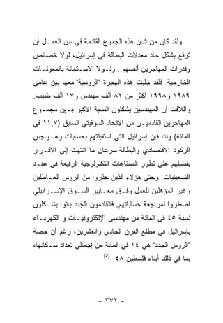 ‫ﻭﻟﻘﺩ ﻜﺎﻥ ﻤﻥ ﺸﺄﻥ ﻫﺫﻩ ﺍﻟﺠﻤﻭﻉ ﺍﻟﻘﺎﺩﻤﺔ ﻓﻲ ﺴﻥ ﺍﻟﻌﻤـل ﺃﻥ‬
‫ﺘﺭﻓﻊ ﺒﺸﻜل ﺤﺎﺩ ﻤﻌﺩﻻﺕ ﺍﻟﺒﻁﺎﻟﺔ ﻓﻲ ﺇﺴﺭﺍﺌﻴل، ﻟﻭﻻ ﺨﺼﺎﺌﺹ‬
‫ﻭﻗﺩﺭﺍﺕ ﺍﻟﻤﻬﺎﺠﺭﻴﻥ ﺃﻨﻔﺴﻬﻡ.. ﻭﻟـﻭﻻ ﺍﻻﺴـﺘﻌﺎﻨﺔ ﺒﺎﻟﻤﻌﻭﻨـﺎﺕ‬
‫ﺍﻟﺨﺎﺭﺠﻴﺔ. ﻓﻠﻘﺩ ﺠﻠﺒﺕ ﻫﺫﻩ ﺍﻟﻬﺠﺭﺓ "ﺍﻟﺭﻭﺴﻴﺔ" ﻤﻌﻬﺎ ﺒﻴﻥ ﻋﺎﻤﻰ‬
‫٩٨٩١ ﻭ٨٩٩١ ﺃﻜﺜﺭ ﻤﻥ ٢٨ ﺃﻟﻑ ﻤﻬﻨﺩﺱ ﻭ٧١ ﺃﻟﻑ ﻁﺒﻴﺏ.‬
‫ﻭﺍﻟﻼﻓﺕ ﺃﻥ ﺍﻟﻤﻬﻨﺩﺴﻴﻥ ﻴﺸﻜﻠﻭﻥ ﺍﻟﻨﺴﺒﺔ ﺍﻷﻜﺒﺭ ﺒـﻴﻥ ﻤﺠﻤـﻭﻉ‬
‫ﺍﻟﻤﻬﺎﺠﺭﻴﻥ ﺍﻟﻘﺎﺩﻤﻴـﻥ ﻤﻥ ﺍﻻﺘﺤﺎﺩ ﺍﻟﺴﻭﻓﻴﺘﻲ ﺍﻟﺴﺎﺒﻕ )٧,١١ ﻓﻲ‬
‫ﺍﻟﻤﺎﺌﺔ( ﻭﻟﺫﺍ ﻓﺈﻥ ﺇﺴﺭﺍﺌﻴل ﺍﻟﺘﻲ ﺍﺴﺘﻘﺒﻠﺘﻬﻡ ﺒﺤﺴﺎﺒﺎﺕ ﻭﻫـﻭﺍﺠﺱ‬
‫ﺍﻟﺭﻜﻭﺩ ﺍﻻﻗﺘﺼﺎﺩﻱ ﻭﺍﻟﺒﻁﺎﻟﺔ ﺴﺭﻋﺎﻥ ﻤﺎ ﺍﻨﺘﻬﺕ ﺇﻟﻰ ﺍﻹﻗـﺭﺍﺭ‬
‫ﺒﻔﻀﻠﻬﻡ ﻋﻠﻰ ﺘﻁﻭﺭ ﺍﻟﺼﻨﺎﻋﺎﺕ ﺍﻟﺘﻜﻨﻭﻟﻭﺠﻴﺔ ﺍﻟﺭﻓﻴﻌﺔ ﻓﻲ ﻋﻘـﺩ‬
‫ﺍﻟﺘﺴﻌﻴﻨﻴﺎﺕ. ﻭﺤﺘﻰ ﻫﺅﻻﺀ ﺍﻟﺫﻴﻥ ﺤﺫﺭﻭﺍ ﻤﻥ ﺍﻟﺭﻭﺱ ﺍﻟﻌـﺎﻁﻠﻴﻥ‬
‫ﻭﻏﻴﺭ ﺍﻟﻤﺅﻫﻠﻴﻥ ﻟﻠﻌﻤل ﻭﻓـﻕ ﻤﻌـﺎﻴﻴﺭ ﺍﻟﺴـﻭﻕ ﺍﻹﺴـﺭﺍﺌﻴﻠﻲ‬
‫ﺍﻀﻁﺭﻭﺍ ﻟﻤﺭﺍﺠﻌﺔ ﺤﺴﺎﺒﺎﺘﻬﻡ. ﻓﺎﻟﻘﺎﺩﻤﻭﻥ ﺍﻟﺠﺩﺩ ﺒﺎﺘﻭﺍ ﻴﺸـﻜﻠﻭﻥ‬
‫ﻨﺴﺒﺔ ٥٤ ﻓﻲ ﺍﻟﻤﺎﺌﺔ ﻤﻥ ﻤﻬﻨﺩﺴﻲ ﺍﻹﻟﻜﺘﺭﻭﻨﻴـﺎﺕ ﻭ ﺍﻟﻜﻬﺭﺒـﺎﺀ‬
‫ﺒﺈﺴﺭﺍﺌﻴل ﻓﻲ ﻤﻁﻠﻊ ﺍﻟﻘﺭﻥ ﺍﻟﺤﺎﺩﻱ ﻭﺍﻟﻌﺸﺭﻴﻥ، ﺭﻏﻡ ﺃﻥ ﺤﺼﺔ‬
‫"ﺍﻟﺭﻭﺱ ﺍﻟﺠﺩﺩ" ﻫﻲ ٤١ ﻓﻲ ﺍﻟﻤﺎﺌﺔ ﻤﻥ ﺇﺠﻤﺎﻟﻲ ﺘﻌﺩﺍﺩ ﺴـﻜﺎﻨﻬﺎ،‬
                        ‫) ٥(‬
                               ‫ﺒﻤﺎ ﻓﻲ ﺫﻟﻙ ﺃﺒﻨﺎﺀ ﻓﻠﺴﻁﻴﻥ ٨٤.‬




                      ‫- ٢٧٣ -‬
 