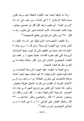 ‫ﻭﺇﺫﺍ ﻤﺎ ﺘﻭﻗﻔﻨﺎ ﺃﻴﻀﺎ ﻋﻨﺩ ﺍﻷﻁﺒﺎﺀ ﻻﺤﻅﻨﺎ ﺃﻨﻬـﻡ ﻴﺸـﻜﻠﻭﻥ‬
‫ﻨﺴﺒﺔ ﺒﺎﻟﻐﺔ ﺍﻻﺭﺘﻔﺎﻉ: ٢,٢ ﻓﻲ ﺍﻟﻤﺎﺌﺔ ﺒـﻴﻥ ﺇﺠﻤـﺎﻟﻲ ﺃﻋـﺩﺍﺩ‬
‫"ﺍﻟﺭﻭﺱ ﺍﻟﺠﺩﺩ". ﺃﻱ ﻁﺒﻴﺏ ﻭﺍﺤﺩ ﻟﻜل ﺃﻗل ﻤﻥ ﺨﻤﺴﻴﻥ ﻤﻬﺎﺠﺭ،‬
‫ﺒﻴﻨﻤﺎ ﻜﺎﻨﺕ ﺇﺤﺼﺎﺀﺍﺕ ﺍﻷﻤﻡ ﺍﻟﻤﺘﺤﺩﺓ ﺘﺸﻴﺭ ﺇﻟﻰ ﻁﺒﻴﺏ ﻭﺍﺤـﺩ‬
       ‫ﻟﻜل ٠٥٣ ﻤﻥ ﺴﻜﺎﻥ ﺇﺴﺭﺍﺌﻴل ﻓﻲ ﻤﻁﻠﻊ ﺍﻟﺘﺴﻌﻴﻨﻴﺎﺕ)٦(.‬
‫ﻭﻻ ﺘﻜﺸﻑ ﺍﻹﺤﺼﺎﺀﺍﺕ ﺍﻹﺴﺭﺍﺌﻴﻠﻴﺔ ﻋﻥ ﺃﻋـﺩﺍﺩ ﺍﻟﻌﻠﻤـﺎﺀ‬
‫ﺍﻟﺫﻴﻥ ﺠﺎﺀﻭﺍ ﻤﻊ "ﺍﻟﻬﺠﺭﺓ ﺍﻟﺭﻭﺴﻴﺔ"، ﻭﺇﻥ ﻜﻨـﺎ ﻨـﺭﻯ ﺠﻤﻠـﺔ‬
‫ﺍﻋﺘﺒﺎﺭﺍﺕ ﺘﺤﺩ ﻨﺴﺒﻴﺎ ﻤﻥ ﺘﺩﻓﻘﻬﻡ ﻋﻠﻰ ﺘل ﺃﺒﻴﺏ، ﺒﻴﻨﻬﺎ ﺍﻟﺴﻴﺎﺴﺎﺕ‬
‫ﺍﻟﺭﻭﺴﻴﺔ ﺍﻟﺘﻲ ﺘﻘﻴﺩ ﻫﺠﺭﺓ ﻜﻔﺎﺀﺍﺕ ﻋﻠﻤﻴﺔ ﺒﻌﻴﻨﻬـﺎ..ﻭ ﺘﻔﻀـﻴل‬
‫ﺍﻟﻌﻠﻤﺎﺀ ﺍﻟﻤﻬﺎﺠﺭﻴﻥ ﺍﻟﺫﻫﺎﺏ ﺇﻟﻰ ﺩﻭل ﺃﻜﺜﺭ ﺭﻓﺎﻫﺔ ﻭﺘﻘﺩﻤﺎ ﻓـﻲ‬
                              ‫ﺍﻟﻐﺭﺏ ﻤﺜل ﺍﻟﻭﻻﻴﺎﺕ ﺍﻟﻤﺘﺤﺩﺓ.‬
‫ﻭﻤﻊ ﺃﻫﻤﻴﺔ ﻤﺎ ﺍﻨﻁﻭﺕ ﻋﻠﻴﻪ ﺍﻟﻬﺠﺭﺓ ﺍﻟﺭﻭﺴﻴﺔ ﺍﻟﺠﺩﻴﺩﺓ ﻤـﻥ‬
‫ﻓﺎﺌﺩﺓ ﻟﻘﻭﺓ ﺍﻟﻌﻤل ﺍﻹﺴﺭﺍﺌﻴﻠﻴﺔ، ﺇﻻ ﺃﻨﻬﺎ ﺤﻤﻠﺕ ﻤﻌﻬﺎ ﺃﻴﻀﺎ ﺃﻋﺩﺍﺩﺍ‬
‫ﻤﺅﻫﻠﺔ ﻟﻼﻨﻀﻤﺎﻡ ﺇﻟﻰ ﻤﺨﺯﻭﻥ ﺍﻟﺒﻁﺎﻟﺔ، ﺇﻥ ﻟـﻡ ﺘﺘﺤـﻭل ﺇﻟـﻰ‬
‫ﺍﻷﻋﻤﺎل ﺍﻟﻴﺩﻭﻴﺔ ﺃﻭ ﺘﺘﻜﺴﺏ ﻤﻥ ﻓﺘﺭﺍﺕ ﺍﻟﺘﺤﺎﻕ ﻁﻭﻴﻠﺔ ﺒﺎﻟﺠﻴﺵ.‬
‫ﻭﻨﺸﻴﺭ ﻫﻨﺎ ﺘﺤﺩﻴﺩﺍ ﺇﻟﻰ ﻓﺌﺘﻴﻥ ﺒﻴﻥ ﺘﻭﺯﻴﻊ ﺍﻟﻤﻬﻥ ﻓـﻲ ﺒﻴﺎﻨـﺎﺕ‬
‫ﺍﻟﻤﺼﺎﺩﺭ ﺍﻟﺭﺴﻤﻴﺔ ﺍﻹﺴﺭﺍﺌﻴﻠﻴﺔ ﻭﻫﻤـﺎ : ﺍﻟﻔﻨـﺎﻨﻭﻥ ﻭﺍﻟﻜﺘـﺎﺏ‬
‫ﻭﻴﺘﺠﺎﻭﺯ ﻋﺩﺩﻫﻡ ٦١ ﺃﻟﻔﺎ.. ﻭﺍﻟﻤﻌﻠﻤﻭﻥ ﻭﺘﻘﺩﺭ ﺃﻋﺩﺍﺩﻫﻡ ﺒـ ٩٣‬
‫ﺃﻟﻔﺎ. ﻭﺘﺸﻜل ﺍﻟﻔﺌﺘﺎﻥ ﻋﻠﻰ ﺍﻟﺘﻭﺍﻟﻲ ٤,٢ ﻭ ٥ ﻓﻲ ﺍﻟﻤﺎﺌـﺔ ﻤـﻥ‬
                       ‫ﺇﺠﻤﺎﻟﻲ ﺍﻟﻤﻬﺎﺠﺭﻴﻥ ﺍﻟﺭﻭﺱ ﺍﻟﺠﺩﺩ)٧(.‬

                        ‫- ٣٧٣ -‬
 