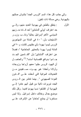 ‫ﻭﺇﻟﻲ ﺠﺎﻨﺏ ﻜل ﻫﺫﺍ، ﺍﺘﺴﻡ "ﺍﻟﺭﻭﺱ ﺍﻟﺠﺩﺩ" ﺒﺘﺸﻭﺵ ﺼﻠﺘﻬﻡ‬
                             ‫ﺒﺎﻟﻴﻬﻭﺩﻴﺔ..ﻭﻫﻲ ﻤﺴﺎﻟﺔ ﺫﺍﺕ ﺸﻘﻴﻥ:‬
‫: ﻴﺘﻌﻠﻕ ﺒﺎﻟﻁﻌﻥ ﻓﻲ ﻴﻬﻭﺩﻴﺔ ﺍﻟﻌﺩﻴﺩ ﻤﻨﻬﻡ، ﻭﺇﻟـﻲ‬           ‫ﺍﻷﻭل‬
‫ﺤﺩ ﺍﻋﺘﺭﺍﻑ "ﻴﻭﻟﻲ ﺃﻟﺩﺸﺘﺎﻴﻥ" ﺃﺤﺩ ﻗـﺎﺩﺓ ﺤـﺯﺒﻬﻡ‬
‫ﺍﻟﺴﻴﺎﺴﻲ ﺍﻷﻫﻡ "ﺇﺴﺭﺍﺌﻴل ﺒﻌﺎﻟﻴﺎ" ﻭﻨﺎﺌـﺏ ﻭﺯﻴـﺭ‬
‫ﺍﻻﺴﺘﻴﻌﺎﺏ ﺒﺄﻥ: " ٠٤ ﻓﻲ ﺍﻟﻤﺎﺌﺔ ﻤﻥ ﺍﻟﻤﻬﺎﺠﺭﻴﻥ‬
‫ﺍﻟﺭﻭﺱ ﻟﻴﺴﻭﺍ ﻴﻬﻭﺩﺍ ﺒﺄﻱ ﻤﻘﺎﻴﻴﺱ ﻜﺎﻨﺕ، ﻭ٠٧ ﻓﻲ‬
‫ﺍﻟﻤﺎﺌﺔ ﻟﻴﺴﻭﺍ ﻴﻬﻭﺩﺍ ﺒﺎﻟﻤﻌﺎﻴﻴﺭ ﺍﻟﺤﺎﺨﺎﻤﻴﺔ "، ﻓﻀﻼ‬
‫ﹰ‬
‫ﻋﻥ ﺍﻋﺘﺭﺍﻑ "ﺃﻟﺩﺸﺘﺎﻴﻥ" ﺒﺄﻥ "ﺍﻟﻘـﺎﺩﻤﻴﻥ ﺍﻟﺠـﺩﺩ‬
           ‫) ٩(‬
‫ﻭﺍﻟﺤﺎﺼـل‬          ‫ﺠـﺎﺀﻭﺍ ﺒﺩﻭﺍﻓﻊ ﺍﻗﺘﺼﺎﺩﻴﺔ ﺃﺴﺎﺴﺎ".‬
‫ﺃﻥ ﺍﻟﻴﻬﻭﺩ ﺍﻟﺭﻭﺱ ﺠﻠﺒﻭﺍ ﻤﻌﻬﻡ ﺃﺯﻭﺍﺠﺎ ﻭﺯﻭﺠﺎﺕ‬
‫ﻭﺃﻭﻻﺩﺍ ﻭﺃﺤﻔﺎﺩﺍ ﻏﻴﺭ ﻴﻬـﻭﺩ، ﻤﺴـﺘﻔﻴﺩﻴﻥ ﻤـﻥ‬
‫ﺍﻟﺘﻌﺩﻴﻼﺕ ﺍﻟﻤﻭﺍﺘﻴﺔ ﺍﻟﺘﻲ ﺃﺩﺨﻠﺕ ﻋﻠـﻰ "ﻗـﺎﻨﻭﻥ‬
‫ﺍﻟﻌﻭﺩﺓ ﺍﻟﺼﻬﻴﻭﻨﻲ ".. ﺒﻴﻨﻤﺎ ﺘﻨﺘﺸﺭ ﺒﻴﻥ ﺍﻟـﺭﻭﺱ‬
‫ﺍﻟﺠﺩﺩ ﺘﺒﺭﻴﺭﺍﺕ ﺫﺍﺘﻴﺔ ﻤﻥ ﻗﺒﻴل ﺃﻨﻬﻡ ﻋﺎﺩﻭﺍ ﺇﻟـﻰ‬
‫ﺍﻟﻴﻬﻭﺩﻴﺔ ﺃﻭ ﺍﻜﺘﺸﻔﻭﺍ ﻨﺴﺒﺎ ﻴﻬﻭﺩﻴﺎ ﻗﺩﻴﻤﺎ. ﻭﻜل ﺫﻟﻙ‬
‫ﻤﻭﻀﻊ ﺠﺩﺍل ﻭﺨﻼﻑ ﺩﺍﺨل ﺇﺴﺭﺍﺌﻴل. ﻭﻟﺫﺍ ﻟﻴﺱ‬
‫ﻤﺴﺘﻐﺭﺒﺎ ﺃﻥ ﻴﻤﺘﻨﻊ "ﺤﺎﺨﺎﻡ" ﻋﻥ ﺍﻹﺸﺭﺍﻑ ﻋﻠـﻰ‬


                           ‫- ٦٧٣ -‬
 