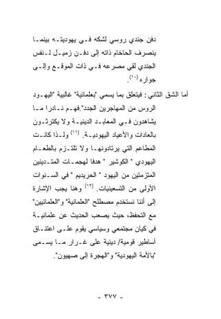 ‫ﺩﻓﻥ ﺠﻨﺩﻱ ﺭﻭﺴﻲ ﻟﺸﻜﻪ ﻓـﻲ ﻴﻬﻭﺩﻴﺘـﻪ ﺒﻴﻨﻤـﺎ‬
‫ﻴﻨﺼﺭﻑ ﺍﻟﺤﺎﺨﺎﻡ ﺫﺍﺘﻪ ﺇﻟﻰ ﺩﻓـﻥ ﺯﻤﻴـل ﻟـﻨﻔﺱ‬
‫ﺍﻟﺠﻨﺩﻱ ﻟﻘﻲ ﻤﺼﺭﻋﻪ ﻓـﻲ ﺫﺍﺕ ﺍﻟﻤﻭﻗـﻊ ﻭﺇﻟـﻰ‬
                                       ‫ﺠﻭﺍﺭﻩ )٠١(.‬
‫ﺃﻤﺎ ﺍﻟﺸﻕ ﺍﻟﺜﺎﻨﻲ : ﻓﻴﺘﻌﻠﻕ ﺒﻤﺎ ﻴﺴﻤﻲ "ﺒﻌﻠﻤﺎﻨﻴﺔ" ﻏﺎﻟﺒﻴﺔ "ﺍﻟﻴﻬـﻭﺩ‬
‫ﺍﻟﺭﻭﺱ ﻤﻥ ﺍﻟﻤﻬﺎﺠﺭﻴﻥ ﺍﻟﺠﺩﺩ".ﻓﻬـﻡ ﻨـﺎﺩﺭﺍ ﻤـﺎ‬
‫ﻴﺸﺎﻫﺩﻭﻥ ﻓـﻲ ﺍﻟﻤﻌﺎﺒـﺩ ﺍﻟﺩﻴﻨﻴـﺔ ﻭﻻ ﻴﻜﺘﺭﺜـﻭﻥ‬
              ‫)١١(‬
‫ﻭﻟـﺫﺍ ﻜﺎﻨـﺕ‬          ‫ﺒﺎﻟﻌﺎﺩﺍﺕ ﻭﺍﻷﻋﻴﺎﺩ ﺍﻟﻴﻬﻭﺩﻴـﺔ.‬
‫ﺍﻟﻤﻁﺎﻋﻡ ﺍﻟﺘﻲ ﻴﺭﺘﺎﺩﻭﻨﻬـﺎ ﻭﻻ ﺘﻠﺘـﺯﻡ ﺒﺎﻟﻁﻌـﺎﻡ‬
‫ﺍﻟﻴﻬﻭﺩﻱ " ﺍﻟﻜﻭﺸﻴﺭ " ﻫﺩﻓﺎ ﻟﻬﺠﻤـﺎﺕ ﺍﻟﻤﺘـﺩﻴﻨﻴﻥ‬
‫ﺍﻟﻤﺘﺯﻤﺘﻴﻥ ﻤﻥ ﺍﻟﻴﻬﻭﺩ " ﺍﻟﺤﺭﻴﺩﻴﻡ " ﻓﻲ ﺍﻟﺴـﻨﻭﺍﺕ‬
                      ‫)٢١(‬
‫ﻭﻫﻨﺎ ﻴﺠﺏ ﺍﻹﺸﺎﺭﺓ‬              ‫ﺍﻷﻭﻟﻰ ﻤﻥ ﺍﻟﺘﺴﻌﻴﻨﻴﺎﺕ.‬
‫ﺇﻟﻰ ﺃﻨﻨﺎ ﻨﺴﺘﺨﺩﻡ ﻤﺼﻁﻠﺢ "ﺍﻟﻌﻠﻤﺎﻨﻴﺔ" ﻭ"ﺍﻟﻌﻠﻤﺎﻨﻴﻴﻥ"‬
‫ﻤﻊ ﺍﻟﺘﺤﻔﻅ، ﺤﻴﺙ ﻴﺼﻌﺏ ﺍﻟﺤﺩﻴﺙ ﻋﻥ ﻋﻠﻤﺎﻨﻴـﺔ‬
‫ﻓﻲ ﻜﻴﺎﻥ ﻤﺠﺘﻤﻌﻲ ﻭﺴﻴﺎﺴﻲ ﻴﻘﻭﻡ ﻋﻠـﻰ ﺍﻋﺘﻨـﺎﻕ‬
‫ﺃﺴﺎﻁﻴﺭ ﻗﻭﻤﻴﺔ/ ﺩﻴﻨﻴﺔ ﻋﻠﻰ ﻏـﺭﺍﺭ ﻤـﺎ ﻴﺴـﻤﻰ‬
       ‫"ﺒﺎﻷﻤﺔ ﺍﻟﻴﻬﻭﺩﻴﺔ" ﻭ"ﺍﻟﻬﺠﺭﺓ ﺇﻟﻰ ﺼﻬﻴﻭﻥ".‬




                             ‫- ٧٧٣ -‬
 