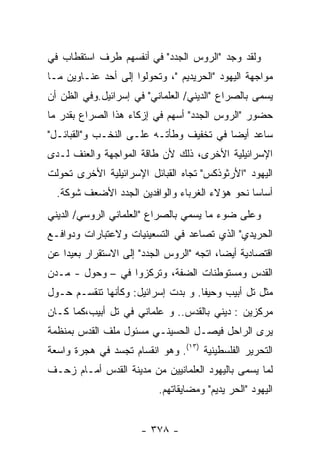 ‫ﻭﻟﻘﺩ ﻭﺠﺩ "ﺍﻟﺭﻭﺱ ﺍﻟﺠﺩﺩ" ﻓﻲ ﺃﻨﻔﺴﻬﻡ ﻁﺭﻑ ﺍﺴﺘﻘﻁﺎﺏ ﻓﻲ‬
‫ﻤﻭﺍﺠﻬﺔ ﺍﻟﻴﻬﻭﺩ "ﺍﻟﺤﺭﻴﺩﻴﻡ "، ﻭﺘﺤﻭﻟﻭﺍ ﺇﻟﻰ ﺃﺤﺩ ﻋﻨـﺎﻭﻴﻥ ﻤـﺎ‬
‫ﻴﺴﻤﻰ ﺒﺎﻟﺼﺭﺍﻉ "ﺍﻟﺩﻴﻨﻲ/ ﺍﻟﻌﻠﻤﺎﻨﻲ" ﻓﻲ ﺇﺴﺭﺍﺌﻴل.ﻭﻓﻲ ﺍﻟﻅﻥ ﺃﻥ‬
‫ﺤﻀﻭﺭ "ﺍﻟﺭﻭﺱ ﺍﻟﺠﺩﺩ" ﺃﺴﻬﻡ ﻓﻲ ﺇﺯﻜﺎﺀ ﻫﺫﺍ ﺍﻟﺼﺭﺍﻉ ﺒﻘﺩﺭ ﻤﺎ‬
‫ﺴﺎﻋﺩ ﺃﻴﻀﺎ ﻓﻲ ﺘﺨﻔﻴﻑ ﻭﻁﺄﺘـﻪ ﻋﻠـﻰ ﺍﻟﻨﺨـﺏ ﻭ"ﺍﻟﻘﺒﺎﺌـل"‬
‫ﺍﻹﺴﺭﺍﺌﻴﻠﻴﺔ ﺍﻷﺨﺭﻯ، ﺫﻟﻙ ﻷﻥ ﻁﺎﻗﺔ ﺍﻟﻤﻭﺍﺠﻬﺔ ﻭﺍﻟﻌﻨﻑ ﻟـﺩﻯ‬
‫ﺍﻟﻴﻬﻭﺩ "ﺍﻷﺭﺜﻭﺫﻜﺱ" ﺘﺠﺎﻩ ﺍﻟﻘﺒﺎﺌل ﺍﻹﺴﺭﺍﺌﻴﻠﻴﺔ ﺍﻷﺨﺭﻯ ﺘﺤﻭﻟﺕ‬
  ‫ﺃﺴﺎﺴﺎ ﻨﺤﻭ ﻫﺅﻻﺀ ﺍﻟﻐﺭﺒﺎﺀ ﻭﺍﻟﻭﺍﻓﺩﻴﻥ ﺍﻟﺠﺩﺩ ﺍﻷﻀﻌﻑ ﺸﻭﻜﺔ.‬
‫ﻭﻋﻠﻰ ﻀﻭﺀ ﻤﺎ ﻴﺴﻤﻲ ﺒﺎﻟﺼﺭﺍﻉ "ﺍﻟﻌﻠﻤﺎﻨﻲ ﺍﻟﺭﻭﺴﻲ/ ﺍﻟﺩﻴﻨﻲ‬
‫ﺍﻟﺤﺭﻴﺩﻱ" ﺍﻟﺫﻱ ﺘﺼﺎﻋﺩ ﻓﻲ ﺍﻟﺘﺴﻌﻴﻨﻴﺎﺕ ﻭﻻﻋﺘﺒﺎﺭﺍﺕ ﻭﺩﻭﺍﻓـﻊ‬
‫ﺍﻗﺘﺼﺎﺩﻴﺔ ﺃﻴﻀﺎ، ﺍﺘﺠﻪ "ﺍﻟﺭﻭﺱ ﺍﻟﺠﺩﺩ" ﺇﻟﻰ ﺍﻻﺴﺘﻘﺭﺍﺭ ﺒﻌﻴﺩﺍ ﻋﻥ‬
‫ﺍﻟﻘﺩﺱ ﻭﻤﺴﺘﻭﻁﻨﺎﺕ ﺍﻟﻀﻔﺔ، ﻭﺘﺭﻜﺯﻭﺍ ﻓﻲ – ﻭﺤﻭل - ﻤـﺩﻥ‬
‫ﻤﺜل ﺘل ﺃﺒﻴﺏ ﻭﺤﻴﻔﺎ. ﻭ ﺒﺩﺕ ﺇﺴﺭﺍﺌﻴل: ﻭﻜﺄﻨﻬﺎ ﺘﻨﻘﺴـﻡ ﺤـﻭل‬
‫ﻤﺭﻜﺯﻴﻥ : ﺩﻴﻨﻲ ﺒﺎﻟﻘﺩﺱ.. ﻭ ﻋﻠﻤﺎﻨﻲ ﻓﻲ ﺘل ﺃﺒﻴﺏ،ﻜﻤﺎ ﻜـﺎﻥ‬
‫ﻴﺭﻯ ﺍﻟﺭﺍﺤل ﻓﻴﺼـل ﺍﻟﺤﺴﻴﻨـﻲ ﻤﺴﺌﻭل ﻤﻠﻑ ﺍﻟﻘﺩﺱ ﺒﻤﻨﻅﻤﺔ‬
‫ﺍﻟﺘﺤﺭﻴﺭ ﺍﻟﻔﻠﺴﻁﻴﻨﻴﺔ )٣١(. ﻭﻫﻭ ﺍﻨﻘﺴﺎﻡ ﺘﺠﺴﺩ ﻓﻲ ﻫﺠﺭﺓ ﻭﺍﺴﻌﺔ‬
‫ﻟﻤﺎ ﻴﺴﻤﻰ ﺒﺎﻟﻴﻬﻭﺩ ﺍﻟﻌﻠﻤﺎﻨﻴﻴﻥ ﻤﻥ ﻤﺩﻴﻨﺔ ﺍﻟﻘﺩﺱ ﺃﻤـﺎﻡ ﺯﺤـﻑ‬
                           ‫ﺍﻟﻴﻬﻭﺩ "ﺍﻟﺤﺭ ﻴﺩﻴﻡ" ﻭﻤﻀﺎﻴﻘﺎﺘﻬﻡ.‬


                      ‫- ٨٧٣ -‬
 