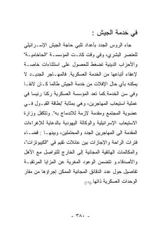 ‫ﻓﻲ ﺨﺩﻤﺔ ﺍﻟﺠﻴﺵ :‬
‫ﺠﺎﺀ ﺍﻟﺭﻭﺱ ﺍﻟﺠﺩﺩ ﺒﺄﻋﺩﺍﺩ ﺘﻠﺒﻲ ﺤﺎﺠﺔ ﺍﻟﺠﻴﺵ ﺍﻹﺴـﺭﺍﺌﻴﻠﻲ‬
‫ﻟﻠﻌﻨﺼﺭ ﺍﻟﺒﺸﺭﻱ، ﻭﻓﻲ ﻭﻗﺕ ﻜﺎﻨـﺕ ﺍﻟﻤﺅﺴﺴـﺔ "ﺍﻟﺤﺎﺨﺎﻤﻴـﺔ"‬
‫ﻭﺍﻷﺤﺯﺍﺏ ﺍﻟﺩﻴﻨﻴﺔ ﺘﻀﻐﻁ ﻟﻠﺤﺼﻭل ﻋﻠﻰ ﺍﺴﺘﺜﻨﺎﺀﺍﺕ ﺨﺎﺼـﺔ‬
‫ﻹﻋﻔﺎﺀ ﺃﺘﺒﺎﻋﻬﺎ ﻤﻥ ﺍﻟﺨﺩﻤﺔ ﺍﻟﻌﺴﻜﺭﻴﺔ. ﻓﺎﻟﻤﻬـﺎﺠﺭ ﺍﻟﺠﺩﻴـﺩ ﻻ‬
‫ﻴﻤﻜﻨﻪ ﺒﺄﻱ ﺤﺎل ﺍﻹﻓﻼﺕ ﻤﻥ ﺨﺩﻤﺔ ﺍﻟﺠﻴﺵ ﻁﺎﻟﻤﺎ ﻜـﺎﻥ ﻻﺌﻘـﺎ‬
‫ﻭﻓﻲ ﺴﻥ ﺍﻟﺨﺩﻤﺔ.ﻜﻤﺎ ﺘﻌﺩ ﺍﻟﻤﺅﺴﺴﺔ ﺍﻟﻌﺴﻜﺭﻴﺔ ﺭﻜﻨﺎ ﺭﺌﻴﺴﺎ ﻓﻲ‬
‫ﻋﻤﻠﻴﺔ ﺍﺴﺘﻴﻌﺎﺏ ﺍﻟﻤﻬﺎﺠﺭﻴﻥ، ﻭﻫﻲ ﺒﻤﺜﺎﺒﺔ "ﺒﻁﺎﻗﺔ ﺍﻟﻘﺒـﻭل ﻓـﻲ‬
‫ﻋﻀﻭﻴﺔ ﺍﻟﻤﺠﺘﻤﻊ ﻭﻤﻘﺩﻤﺔ ﻻﺯﻤﺔ ﻟﻼﻨﺩﻤﺎﺝ ﺒﻪ". ﻭﺘﺘﻜﻔل ﻭﺯﺍﺭﺓ‬
‫ﺍﻻﺴﺘﻴﻌﺎﺏ ﺍﻹﺴﺭﺍﺌﻴﻠﻴﺔ ﻭﺍﻟﻭﻜﺎﻟﺔ ﺍﻟﻴﻬﻭﺩﻴﺔ ﺒﺎﻟﺩﻋﺎﻴﺔ ﻟﻺﻏﺭﺍﺀﺍﺕ‬
‫ﺍﻟﻤﻘﺩﻤﺔ ﺍﻟﻰ ﺍﻟﻤﻬﺎﺠﺭﻴﻥ ﺍﻟﺠﺩﺩ ﻭﺍﻟﻤﺤﺘﻤﻠﻴﻥ، ﻭﺒﻴﻨﻬـﺎ : ﻗﻀـﺎﺀ‬
‫ﻓﺘﺭﺍﺕ ﺍﻟﺭﺍﺤﺔ ﻭﺍﻹﺠﺎﺯﺍﺕ ﺒﻴﻥ ﻋﺎﺌﻼﺕ ﺘﻘﻴﻡ ﻓﻲ "ﺍﻟﻜﻴﺒﻭﺘﺯﺍﺕ"،‬
‫ﻭﺍﻟﻤﻜﺎﻟﻤﺎﺕ ﺍﻟﻬﺎﺘﻔﻴﺔ ﺍﻟﻤﺠﺎﻨﻴﺔ ﺇﻟﻰ ﺍﻟﺨﺎﺭﺝ ﻟﻠﺘﻭﺍﺼل ﻤﻊ ﺍﻷﻫل‬
‫ﻭﺍﻷﺼﺩﻗﺎﺀ.ﻭ ﺘﺘﻀﻤﻥ ﺍﻟﻭﻋﻭﺩ ﺍﻟﻤﻐﺭﻴﺔ ﻋﻥ ﺍﻟﻤﺯﺍﻴﺎ ﺍﻟﻤﺭﺘﻘﺒـﺔ‬
‫ﺘﻔﺎﺼﻴل ﺤﻭل ﻋﺩﺩ ﺍﻟﺩﻗﺎﺌﻕ ﺍﻟﻤﺠﺎﻨﻴﺔ ﺍﻟﻤﻤﻜﻥ ﺇﺠﺭﺍﺅﻫﺎ ﻤﻥ ﻤﻘﺎﺭ‬
                             ‫ﺫﺍﺘﻬﺎ.)٦١(‬   ‫ﺍﻟﻭﺤﺩﺍﺕ ﺍﻟﻌﺴﻜﺭﻴﺔ‬




                      ‫- ٠٨٣ -‬
 