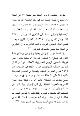 ‫ﻨﻅﺭﻴﺎ.. ﻴﺴﺘﺤﻭﺫ ﺍﻟﺭﻭﺱ ﺍﻟﺠﺩﺩ ﻋﻠﻰ ﺤﺼﺔ ٥١ ﻓﻲ ﺍﻟﻤﺎﺌﺔ‬
‫ﻤﻥ ﻤﺠﻤﻭﻉ ﺍﻟﻬﻴﺌﺔ ﺍﻟﻨﺎﺨﺒﺔ ﺒﻤﺎ ﻓﻲ ﺫﻟﻙ ﺍﻟﻨﺎﺨﺒﻴﻥ ﺍﻟﻌﺭﺏ ﻤـﻥ‬
‫ﻓﻠﺴﻁﻴﻴﻨﻴﻲ ٨٤٩١، ﻭﺤﻴﺙ ﺒﻠﻎ ﻤﻥ ﻴﺤﻕ ﻟﻪ ﺍﻟﺘﺼﻭﻴﺕ ﺒﻴـﻨﻬﻡ‬
‫ﻓﻲ ﺍﻨﺘﺨﺎﺒﺎﺕ ٩٩٩١ ﻨﺤـﻭ ٧٤٦ ﺃﻟﻔـﺎ.ﻭﺒﻬـﺫﻩ ﺍﻟﻤﻌﻁﻴـﺎﺕ‬
‫ﺍﻹﺤﺼﺎﺌﻴﺔ ﻴﺘﻔﻭﻗﻭﻥ ﻋﺩﺩﺍ ﻋﻠﻰ ﺍﻟﻨﺎﺨﺒﻴﻥ ﺍﻟﻌـﺭﺏ ﺒــ ٣٢١‬
‫ﺃﻟﻔﺎ.. ﻭﻋﻠﻰ "ﺍﻟﺤﺭﻴﺩﻴﻡ" ﺒـ ٥٩٣ ﺃﻟﻔﺎ. ﻜﻤﺎ ﻴﺸـﻜﻠﻭﻥ - ﺒﻌـﺩ‬
‫ﺨﺼﻡ ﺃﻋﺩﺍﺩ ﺍﻟﻨﺎﺨﺒﻴﻥ ﺍﻟﻌﺭﺏ - ﻨﺴﺒﺔ ﺘﻘﺘـﺭﺏ ﻤـﻥ ﺍﻟﻌﺸﺭﻴﻥ‬
                ‫)٠٢(‬
                       ‫ﻓﻲ ﺍﻟﻤﺎﺌﺔ ﻤﻤﺎ ﻴﺴﻤﻰ ﺒﺎﻟﺼﻭﺕ ﺍﻟﻴﻬﻭﺩﻱ.‬
‫ﻭﺇﺫﺍ ﺃﺨﺫﻨﺎ ﺤﺯﺒﻲ "ﺇﺴﺭﺍﺌﻴل ﺒﻌﺎﻟﻴﺎ" ﻭ"ﺇﺴﺭﺍﺌﻴل ﺒﻴﺘﻨﺎ" ﺒﺯﻋﺎﻤﺔ‬
‫"ﻨﺎﺘﺎﻥ ﺸﺎﺭﺍﻨﺴﻜﻲ" ﻭ" ﺇﻓﻴﺠﺩﻭﺭ ﻟﻴﺒﺭﻤﺎﻥ "ﺒﻭﺼﻔﻬﺎ ﻤﺅﺸﺭﺍ ﻋﻠﻰ‬
     ‫ً‬
‫ﺨﺭﻴﻁﺔ ﺍﻟﻨﺎﺨﺒﻴﻥ ﺍﻟﺭﻭﺱ ﺍﻟﺘﺼﻭﻴﺘﻴﺔ، ﻻﺤﻅﻨـﺎ ﺘﺭﻜـﺯ ﺜﻘـل‬
‫ﺍﻟﺤﺯﺒﻴﻥ ﺍﻟﻤﻤﺜﻠﻴﻥ ﻟﻠﻤﻬﺎﺠﺭﻴﻥ ﺍﻟﺭﻭﺱ ﺍﻟﺠﺩﺩ ﻓﻲ ﺍﻨﺘﺨﺎﺒﺎﺕ ﻋﺎﻡ‬
‫٩٩٩١ ﺨﺎﺭﺝ ﺍﻟﻘﺩﺱ ﻭ ﺍﻟﻀﻔﺔ، ﻭﺘﺤﺩﻴﺩﺍ ﻓﻲ ﺍﻟﻤـﺩﻥ ﺍﻟﺠﺩﻴـﺩﺓ‬
‫ﻓﺎﻟﻘﺩﻴﻤﺔ ﺒﻔﻠﺴﻁﻴﻥ ﺍﻟﻤﺤﺘﻠﺔ ﻋﺎﻡ ٨٤. ﻭﻫﻭ ﻤﺎ ﻴﺘﺴﻕ ﻤـﻊ ﻤـﺎ‬
‫ﺃﺼﺒﺢ ﻤﻌﻠﻭﻤﺎ ﻤﻥ ﺍﺴﺘﻴﻁﺎﻥ ﻏﺎﻟﺒﻴﺔ "ﺍﻟﺭﻭﺱ ﺍﻟﺠﺩﺩ" ﺒﻌﻴﺩﺍ ﻋـﻥ‬
‫ﺍﻟﻘﺩﺱ ﻭﻤﺴﺘﻌﻤﺭﺍﺕ ﺍﻟﻀﻔﺔ. ﻭﺇﻥ ﻜﺎﻥ "ﺇﺴﺭﺍﺌﻴل ﺒﻴﺘﻨـﺎ" ﻴـﺩﻴﻥ‬
‫ﺒﻨﺴﺒﺔ ﻻ ﺒﺄﺱ ﺒﻬـﺎ ﻤـﻥ ﻤﺠﻤـﻭﻉ ﺃﺼـﻭﺍﺘﻪ ﺇﻟـﻰ ﻨـﺎﺨﺒﻲ‬
‫ﺍﻟﻤﺴﺘﻌﻤﺭﺍﺕ ﺒﺎﻟﻀﻔﺔ ﻭﺍﻟﻘﺩﺱ، ﻭﺫﻟﻙ ﻨﺘﻴﺠـﺔ ﺘﺒﻨـﻲ ﺍﻟﺤـﺯﺏ‬
‫ﺨﻁﺎﺒﺎ ﺍﺴﺘﻴﻁﺎﻨﻴﺎ ﻤﺘﺸﺩﺩﺍ ﻭﻟﺘﺤﺎﻟﻔﻪ ﻤﻊ ﺃﺠﻨﺤـﺔ ﻤﻨﺸـﻘﺔ ﻋـﻥ‬
   ‫)١٢(‬
        ‫ﺃﺤﺯﺍﺏ ﻤﺘﻁﺭﻓﺔ ﺘﺘﻤﺘﻊ ﺃﺼﻼ ﺒﺸﻌﺒﻴﺔ ﺒﻴﻥ ﺍﻟﻤﺴﺘﻭﻁﻨﻴﻥ.‬

                         ‫- ٣٨٣ -‬
 