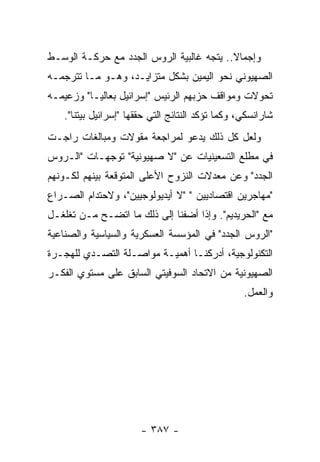 ‫ﻭﺇﺠﻤﺎﻻ.. ﻴﺘﺠﻪ ﻏﺎﻟﺒﻴﺔ ﺍﻟﺭﻭﺱ ﺍﻟﺠﺩﺩ ﻤﻊ ﺤﺭﻜـﺔ ﺍﻟﻭﺴـﻁ‬
‫ﺍﻟﺼﻬﻴﻭﻨﻲ ﻨﺤﻭ ﺍﻟﻴﻤﻴﻥ ﺒﺸﻜل ﻤﺘﺯﺍﻴـﺩ، ﻭﻫـﻭ ﻤـﺎ ﺘﺘﺭﺠﻤـﻪ‬
‫ﺘﺤﻭﻻﺕ ﻭﻤﻭﺍﻗﻑ ﺤﺯﺒﻬﻡ ﺍﻟﺭﺌﻴﺱ "ﺇﺴﺭﺍﺌﻴل ﺒﻌﺎﻟﻴـﺎ" ﻭﺯﻋﻴﻤـﻪ‬
   ‫ﺸﺎﺭﺍﻨﺴﻜﻲ، ﻭﻜﻤﺎ ﺘﺅﻜﺩ ﺍﻟﻨﺘﺎﺌﺞ ﺍﻟﺘﻲ ﺤﻘﻘﻬﺎ "ﺇﺴﺭﺍﺌﻴل ﺒﻴﺘﻨﺎ".‬
‫ﻭﻟﻌل ﻜل ﺫﻟﻙ ﻴﺩﻋﻭ ﻟﻤﺭﺍﺠﻌﺔ ﻤﻘﻭﻻﺕ ﻭﻤﺒﺎﻟﻐﺎﺕ ﺭﺍﺠـﺕ‬
‫ﻓﻲ ﻤﻁﻠﻊ ﺍﻟﺘﺴﻌﻴﻨﻴﺎﺕ ﻋﻥ "ﻻ ﺼﻬﻴﻭﻨﻴﺔ" ﺘﻭﺠﻬـﺎﺕ "ﺍﻟـﺭﻭﺱ‬
‫ﺍﻟﺠﺩﺩ" ﻭﻋﻥ ﻤﻌﺩﻻﺕ ﺍﻟﻨﺯﻭﺡ ﺍﻷﻋﻠﻰ ﺍﻟﻤﺘﻭﻗﻌﺔ ﺒﻴﻨﻬﻡ ﻟﻜـﻭﻨﻬﻡ‬
‫"ﻤﻬﺎﺠﺭﻴﻥ ﺍﻗﺘﺼﺎﺩﻴﻴﻥ " "ﻻ ﺃﻴﺩﻴﻭﻟﻭﺠﻴﻴﻥ"، ﻭﻻﺤﺘﺩﺍﻡ ﺍﻟﺼـﺭﺍﻉ‬
‫ﻤﻊ "ﺍﻟﺤﺭﻴﺩﻴﻡ". ﻭﺇﺫﺍ ﺃﻀﻔﻨﺎ ﺇﻟﻰ ﺫﻟﻙ ﻤﺎ ﺍﺘﻀـﺢ ﻤـﻥ ﺘﻐﻠﻐـل‬
‫"ﺍﻟﺭﻭﺱ ﺍﻟﺠﺩﺩ" ﻓﻲ ﺍﻟﻤﺅﺴﺴﺔ ﺍﻟﻌﺴﻜﺭﻴﺔ ﻭﺍﻟﺴﻴﺎﺴﻴﺔ ﻭﺍﻟﺼﻨﺎﻋﻴﺔ‬
‫ﺍﻟﺘﻜﻨﻭﻟﻭﺠﻴﺔ، ﺃﺩﺭﻜﻨـﺎ ﺃﻫﻤﻴـﺔ ﻤﻭﺍﺼـﻠﺔ ﺍﻟﺘﺼـﺩﻱ ﻟﻠﻬﺠـﺭﺓ‬
‫ﺍﻟﺼﻬﻴﻭﻨﻴﺔ ﻤﻥ ﺍﻻﺘﺤﺎﺩ ﺍﻟﺴﻭﻓﻴﺘﻲ ﺍﻟﺴﺎﺒﻕ ﻋﻠﻰ ﻤﺴﺘﻭﻱ ﺍﻟﻔﻜـﺭ‬
                                                  ‫ﻭﺍﻟﻌﻤل.‬




                       ‫- ٧٨٣ -‬
 