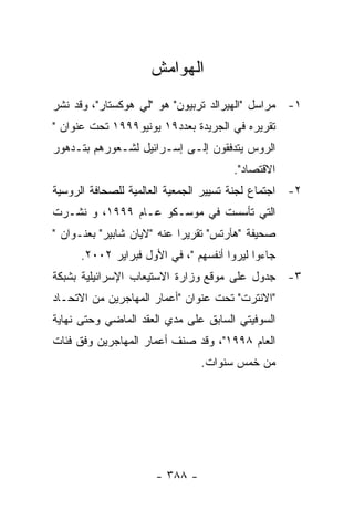 ‫ﺍﻟﻬﻭﺍﻤﺵ‬
‫١- ﻤﺭﺍﺴل "ﺍﻟﻬﻴﺭﺍﻟﺩ ﺘﺭﺒﻴﻭﻥ" ﻫﻭ "ﻟﻲ ﻫﻭﻜﺴﺘﺎﺭ"، ﻭﻗﺩ ﻨﺸﺭ‬
‫ﺘﻘﺭﻴﺭﻩ ﻓﻲ ﺍﻟﺠﺭﻴﺩﺓ ﺒﻌﺩﺩ٩١ ﻴﻭﻨﻴﻭ٩٩٩١ ﺘﺤﺕ ﻋﻨﻭﺍﻥ "‬
‫ﺍﻟﺭﻭﺱ ﻴﺘﺩﻓﻘﻭﻥ ﺇﻟـﻰ ﺇﺴـﺭﺍﺌﻴل ﻟﺸـﻌﻭﺭﻫﻡ ﺒﺘـﺩﻫﻭﺭ‬
                                       ‫ﺍﻻﻗﺘﺼﺎﺩ".‬
‫٢- ﺍﺠﺘﻤﺎﻉ ﻟﺠﻨﺔ ﺘﺴﻴﻴﺭ ﺍﻟﺠﻤﻌﻴﺔ ﺍﻟﻌﺎﻟﻤﻴﺔ ﻟﻠﺼﺤﺎﻓﺔ ﺍﻟﺭﻭﺴﻴﺔ‬
‫ﺍﻟﺘﻲ ﺘﺄﺴﺴﺕ ﻓﻲ ﻤﻭﺴـﻜﻭ ﻋـﺎﻡ ٩٩٩١، ﻭ ﻨﺸـﺭﺕ‬
‫ﺼﺤﻴﻔﺔ "ﻫﺂﺭﺘﺱ" ﺘﻘﺭﻴﺭﺍ ﻋﻨﻪ "ﻻﻴﺎﻥ ﺸﺎﺒﻴﺭ" ﺒﻌﻨـﻭﺍﻥ "‬
      ‫ﺠﺎﺀﻭﺍ ﻟﻴﺭﻭﺍ ﺃﻨﻔﺴﻬﻡ "، ﻓﻲ ﺍﻷﻭل ﻓﺒﺭﺍﻴﺭ ٢٠٠٢.‬
‫٣- ﺠﺩﻭل ﻋﻠﻰ ﻤﻭﻗﻊ ﻭﺯﺍﺭﺓ ﺍﻻﺴﺘﻴﻌﺎﺏ ﺍﻹﺴﺭﺍﺌﻴﻠﻴﺔ ﺒﺸﺒﻜﺔ‬
‫"ﺍﻻﻨﺘﺭﺕ" ﺘﺤﺕ ﻋﻨﻭﺍﻥ "ﺃﻋﻤﺎﺭ ﺍﻟﻤﻬﺎﺠﺭﻴﻥ ﻤﻥ ﺍﻻﺘﺤـﺎﺩ‬
‫ﺍﻟﺴﻭﻓﻴﺘﻲ ﺍﻟﺴﺎﺒﻕ ﻋﻠﻰ ﻤﺩﻱ ﺍﻟﻌﻘﺩ ﺍﻟﻤﺎﻀﻲ ﻭﺤﺘﻰ ﻨﻬﺎﻴﺔ‬
‫ﺍﻟﻌﺎﻡ ٨٩٩١"، ﻭﻗﺩ ﺼﻨﻑ ﺃﻋﻤﺎﺭ ﺍﻟﻤﻬﺎﺠﺭﻴﻥ ﻭﻓﻕ ﻓﺌﺎﺕ‬
                                ‫ﻤﻥ ﺨﻤﺱ ﺴﻨﻭﺍﺕ.‬




                      ‫- ٨٨٣ -‬
 