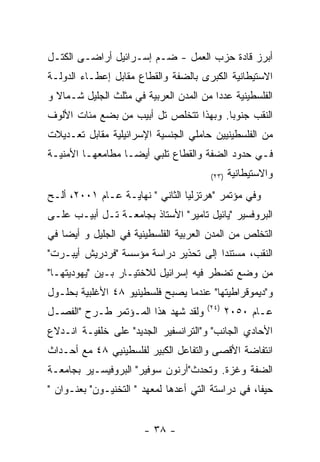 ‫ﺃﺒﺭﺯ ﻗﺎﺩﺓ ﺤﺯﺏ ﺍﻟﻌﻤل - ﻀـﻡ ﺇﺴـﺭﺍﺌﻴل ﺃﺭﺍﻀـﻰ ﺍﻟﻜﺘـل‬
‫ﺍﻻﺴﺘﻴﻁﺎﻨﻴﺔ ﺍﻟﻜﺒﺭﻯ ﺒﺎﻟﻀﻔﺔ ﻭﺍﻟﻘﻁﺎﻉ ﻤﻘﺎﺒل ﺇﻋﻁـﺎﺀ ﺍﻟﺩﻭﻟـﺔ‬
‫ﺍﻟﻔﻠﺴﻁﻴﻨﻴﺔ ﻋﺩﺩﺍ ﻤﻥ ﺍﻟﻤﺩﻥ ﺍﻟﻌﺭﺒﻴﺔ ﻓﻲ ﻤﺜﻠﺙ ﺍﻟﺠﻠﻴل ﺸـﻤﺎﻻ ﻭ‬
‫ﺍﻟﻨﻘﺏ ﺠﻨﻭﺒﺎ. ﻭﺒﻬﺫﺍ ﺘﺘﺨﻠﺹ ﺘل ﺃﺒﻴﺏ ﻤﻥ ﺒﻀﻊ ﻤﺌﺎﺕ ﺍﻷﻟﻭﻑ‬
‫ﻤﻥ ﺍﻟﻔﻠﺴﻁﻴﻨﻴﻴﻥ ﺤﺎﻤﻠﻲ ﺍﻟﺠﻨﺴﻴﺔ ﺍﻹﺴﺭﺍﺌﻴﻠﻴﺔ ﻤﻘﺎﺒل ﺘﻌـﺩﻴﻼﺕ‬
‫ﻓـﻲ ﺤﺩﻭﺩ ﺍﻟﻀﻔﺔ ﻭﺍﻟﻘﻁﺎﻉ ﺘﻠﺒﻲ ﺃﻴﻀـﺎ ﻤﻁﺎﻤﻌﻬـﺎ ﺍﻷﻤﻨﻴـﺔ‬
                                        ‫)٣٢(‬   ‫ﻭﺍﻻﺴﺘﻴﻁﺎﻨﻴﺔ‬
‫ﻭﻓﻲ ﻤﺅﺘﻤﺭ "ﻫﺭﺘﺯﻟﻴﺎ ﺍﻟﺜﺎﻨﻲ " ﻨﻬﺎﻴـﺔ ﻋـﺎﻡ ١٠٠٢، ﺃﻟـﺢ‬
‫ﺍﻟﺒﺭﻭﻓﺴﻴﺭ "ﻴﺎﺌﻴل ﺘﺎﻤﻴﺭ" ﺍﻷﺴﺘﺎﺫ ﺒﺠﺎﻤﻌـﺔ ﺘـل ﺃﺒﻴـﺏ ﻋﻠـﻰ‬
‫ﺍﻟﺘﺨﻠﺹ ﻤﻥ ﺍﻟﻤﺩﻥ ﺍﻟﻌﺭﺒﻴﺔ ﺍﻟﻔﻠﺴﻁﻴﻨﻴﺔ ﻓﻲ ﺍﻟﺠﻠﻴل ﻭ ﺃﻴﻀﺎ ﻓﻲ‬
‫ﺍﻟﻨﻘﺏ، ﻤﺴﺘﻨﺩﺍ ﺇﻟﻰ ﺘﺤﺫﻴﺭ ﺩﺭﺍﺴﺔ ﻤﺅﺴﺴﺔ "ﻓﺭﺩﺭﻴﺵ ﺃﻴﺒـﺭﺕ"‬
‫ﻤﻥ ﻭﻀﻊ ﺘﻀﻁﺭ ﻓﻴﻪ ﺇﺴﺭﺍﺌﻴل ﻟﻼﺨﺘﻴـﺎﺭ ﺒـﻴﻥ "ﻴﻬﻭﺩﻴﺘﻬـﺎ"‬
‫ﻭ"ﺩﻴﻤﻭﻗﺭﺍﻁﻴﺘﻬﺎ" ﻋﻨﺩﻤﺎ ﻴﺼﺒﺢ ﻓﻠﺴﻁﻴﻨﻴﻭ ٨٤ ﺍﻷﻏﻠﺒﻴﺔ ﺒﺤﻠـﻭل‬
                                       ‫)٤٢(‬
‫ﻭﻟﻘﺩ ﺸﻬﺩ ﻫﺫﺍ ﺍﻟﻤـﺅﺘﻤﺭ ﻁـﺭﺡ "ﺍﻟﻔﺼـل‬             ‫ﻋـﺎﻡ ٠٥٠٢‬
‫ﺍﻷﺤﺎﺩﻱ ﺍﻟﺠﺎﻨﺏ" ﻭ"ﺍﻟﺘﺭﺍﻨﺴﻔﻴﺭ ﺍﻟﺠﺩﻴﺩ" ﻋﻠﻰ ﺨﻠﻔﻴـﺔ ﺍﻨـﺩﻻﻉ‬
‫ﺍﻨﺘﻔﺎﻀﺔ ﺍﻷﻗﺼﻰ ﻭﺍﻟﺘﻔﺎﻋل ﺍﻟﻜﺒﻴﺭ ﻟﻔﻠﺴﻁﻴﻨﻴﻲ ٨٤ ﻤﻊ ﺃﺤـﺩﺍﺙ‬
‫ﺍﻟﻀﻔﺔ ﻭﻏﺯﺓ. ﻭﺘﺤﺩﺙ"ﺃﺭﻨﻭﻥ ﺴﻭﻓﻴﺭ" ﺍﻟﺒﺭﻭﻓﻴﺴـﻴﺭ ﺒﺠﺎﻤﻌـﺔ‬
‫ﺤﻴﻔﺎ، ﻓﻲ ﺩﺭﺍﺴﺘﺔ ﺍﻟﺘﻲ ﺃﻋﺩﻫﺎ ﻟﻤﻌﻬﺩ " ﺍﻟﺘﺨﻨﻴـﻭﻥ" ﺒﻌﻨـﻭﺍﻥ "‬


                       ‫- ٨٣ -‬
 