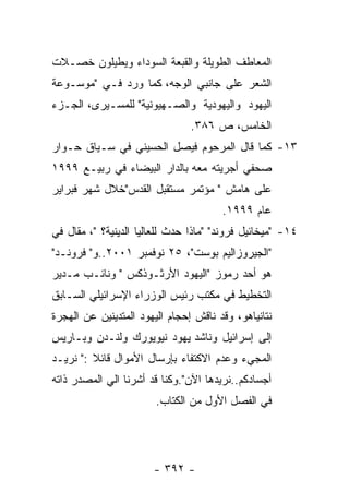 ‫ﺍﻟﻤﻌﺎﻁﻑ ﺍﻟﻁﻭﻴﻠﺔ ﻭﺍﻟﻘﺒﻌﺔ ﺍﻟﺴﻭﺩﺍﺀ ﻭﻴﻁﻴﻠﻭﻥ ﺨﺼـﻼﺕ‬
‫ﺍﻟﺸﻌﺭ ﻋﻠﻰ ﺠﺎﻨﺒﻲ ﺍﻟﻭﺠﻪ، ﻜﻤﺎ ﻭﺭﺩ ﻓـﻲ "ﻤﻭﺴـﻭﻋﺔ‬
‫ﺍﻟﻴﻬﻭﺩ ﻭﺍﻟﻴﻬﻭﺩﻴﺔ ﻭﺍﻟﺼـﻬﻴﻭﻨﻴﺔ" ﻟﻠﻤﺴـﻴﺭﻯ، ﺍﻟﺠـﺯﺀ‬
                                ‫ﺍﻟﺨﺎﻤﺱ، ﺹ ٦٨٣.‬
‫٣١- ﻜﻤﺎ ﻗﺎل ﺍﻟﻤﺭﺤﻭﻡ ﻓﻴﺼل ﺍﻟﺤﺴﻴﻨﻲ ﻓﻲ ﺴـﻴﺎﻕ ﺤـﻭﺍﺭ‬
‫ﺼﺤﻔﻲ ﺃﺠﺭﻴﺘﻪ ﻤﻌﻪ ﺒﺎﻟﺩﺍﺭ ﺍﻟﺒﻴﻀﺎﺀ ﻓﻲ ﺭﺒﻴـﻊ ٩٩٩١‬
‫ﻋﻠﻰ ﻫﺎﻤﺵ " ﻤﺅﺘﻤﺭ ﻤﺴﺘﻘﺒل ﺍﻟﻘﺩﺱ"ﺨﻼل ﺸﻬﺭ ﻓﺒﺭﺍﻴﺭ‬
                                       ‫ﻋﺎﻡ ٩٩٩١.‬
‫٤١- "ﻤﻴﺨﺎﺌﻴل ﻓﺭﻭﻨﺩ" "ﻤﺎﺫﺍ ﺤﺩﺙ ﻟﻠﻌﺎﻟﻴﺎ ﺍﻟﺩﻴﻨﻴﺔ؟ "، ﻤﻘﺎل ﻓﻲ‬
‫"ﺍﻟﺠﻴﺭﻭﺯﺍﻟﻴﻡ ﺒﻭﺴﺕ"، ٥٢ ﻨﻭﻓﻤﺒﺭ ١٠٠٢..ﻭ" ﻓﺭﻭﻨـﺩ"‬
‫ﻫﻭ ﺃﺤﺩ ﺭﻤﻭﺯ "ﺍﻟﻴﻬﻭﺩ ﺍﻷﺭﺜـﻭﺫﻜﺱ " ﻭﻨﺎﺌـﺏ ﻤـﺩﻴﺭ‬
‫ﺍﻟﺘﺨﻁﻴﻁ ﻓﻲ ﻤﻜﺘﺏ ﺭﺌﻴﺱ ﺍﻟﻭﺯﺭﺍﺀ ﺍﻹﺴﺭﺍﺌﻴﻠﻲ ﺍﻟﺴـﺎﺒﻕ‬
‫ﻨﺘﺎﻨﻴﺎﻫﻭ، ﻭﻗﺩ ﻨﺎﻗﺵ ﺇﺤﺠﺎﻡ ﺍﻟﻴﻬﻭﺩ ﺍﻟﻤﺘﺩﻴﻨﻴﻥ ﻋﻥ ﺍﻟﻬﺠﺭﺓ‬
‫ﺇﻟﻰ ﺇﺴﺭﺍﺌﻴل ﻭﻨﺎﺸﺩ ﻴﻬﻭﺩ ﻨﻴﻭﻴﻭﺭﻙ ﻭﻟﻨـﺩﻥ ﻭﺒـﺎﺭﻴﺱ‬
‫ﺍﻟﻤﺠﻲﺀ ﻭﻋﺩﻡ ﺍﻻﻜﺘﻔﺎﺀ ﺒﺈﺭﺴﺎل ﺍﻷﻤﻭﺍل ﻗﺎﺌﻼ :" ﻨﺭﻴـﺩ‬
‫ﺃﺠﺴﺎﺩﻜﻡ..ﻨﺭﻴﺩﻫﺎ ﺍﻵﻥ".ﻭﻜﻨﺎ ﻗﺩ ﺃﺸﺭﻨﺎ ﺍﻟﻲ ﺍﻟﻤﺼﺩﺭ ﺫﺍﺘﻪ‬
                        ‫ﻓﻲ ﺍﻟﻔﺼل ﺍﻷﻭل ﻤﻥ ﺍﻟﻜﺘﺎﺏ.‬




                       ‫- ٢٩٣ -‬
 