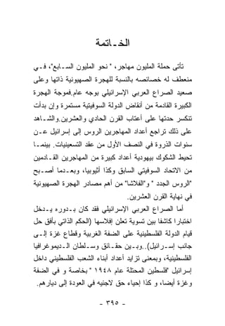 ‫ﺍﻟﺨـﺎﺘﻤﺔ‬
‫ﺘﺄﺘﻰ ﺤﻤﻠﺔ ﺍﻟﻤﻠﻴﻭﻥ ﻤﻬﺎﺠﺭ، " ﻨﺤﻭ ﺍﻟﻤﻠﻴﻭﻥ ﺍﻟﺴـﺎﺒﻊ"، ﻓـﻲ‬
‫ﻤﻨﻌﻁﻑ ﻟﻪ ﺨﺼﺎﺌﺼﻪ ﺒﺎﻟﻨﺴﺒﺔ ﻟﻠﻬﺠﺭﺓ ﺍﻟﺼﻬﻴﻭﻨﻴﺔ ﺫﺍﺘﻬﺎ ﻭﻋﻠﻰ‬
‫ﺼﻌﻴﺩ ﺍﻟﺼﺭﺍﻉ ﺍﻟﻌﺭﺒﻲ ﺍﻹﺴﺭﺍﺌﻴﻠﻲ ﺒﻭﺠﻪ ﻋﺎﻡ.ﻓﻤﻭﺠﺔ ﺍﻟﻬﺠﺭﺓ‬
‫ﺍﻟﻜﺒﻴﺭﺓ ﺍﻟﻘﺎﺩﻤﺔ ﻤﻥ ﺃﻨﻘﺎﺽ ﺍﻟﺩﻭﻟﺔ ﺍﻟﺴﻭﻓﻴﺘﻴﺔ ﻤﺴﺘﻤﺭﺓ ﻭﺇﻥ ﺒﺩﺃﺕ‬
‫ﺘﻨﻜﺴﺭ ﺤﺩﺘﻬﺎ ﻋﻠﻰ ﺃﻋﺘﺎﺏ ﺍﻟﻘﺭﻥ ﺍﻟﺤﺎﺩﻱ ﻭﺍﻟﻌﺸﺭﻴﻥ.ﻭﺍﻟﺸـﺎﻫﺩ‬
‫ﻋﻠﻰ ﺫﻟﻙ ﺘﺭﺍﺠﻊ ﺃﻋﺩﺍﺩ ﺍﻟﻤﻬﺎﺠﺭﻴﻥ ﺍﻟﺭﻭﺱ ﺇﻟﻰ ﺇﺴﺭﺍﺌﻴل ﻋـﻥ‬
‫ﺴﻨﻭﺍﺕ ﺍﻟﺫﺭﻭﺓ ﻓﻲ ﺍﻟﻨﺼﻑ ﺍﻷﻭل ﻤﻥ ﻋﻘﺩ ﺍﻟﺘﺴﻌﻴﻨﻴﺎﺕ. ﺒﻴﻨﻤـﺎ‬
‫ﺘﺤﻴﻁ ﺍﻟﺸﻜﻭﻙ ﺒﻴﻬﻭﺩﻴﺔ ﺃﻋﺩﺍﺩ ﻜﺒﻴﺭﺓ ﻤﻥ ﺍﻟﻤﻬﺎﺠﺭﻴﻥ ﺍﻟﻘـﺎﺩﻤﻴﻥ‬
‫ﻤﻥ ﺍﻻﺘﺤﺎﺩ ﺍﻟﺴﻭﻓﻴﺘﻲ ﺍﻟﺴﺎﺒﻕ ﻭﻜﺫﺍ ﺃﺜﻴﻭﺒﻴﺎ، ﻭﺒﻌـﺩﻤﺎ ﺃﺼـﺒﺢ‬
‫"ﺍﻟﺭﻭﺱ ﺍﻟﺠﺩﺩ " ﻭ"ﺍﻟﻔﻼﺸﺎ" ﻤﻥ ﺃﻫﻡ ﻤﺼﺎﺩﺭ ﺍﻟﻬﺠﺭﺓ ﺍﻟﺼﻬﻴﻭﻨﻴﺔ‬
                                 ‫ﻓﻲ ﻨﻬﺎﻴﺔ ﺍﻟﻘﺭﻥ ﺍﻟﻌﺸﺭﻴﻥ.‬
‫ﺃﻤﺎ ﺍﻟﺼﺭﺍﻉ ﺍﻟﻌﺭﺒﻲ ﺍﻹﺴﺭﺍﺌﻴﻠﻲ ﻓﻘﺩ ﻜﺎﻥ ﺒـﺩﻭﺭﻩ ﻴـﺩﺨل‬
‫ﺍﺨﺘﺒﺎﺭﺍ ﻜﺎﺸﻔﺎ ﺒﻴﻥ ﺘﺴﻭﻴﺔ ﺘﻌﻠﻥ ﺇﻓﻼﺴﻬﺎ )ﺍﻟﺤﻜﻡ ﺍﻟﺫﺍﺘﻲ ﺒﺄﻓﻕ ﺤل‬
                                            ‫ﹰ‬     ‫ﹰ‬
‫ﻗﻴﺎﻡ ﺍﻟﺩﻭﻟﺔ ﺍﻟﻔﻠﺴﻁﻴﻨﻴﺔ ﻋﻠﻰ ﺍﻟﻀﻔﺔ ﺍﻟﻐﺭﺒﻴﺔ ﻭﻗﻁﺎﻉ ﻏﺯﺓ ﺇﻟـﻰ‬
‫ﺠﺎﻨﺏ ﺇﺴـﺭﺍﺌﻴل(..ﻭﺒـﻴﻥ ﺤﻘـﺎﺌﻕ ﻭﺴـﻠﻁﺎﻥ ﺍﻟـﺩﻴﻤﻭﻏﺭﺍﻓﻴﺎ‬
‫ﺍﻟﻔﻠﺴﻁﻴﻨﻴﺔ، ﻭﺒﻤﻌﻨﻰ ﺘﺯﺍﻴﺩ ﺃﻋﺩﺍﺩ ﺃﺒﻨﺎﺀ ﺍﻟﺸﻌﺏ ﺍﻟﻔﻠﺴﻁﻴﻨﻲ ﺩﺍﺨل‬
‫ﺇﺴﺭﺍﺌﻴل "ﻓﻠﺴﻁﻴﻥ ﺍﻟﻤﺤﺘﻠﺔ ﻋﺎﻡ ٨٤٩١ " ﺒﺨﺎﺼﺔ ﻭ ﻓﻲ ﺍﻟﻀﻔﺔ‬
  ‫ﻭﻏﺯﺓ ﺃﻴﻀﺎ، ﻭ ﻜﺫﺍ ﺇﺤﻴﺎﺀ ﺤﻕ ﻻﺠﺌﻴﻪ ﻓﻲ ﺍﻟﻌﻭﺩﺓ ﺇﻟﻰ ﺩﻴﺎﺭﻫﻡ.‬

                       ‫- ٥٩٣ -‬
 