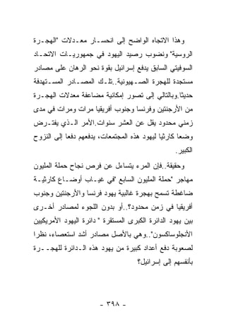 ‫ﻭﻫﺫﺍ ﺍﻻﺘﺠﺎﻩ ﺍﻟﻭﺍﻀﺢ ﺇﻟﻰ ﺍﻨﺤﺴـﺎﺭ ﻤﻌـﺩﻻﺕ "ﺍﻟﻬﺠـﺭﺓ‬
‫ﺍﻟﺭﻭﺴﻴﺔ" ﻭﻨﻀﻭﺏ ﺭﺼﻴﺩ ﺍﻟﻴﻬﻭﺩ ﻓﻲ ﺠﻤﻬﻭﺭﻴـﺎﺕ ﺍﻻﺘﺤـﺎﺩ‬
‫ﺍﻟﺴﻭﻓﻴﺘﻲ ﺍﻟﺴﺎﺒﻕ ﻴﺩﻓﻊ ﺇﺴﺭﺍﺌﻴل ﺒﻘﻭﺓ ﻨﺤﻭ ﺍﻟﺭﻫﺎﻥ ﻋﻠﻰ ﻤﺼﺎﺩﺭ‬
‫ﻤﺴﺘﺠﺩﺓ ﻟﻠﻬﺠﺭﺓ ﺍﻟﺼـﻬﻴﻭﻨﻴﺔ..ﺘﻠـﻙ ﺍﻟﻤﺼـﺎﺩﺭ ﺍﻟﻤﺴـﺘﻬﺩﻓﺔ‬
‫ﺤﺩﻴﺜﺎ.ﻭﺒﺎﻟﺘﺎﻟﻲ ﺇﻟﻰ ﺘﺼﻭﺭ ﺇﻤﻜﺎﻨﻴﺔ ﻤﻀﺎﻋﻔﺔ ﻤﻌﺩﻻﺕ ﺍﻟﻬﺠـﺭﺓ‬
                                               ‫ﹰ‬
‫ﻤﻥ ﺍﻷﺭﺠﻨﺘﻴﻥ ﻭﻓﺭﻨﺴﺎ ﻭﺠﻨﻭﺏ ﺃﻓﺭﻴﻘﻴﺎ ﻤﺭﺍﺕ ﻭﻤﺭﺍﺕ ﻓﻲ ﻤﺩﻯ‬
‫ﺯﻤﻨﻲ ﻤﺤﺩﻭﺩ ﻴﻘل ﻋﻥ ﺍﻟﻌﺸﺭ ﺴﻨﻭﺍﺕ.ﺍﻷﻤﺭ ﺍﻟـﺫﻱ ﻴﻔﺘـﺭﺽ‬
‫ﻭﻀﻌﺎ ﻜﺎﺭﺜﻴﺎ ﻟﻴﻬﻭﺩ ﻫﺫﻩ ﺍﻟﻤﺠﺘﻤﻌﺎﺕ، ﻴﺩﻓﻌﻬﻡ ﺩﻓﻌﺎ ﺇﻟﻰ ﺍﻟﻨﺯﻭﺡ‬
           ‫ﹰ‬                                ‫ﹰ‬      ‫ﹰ‬
                                                  ‫ﺍﻟﻜﺒﻴﺭ.‬
‫ﻭﺤﻘﻴﻘﺔ..ﻓﺈﻥ ﺍﻟﻤﺭﺀ ﻴﺘﺴﺎﺀل ﻋﻥ ﻓﺭﺹ ﻨﺠﺎﺡ ﺤﻤﻠﺔ ﺍﻟﻤﻠﻴﻭﻥ‬
‫ﻤﻬﺎﺠﺭ "ﺤﻤﻠﺔ ﺍﻟﻤﻠﻴﻭﻥ ﺍﻟﺴﺎﺒﻊ "ﻓﻲ ﻏﻴـﺎﺏ ﺃﻭﻀـﺎﻉ ﻜﺎﺭﺜﻴـﺔ‬
‫ﻀﺎﻏﻁﺔ ﺘﺴﻤﺢ ﺒﻬﺠﺭﺓ ﻏﺎﻟﺒﻴﺔ ﻴﻬﻭﺩ ﻓﺭﻨﺴﺎ ﻭﺍﻷﺭﺠﻨﺘﻴﻥ ﻭﺠﻨﻭﺏ‬
‫ﺃﻓﺭﻴﻘﻴﺎ ﻓﻲ ﺯﻤﻥ ﻤﺤﺩﻭﺩ؟..ﺃﻭ ﺒﺩﻭﻥ ﺍﻟﻠﺠﻭﺀ ﻟﻤﺼﺎﺩﺭ ﺃﺨـﺭﻯ‬
‫ﺒﻴﻥ ﻴﻬﻭﺩ ﺍﻟﺩﺍﺌﺭﺓ ﺍﻟﻜﺒﺭﻯ ﺍﻟﻤﺴﺘﻘﺭﺓ " ﺩﺍﺌﺭﺓ ﺍﻟﻴﻬﻭﺩ ﺍﻷﻤﺭﻴﻜﻴﻴﻥ‬
‫ﺍﻷﻨﺠﻠﻭﺴﺎﻜﺴﻭﻥ"..ﻭﻫﻲ ﺒﺎﻷﺼل ﻤﺼﺎﺩﺭ ﺃﺸﺩ ﺍﺴﺘﻌﺼﺎﺀ، ﻨﻅﺭﺍ‬
‫ﻟﺼﻌﻭﺒﺔ ﺩﻓﻊ ﺃﻋﺩﺍﺩ ﻜﺒﻴﺭﺓ ﻤﻥ ﻴﻬﻭﺩ ﻫﺫﻩ ﺍﻟـﺩﺍﺌﺭﺓ ﻟﻠﻬﺠــﺭﺓ‬
                                     ‫ﺒﺄﻨﻔﺴﻬﻡ ﺇﻟﻰ ﺇﺴﺭﺍﺌﻴل؟‬




                       ‫- ٨٩٣ -‬
 