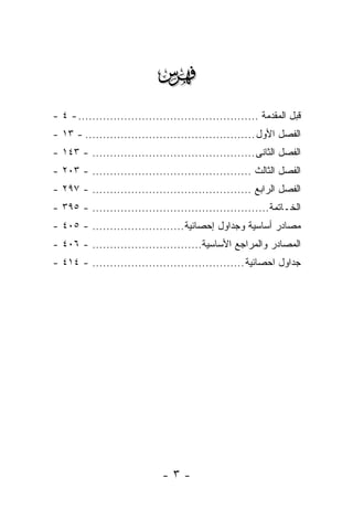 ‫‪‬‬
‫ﻗﺒل ﺍﻟﻤﻘﺩﻤﺔ ................................................... - ٤ -‬
‫ﺍﻟﻔﺼل ﺍﻷﻭل ................................................ - ٣١ -‬
‫ﺍﻟﻔﺼل ﺍﻟﺜﺎﻨﻰ .............................................. - ٣٤١ -‬
‫ﺍﻟﻔﺼل ﺍﻟﺜﺎﻟﺙ ............................................. - ٣٠٢ -‬
‫ﺍﻟﻔﺼل ﺍﻟﺭﺍﺒﻊ ............................................. - ٧٩٢ -‬
‫ﺍﻟﺨـﺎﺘﻤﺔ.................................................. - ٥٩٣ -‬
‫ﻤﺼﺎﺩﺭ ﺃﺴﺎﺴﻴﺔ ﻭﺠﺩﺍﻭل ﺇﺤﺼﺎﺌﻴﺔ .......................... - ٥٠٤ -‬
‫ﺍﻟﻤﺼﺎﺩﺭ ﻭﺍﻟﻤﺭﺍﺠﻊ ﺍﻷﺴﺎﺴﻴﺔ............................... - ٦٠٤ -‬
‫ﺠﺩﺍﻭل ﺍﺤﺼﺎﺌﻴﺔ ........................................... - ٤١٤ -‬




                              ‫-٣-‬
 