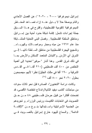 ‫ﺇﺴﺭﺍﺌﻴل ﺩﻴﻤﻭﻏﺭﺍﻓﻴﺎ ٠٠٠٢ - ٠٢٠٢ "، ﻋﻥ ﺍﻟﻔﺼل ﺍﻷﺤﺎﺩﻱ‬
‫ﻭﺍﻟﺘﺎﻡ ﺒﻭﺼﻔﺔ ﺤﻼ ﻻ ﺒـﺩﻴل ﻋﻨـﻪ ﺇﺯﺍﺀ ﺘﺼـﺎﻋﺩ ﺍﻟﻤﺨـﺎﻁﺭ‬
‫ﺍﻟﺩﻴﻤﻭﻏﺭﺍﻓﻴﺔ /ﺍﻟﻘﻭﻤﻴﺔ ﺍﻟﻔﻠﺴﻁﻴﻨﻴﺔ، ﻭﺍﻗﺘﺭﺡ ﻓﻲ ﻫـﺫﺍ ﺍﻟﺴـﻴﺎﻕ‬
‫ﺠﻤﻠﺔ ﺇﺠﺭﺍﺀﺍﺕ ﺘﺸﻤل: ﺇﻗﺎﻤﺔ ﺸﺒﻜﺔ ﺤﺩﻭﺩ ﺃﻤﻨﻴﺔ ﺒﻴﻥ ﺇﺴـﺭﺍﺌﻴل‬
‫ﻭﻤﻨﺎﻁﻕ ﺍﻟﺴﻠﻁﺔ ﺍﻟﻔﻠﺴﻁﻴﻨﻴﺔ.. ﻭﻓﺼل ﺍﻟﺒﻨﻰ ﺍﻟﺘﺤﺘﻴﺔ ﺍﻟﻤﺘﺸـﺎﺒﻜﺔ‬
‫ﻤﻨﺫ ﻋﺎﻡ ٧٦٩١ ﻤﻥ ﻤﻴﺎﻩ ﻭﻤﺠﺎﺭ ﻭﻤﻭﺍﺼـﻼﺕ ﻭﻜﻬﺭﺒـﺎﺀ..‬
‫ﻭﺘﺸﺠﻴﻊ ﺍﻟﻬﺠﺭﺓ ﺍﻟﻔﻠﺴﻁﻴﻨﻴﺔ ﻤﻥ ﻤﻨﺎﻁﻕ ﺍﻟﺴـﻠﻁﺔ ﺫﺍﺘﻬـﺎ ﺇﻟـﻰ‬
‫ﺍﻟﺸﺭﻕ ﺃﻱ ﺍﻷﺭﺩﻥ..ﻭ"ﺍﻟﺘﺒﺎﺩل ﺍﻟﻤﺘﻌﻤﺩ "ﻟﻠﺴﻜﺎﻥ ﻭﺍﻷﺭﺽ ﺒﻤـﺎ‬
‫ﻓﻲ ﺫﻟﻙ ﺸﺭﻕ ﺍﻟﻘﺩﺱ. ﻭﻫﻨﺎ ﺃﺸﺎﺭ " ﺴﻭﻓﻴﺭ" ﺘﺤﺩﻴﺩﺍ ﺇﻟﻰ ﺃﻫﻤﻴﺔ‬
‫ﺍﻟﺘﺨﻠﺹ ﻤﻥ ٠٠٤ ﺃﻟﻑ ﻓﻠﺴﻁﻴﻨﻲ )٠١٢ ﺃﻟﻔـﺎ ﻓـﻲ ﺍﻟﻘـﺩﺱ‬
‫ﺍﻟﺸﺭﻗﻴﺔ ﻭ ٠٩١ ﺃﻟﻔﺎ ﻓﻲ ﻤﺜﻠﺙ ﺍﻟﺠﻠﻴل( ﻨﻅﺭﺍ ﻷﻨﻬﻡ ﺴﻴﺼﺒﺤﻭﻥ‬
                        ‫)٥٢(‬
                               ‫ﺒﺤﻠﻭل ٠٢٠٢ ﻨﺤﻭ ٠٠٨ ﺃﻟﻑ‬
‫ﻭﻜﺎﻨﺕ ﺩﺭﺍﺴﺔ "ﺍﻟﺘﺨﻨﻴﻭﻥ"، ﺍﻟﺼﺎﺩﺭﺓ ﻗﺒل ﻨﺤﻭ ﺜﻼﺙ ﺴﻨﻭﺍﺕ‬
‫ﻤﻥ ﻤﺒﺎﺤﺜﺎﺕ "ﻜﺎﻤﺏ ﺩﻴﻔﻴﺩ ﺍﻟﺜﺎﻨﻴﺔ"ﻭﺍﻨﺩﻻﻉ ﺍﻨﺘﻔﺎﻀﺔ ﺍﻷﻗﺼﻰ، ﻗﺩ‬
‫ﺘﻀﻤﻨﺕ ﺃﻓﻜﺎﺭﺍ ﻤﻥ ﻗﺒﻴل ﺤﺭﻤﺎﻥ ﻓﻠﺴـﻁﻴﻨﻴﻲ ٨٤ ﻤـﻥ ﺤـﻕ‬
‫ﺍﻟﺘﺼﻭﻴﺕ ﻓﻲ ﺍﻨﺘﺨﺎﺒﺎﺕ ﺍﻟﻜﻨﻴﺴﺕ ﻭﺭﺌﻴﺱ ﺍﻟﻭﺯﺭﺍﺀ..ﻭ ﺘﺠﺭﻴﺩﻫﻡ‬
‫ﻤﻥ ﺍﻟﺠﻨﺴﻴﺔ ﺍﻹﺴﺭﺍﺌﻴﻠﻴﺔ ﻭﺍﺴـﺘﺒﺩﺍﻟﻬﺎ ﺒﻨـﻭﻉ ﻤـﻥ "ﺍﻹﻗﺎﻤـﺔ‬
‫ﺍﻟﺩﺍﺌﻤﺔ".. ﻭﺍﻟﺴﻤﺎﺡ ﻟﻠﻴﻬﻭﺩ ﺨﺎﺭﺝ ﺇﺴﺭﺍﺌﻴل ﺒﺎﻟﺘﺼـﻭﻴﺕ ﻓـﻲ‬


                        ‫- ٩٣ -‬
 