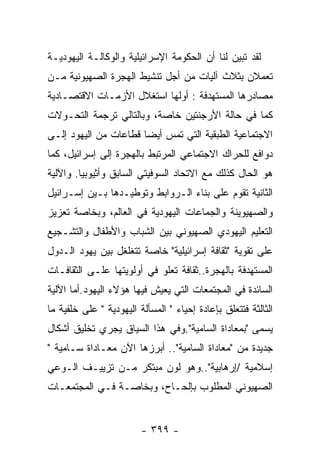 ‫ﻟﻘﺩ ﺘﺒﻴﻥ ﻟﻨﺎ ﺃﻥ ﺍﻟﺤﻜﻭﻤﺔ ﺍﻹﺴﺭﺍﺌﻴﻠﻴﺔ ﻭﺍﻟﻭﻜﺎﻟـﺔ ﺍﻟﻴﻬﻭﺩﻴـﺔ‬
‫ﺘﻌﻤﻼﻥ ﺒﺜﻼﺙ ﺁﻟﻴﺎﺕ ﻤﻥ ﺃﺠل ﺘﻨﺸﻴﻁ ﺍﻟﻬﺠﺭﺓ ﺍﻟﺼﻬﻴﻭﻨﻴﺔ ﻤـﻥ‬
‫ﻤﺼﺎﺩﺭﻫﺎ ﺍﻟﻤﺴﺘﻬﺩﻓﺔ : ﺃﻭﻟﻬﺎ ﺍﺴﺘﻐﻼل ﺍﻷﺯﻤـﺎﺕ ﺍﻻﻗﺘﺼـﺎﺩﻴﺔ‬
‫ﻜﻤﺎ ﻓﻲ ﺤﺎﻟﺔ ﺍﻷﺭﺠﻨﺘﻴﻥ ﺨﺎﺼﺔ، ﻭﺒﺎﻟﺘﺎﻟﻲ ﺘﺭﺠﻤﺔ ﺍﻟﺘﺤـﻭﻻﺕ‬
‫ﺍﻻﺠﺘﻤﺎﻋﻴﺔ ﺍﻟﻁﺒﻘﻴﺔ ﺍﻟﺘﻲ ﺘﻤﺱ ﺃﻴﻀﺎ ﻗﻁﺎﻋﺎﺕ ﻤﻥ ﺍﻟﻴﻬﻭﺩ ﺇﻟـﻰ‬
                      ‫ﹰ‬
‫ﺩﻭﺍﻓﻊ ﻟﻠﺤﺭﺍﻙ ﺍﻻﺠﺘﻤﺎﻋﻲ ﺍﻟﻤﺭﺘﺒﻁ ﺒﺎﻟﻬﺠﺭﺓ ﺇﻟﻰ ﺇﺴﺭﺍﺌﻴل، ﻜﻤﺎ‬
‫ﻫﻭ ﺍﻟﺤﺎل ﻜﺫﻟﻙ ﻤﻊ ﺍﻻﺘﺤﺎﺩ ﺍﻟﺴﻭﻓﻴﺘﻲ ﺍﻟﺴﺎﺒﻕ ﻭﺃﺜﻴﻭﺒﻴﺎ. ﻭﺍﻵﻟﻴﺔ‬
‫ﺍﻟﺜﺎﻨﻴﺔ ﺘﻘﻭﻡ ﻋﻠﻰ ﺒﻨﺎﺀ ﺍﻟـﺭﻭﺍﺒﻁ ﻭﺘﻭﻁﻴـﺩﻫﺎ ﺒـﻴﻥ ﺇﺴـﺭﺍﺌﻴل‬
‫ﻭﺍﻟﺼﻬﻴﻭﻴﻨﺔ ﻭﺍﻟﺠﻤﺎﻋﺎﺕ ﺍﻟﻴﻬﻭﺩﻴﺔ ﻓﻲ ﺍﻟﻌﺎﻟﻡ، ﻭﺒﺨﺎﺼﺔ ﺘﻌﺯﻴﺯ‬
‫ﺍﻟﺘﻌﻠﻴﻡ ﺍﻟﻴﻬﻭﺩﻱ ﺍﻟﺼﻬﻴﻭﻨﻲ ﺒﻴﻥ ﺍﻟﺸﺒﺎﺏ ﻭﺍﻷﻁﻔﺎل ﻭﺍﻟﺘﺸـﺠﻴﻊ‬
‫ﻋﻠﻰ ﺘﻘﻭﻴﺔ "ﺜﻘﺎﻓﺔ ﺇﺴﺭﺍﺌﻴﻠﻴﺔ" ﺨﺎﺼﺔ ﺘﺘﻐﻠﻐل ﺒﻴﻥ ﻴﻬﻭﺩ ﺍﻟـﺩﻭل‬
‫ﺍﻟﻤﺴﺘﻬﺩﻓﺔ ﺒﺎﻟﻬﺠﺭﺓ..ﺜﻘﺎﻓﺔ ﺘﻌﻠﻭ ﻓﻲ ﺃﻭﻟﻭﻴﺘﻬﺎ ﻋﻠـﻰ ﺍﻟﺜﻘﺎﻓـﺎﺕ‬
‫ﺍﻟﺴﺎﺌﺩﺓ ﻓﻲ ﺍﻟﻤﺠﺘﻤﻌﺎﺕ ﺍﻟﺘﻲ ﻴﻌﻴﺵ ﻓﻴﻬﺎ ﻫﺅﻻﺀ ﺍﻟﻴﻬﻭﺩ.ﺃﻤﺎ ﺍﻵﻟﻴﺔ‬
‫ﺍﻟﺜﺎﻟﺜﺔ ﻓﺘﺘﻌﻠﻕ ﺒﺈﻋﺎﺩﺓ ﺇﺤﻴﺎﺀ " ﺍﻟﻤﺴﺄﻟﺔ ﺍﻟﻴﻬﻭﺩﻴﺔ " ﻋﻠﻰ ﺨﻠﻔﻴﺔ ﻤﺎ‬
‫ﻴﺴﻤﻰ "ﺒﻤﻌﺎﺩﺍﺓ ﺍﻟﺴﺎﻤﻴﺔ".ﻭﻓﻲ ﻫﺫﺍ ﺍﻟﺴﻴﺎﻕ ﻴﺠﺭﻱ ﺘﺨﻠﻴﻕ ﺃﺸﻜﺎل‬
‫ﺠﺩﻴﺩﺓ ﻤﻥ "ﻤﻌﺎﺩﺍﺓ ﺍﻟﺴﺎﻤﻴﺔ".. ﺃﺒﺭﺯﻫﺎ ﺍﻵﻥ ﻤﻌـﺎﺩﺍﺓ ﺴـﺎﻤﻴﺔ "‬
‫ﺇﺴﻼﻤﻴﺔ /ﺇﺭﻫﺎﺒﻴﺔ"..ﻭﻫﻭ ﻟﻭﻥ ﻤﺒﺘﻜﺭ ﻤـﻥ ﺘﺯﻴﻴـﻑ ﺍﻟـﻭﻋﻲ‬
‫ﺍﻟﺼﻬﻴﻭﻨﻲ ﺍﻟﻤﻁﻠﻭﺏ ﺒﺈﻟﺤـﺎﺡ، ﻭﺒﺨﺎﺼـﺔ ﻓـﻲ ﺍﻟﻤﺠﺘﻤﻌـﺎﺕ‬


                         ‫- ٩٩٣ -‬
 