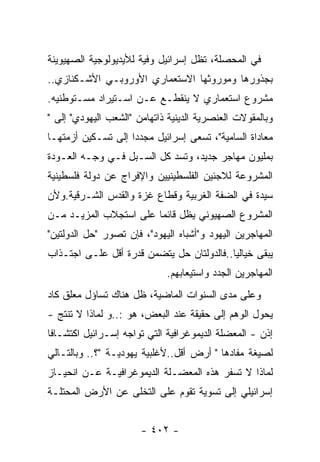 ‫ﻓﻲ ﺍﻟﻤﺤﺼﻠﺔ، ﺘﻅل ﺇﺴﺭﺍﺌﻴل ﻭﻓﻴﺔ ﻟﻸﻴﺩﻴﻭﻟﻭﺠﻴﺔ ﺍﻟﺼﻬﻴﻭﻴﻨﺔ‬
‫ﺒﺠﺫﻭﺭﻫﺎ ﻭﻤﻭﺭﻭﺜﻬﺎ ﺍﻻﺴﺘﻌﻤﺎﺭﻱ ﺍﻷﻭﺭﻭﺒـﻲ ﺍﻷﺸـﻜﻨﺎﺯﻱ..‬
‫ﻤﺸﺭﻭﻉ ﺍﺴﺘﻌﻤﺎﺭﻱ ﻻ ﻴﻨﻘﻁـﻊ ﻋـﻥ ﺍﺴـﺘﻴﺭﺍﺩ ﻤﺴـﺘﻭﻁﻨﻴﻪ.‬
‫ﻭﺒﺎﻟﻤﻘﻭﻻﺕ ﺍﻟﻌﻨﺼﺭﻴﺔ ﺍﻟﺩﻴﻨﻴﺔ ﺫﺍﺘﻬﺎﻤﻥ "ﺍﻟﺸﻌﺏ ﺍﻟﻴﻬﻭﺩﻱ" ﺇﻟﻰ "‬
‫ﻤﻌﺎﺩﺍﺓ ﺍﻟﺴﺎﻤﻴﺔ"، ﺘﺴﻌﻰ ﺇﺴﺭﺍﺌﻴل ﻤﺠﺩﺩﺍ ﺇﻟﻰ ﺘﺴـﻜﻴﻥ ﺃﺯﻤﺘﻬـﺎ‬
‫ﺒﻤﻠﻴﻭﻥ ﻤﻬﺎﺠﺭ ﺠﺩﻴﺩ، ﻭﺘﺴﺩ ﻜل ﺍﻟﺴـﺒل ﻓـﻲ ﻭﺠـﻪ ﺍﻟﻌـﻭﺩﺓ‬
‫ﺍﻟﻤﺸﺭﻭﻋﺔ ﻟﻼﺠﺌﻴﻥ ﺍﻟﻔﻠﺴﻁﻴﻨﻴﻴﻥ ﻭﺍﻹﻓﺭﺍﺝ ﻋﻥ ﺩﻭﻟﺔ ﻓﻠﺴﻁﻴﻨﻴﺔ‬
‫ﺴﻴﺩﺓ ﻓﻲ ﺍﻟﻀﻔﺔ ﺍﻟﻐﺭﺒﻴﺔ ﻭﻗﻁﺎﻉ ﻏﺯﺓ ﻭﺍﻟﻘﺩﺱ ﺍﻟﺸـﺭﻗﻴﺔ.ﻭﻷﻥ‬
‫ﺍﻟﻤﺸﺭﻭﻉ ﺍﻟﺼﻬﻴﻭﻨﻲ ﻴﻅل ﻗﺎﺌﻤﺎ ﻋﻠﻰ ﺍﺴﺘﺠﻼﺏ ﺍﻟﻤﺯﻴـﺩ ﻤـﻥ‬
‫ﺍﻟﻤﻬﺎﺠﺭﻴﻥ ﺍﻟﻴﻬﻭﺩ ﻭ"ﺃﺸﺒﺎﻩ ﺍﻟﻴﻬﻭﺩ"، ﻓﺈﻥ ﺘﺼﻭﺭ "ﺤل ﺍﻟﺩﻭﻟﺘﻴﻥ"‬
‫ﻴﺒﻘﻰ ﺨﻴﺎﻟﻴﺎ..ﻓﺎﻟﺩﻭﻟﺘﺎﻥ ﺤل ﻴﺘﻀﻤﻥ ﻗﺩﺭﺓ ﺃﻗل ﻋﻠـﻰ ﺍﺠﺘـﺫﺍﺏ‬
                                          ‫ﹰ‬
                             ‫ﺍﻟﻤﻬﺎﺠﺭﻴﻥ ﺍﻟﺠﺩﺩ ﻭﺍﺴﺘﻴﻌﺎﺒﻬﻡ.‬
‫ﻭﻋﻠﻰ ﻤﺩﻯ ﺍﻟﺴﻨﻭﺍﺕ ﺍﻟﻤﺎﻀﻴﺔ، ﻅل ﻫﻨﺎﻙ ﺘﺴﺎﺅل ﻤﻌﻠﻕ ﻜﺎﺩ‬
‫ﻴﺤﻭل ﺍﻟﻭﻫﻡ ﺇﻟﻰ ﺤﻘﻴﻘﺔ ﻋﻨﺩ ﺍﻟﺒﻌﺽ، ﻫﻭ :..ﻭ ﻟﻤﺎﺫﺍ ﻻ ﺘﻨﺘﺞ -‬
‫ﺇﺫﻥ - ﺍﻟﻤﻌﻀﻠﺔ ﺍﻟﺩﻴﻤﻭﻏﺭﺍﻓﻴﺔ ﺍﻟﺘﻲ ﺘﻭﺍﺠﻪ ﺇﺴـﺭﺍﺌﻴل ﺍﻜﺘﺸـﺎﻓﺎ‬
‫ﹰ‬
‫ﻟﺼﻴﻐﺔ ﻤﻔﺎﺩﻫﺎ " ﺃﺭﺽ ﺃﻗل..ﻷﻏﻠﺒﻴﺔ ﻴﻬﻭﺩﻴـﺔ "؟.. ﻭﺒﺎﻟﺘـﺎﻟﻲ‬
‫ﻟﻤﺎﺫﺍ ﻻ ﺘﺴﻔﺭ ﻫﺫﻩ ﺍﻟﻤﻌﻀـﻠﺔ ﺍﻟﺩﻴﻤﻭﻏﺭﺍﻓﻴـﺔ ﻋـﻥ ﺍﻨﺤﻴـﺎﺯ‬
‫ﺇﺴﺭﺍﺌﻴﻠﻲ ﺇﻟﻰ ﺘﺴﻭﻴﺔ ﺘﻘﻭﻡ ﻋﻠﻰ ﺍﻟﺘﺨﻠﻰ ﻋﻥ ﺍﻷﺭﺽ ﺍﻟﻤﺤﺘﻠـﺔ‬


                       ‫- ٢٠٤ -‬
 