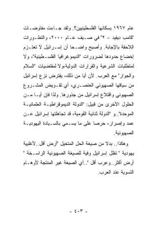 ‫ﻋﺎﻡ ٧٦٩١ ﺒﺴﻜﺎﻨﻬﺎ ﺍﻟﻔﻠﺴﻁﻴﻨﻴﻴﻥ؟. ﻭﻟﻘﺩ ﺠـﺎﺀﺕ ﻤﻔﺎﻭﻀـﺎﺕ‬
‫"ﻜﺎﻤﺏ ﺩﻴﻔﻴﺩ - ٢" ﻓﻲ ﺼـﻴﻑ ﻋـﺎﻡ ٠٠٠٢، ﻭﺍﻟﺘﻁـﻭﺭﺍﺕ‬
‫ﺍﻟﻼﺤﻘﺔ ﺒﺎﻹﺠﺎﺒﺔ. ﻭﺃﺼﺒﺢ ﻭﺍﻀـﺤﺎ ﺃﻥ ﺇﺴـﺭﺍﺌﻴل ﻻ ﺘﻌﺘـﺯﻡ‬
                     ‫ﹰ‬
‫ﺇﺨﻀﺎﻉ ﺤﺩﻭﺩﻫﺎ ﻟﻀﺭﻭﺭﺍﺕ "ﺍﻟﺩﻴﻤﻭﻏﺭﺍﻓﻴﺎ ﺍﻟﻔﻠﺴـﻁﻴﻨﻴﺔ"، ﻭﻻ‬
‫ﻟﻤﺘﻁﻠﺒﺎﺕ ﺍﻟﺸﺭﻋﻴﺔ ﻭﺍﻟﻘﺭﺍﺭﺍﺕ ﺍﻟﺩﻭﻟﻴﺔ،ﻭﻻ ﻟﻤﻘﺘﻀﻴﺎﺕ "ﺍﻟﺴﻼﻡ‬
‫ﻭﺍﻟﺠﻭﺍﺭ" ﻤﻊ ﺍﻟﻌﺭﺏ. ﻷﻥ ﺃﻴﺎ ﻤﻥ ﺫﻟﻙ، ﻴﻔﺘﺭﺽ ﻨﺯﻉ ﺇﺴﺭﺍﺌﻴل‬
‫ﻤﻥ ﺴﻴﺎﻗﻬﺎ ﺍﻟﺼﻬﻴﻭﻨﻲ ﺍﻟﻌﻨﺼـﺭﻱ، ﺃﻱ ﺘﻘـﻭﻴﺽ ﺍﻟﻤﺸـﺭﻭﻉ‬
‫ﺍﻟﺼﻬﻴﻭﻨﻲ ﻭﺍﻗﺘﻼﻉ ﺇﺴﺭﺍﺌﻴل ﻤﻥ ﺠﺫﻭﺭﻫﺎ. ﻭﻟﺫﺍ ﻓﺈﻥ ﺃﻴـﺎ ﻤـﻥ‬
    ‫ﹰ‬
‫ﺍﻟﺤﻠﻭل ﺍﻷﺨﺭﻯ ﻤﻥ ﻗﺒﻴل: "ﺍﻟﺩﻭﻟﺔ ﺍﻟﺩﻴﻤﻭﻗﺭﺍﻁﻴـﺔ ﺍﻟﻌﻠﻤﺎﻨﻴـﺔ‬
‫ﺍﻟﻤﻭﺤﺩﺓ"..ﻭ "ﺍﻟﺩﻭﻟﺔ ﺜﻨﺎﺌﻴﺔ ﺍﻟﻘﻭﻤﻴﺔ، ﻗﺩ ﺘﺠﺎﻫﻠﺘﻬﺎ ﺇﺴﺭﺍﺌﻴل ﻋـﻥ‬
‫ﻋﻤﺩ ﻭﺇﺼﺭﺍﺭ، ﺤﺭﺼﺎ ﻋﻠﻰ ﻤﺎ ﻴﺴـﻤﻲ ﺒﺎﻟﺴـﻴﺎﺩﺓ ﺍﻟﻴﻬﻭﺩﻴـﺔ‬
                                 ‫ﹰ‬
                                                ‫ﺍﻟﺼﻬﻴﻭﻨﻴﺔ.‬
‫ﻭﻫﻜﺫﺍ.. ﺒﺩﻻ ﻤﻥ ﺼﻴﻐﺔ ﺍﻟﺤل ﺍﻟﻤﺘﺨﻴل "ﺃﺭﺽ ﺃﻗل..ﻷﻏﻠﺒﻴﺔ‬
‫ﻴﻬﻭﺩﻴﺔ " ﺘﻅل ﺇﺴﺭﺍﺌﻴل ﻭﻓﻴﺔ ﻟﻠﺼﻴﻐﺔ ﺍﻟﺼﻬﻴﻭﻨﻴﺔ ﺍﻟﺭﺍﺴـﺨﺔ "‬
‫ﺃﺭﺽ ﺃﻜﺜﺭ..ﻭﻋﺭﺏ ﺃﻗل "..ﺃﻱ ﺍﻟﺼﻴﻐﺔ ﻏﻴﺭ ﺍﻟﻤﻨﺘﺠﺔ ﻷﻭﻫـﺎﻡ‬
                                       ‫ﺍﻟﺘﺴﻭﻴﺔ ﻋﻨﺩ ﺍﻟﻌﺭﺏ.‬




                        ‫- ٣٠٤ -‬
 