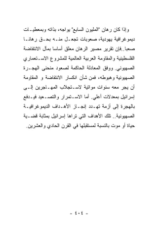 ‫ﻭﺇﺫﺍ ﻜﺎﻥ ﺭﻫﺎﻥ "ﺍﻟﻤﻠﻴﻭﻥ ﺍﻟﺴﺎﺒﻊ" ﻴﻭﺍﺠﻪ، ﺒﺫﺍﺘﻪ ﻭﺒﻤﻌﻁﻴـﺎﺕ‬
‫ﺩﻴﻤﻭﻏﺭﺍﻓﻴﺔ ﻴﻬﻭﺩﻴﺔ، ﺼﻌﻭﺒﺎﺕ ﺘﺠﻌـل ﻤﻨـﻪ ﺒﺤـﻕ ﺭﻫﺎﻨـﺎ‬
‫ﺼﻌﺒﺎ..ﻓﺈﻥ ﺘﻘﺭﻴﺭ ﻤﺼﻴﺭ ﺍﻟﺭﻫﺎﻥ ﻤﻌﻠﻕ ﺃﺴﺎﺴﺎ ﺒﻤﺂل ﺍﻻﻨﺘﻔﺎﻀﺔ‬
‫ﺍﻟﻔﻠﺴﻁﻴﻨﻴﺔ ﻭﺍﻟﻤﻘﺎﻭﻤﺔ ﺍﻟﻌﺭﺒﻴﺔ ﺍﻟﻌﺎﻟﻤﻴﺔ ﻟﻠﻤﺸﺭﻭﻉ ﺍﻻﺴـﺘﻌﻤﺎﺭﻱ‬
‫ﺍﻟﺼﻬﻴﻭﻨﻲ. ﻭﻭﻓﻕ ﺍﻟﻤﻌﺎﺩﻟﺔ ﺍﻟﺤﺎﻜﻤﺔ ﻟﺼﻌﻭﺩ ﻤﻨﺤﻨﻰ ﺍﻟﻬﺠـﺭﺓ‬
‫ﺍﻟﺼﻬﻴﻭﻨﻴﺔ ﻭﻫﺒﻭﻁﻪ، ﻓﻤﻥ ﺸﺄﻥ ﺍﻨﻜﺴﺎﺭ ﺍﻻﻨﺘﻔﺎﻀﺔ ﻭ ﺍﻟﻤﻘﺎﻭﻤﺔ‬
‫ﺃﻥ ﻴﺠﺭ ﻤﻌﻪ ﺴﻨﻭﺍﺕ ﻤﻭﺍﺘﻴﺔ ﻻﺴـﺘﺠﻼﺏ ﺍﻟﻤﻬـﺎﺠﺭﻴﻥ ﺇﻟـﻰ‬
‫ﺇﺴﺭﺍﺌﻴل ﺒﻤﻌﺩﻻﺕ ﺃﻋﻠﻲ. ﺃﻤﺎ ﺍﻻﺴـﺘﻤﺭﺍﺭ ﻭﺍﻟﺘﺼـﻌﻴﺩ ﻓﻴـﺩﻓﻊ‬
‫ﺒﺎﻟﻬﺠﺭﺓ ﺇﻟﻰ ﺃﺯﻤﺔ ﺘﻬـﺩﺩ ﺇﻨﺠـﺎﺯ ﺍﻷﻫـﺩﺍﻑ ﺍﻟﺩﻴﻤﻭﻏﺭﺍﻓﻴـﺔ‬
‫ﺍﻟﺼﻬﻴﻭﻨﻴﺔ.. ﺘﻠﻙ ﺍﻷﻫﺩﺍﻑ ﺍﻟﺘﻲ ﺘﺭﺍﻫﺎ ﺇﺴﺭﺍﺌﻴل ﺒﻤﺜﺎﺒﺔ ﻗﻀـﻴﺔ‬
 ‫ﺤﻴﺎﺓ ﺃﻭ ﻤﻭﺕ ﺒﺎﻟﻨﺴﺒﺔ ﻟﻤﺴﺘﻘﺒﻠﻬﺎ ﻓﻲ ﺍﻟﻘﺭﻥ ﺍﻟﺤﺎﺩﻱ ﻭﺍﻟﻌﺸﺭﻴﻥ.‬




                       ‫- ٤٠٤ -‬
 