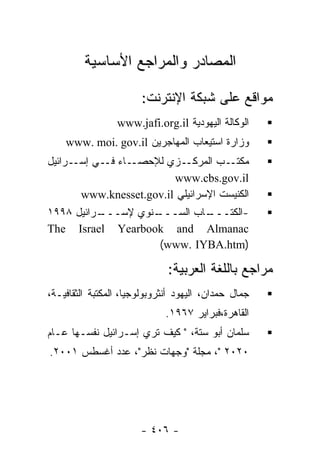 ‫ﺍﻟﻤﺼﺎﺩﺭ ﻭﺍﻟﻤﺭﺍﺠﻊ ﺍﻷﺴﺎﺴﻴﺔ‬

                       ‫ﻤﻭﺍﻗﻊ ﻋﻠﻰ ﺸﺒﻜﺔ ﺍﻹﻨﺘﺭﻨﺕ:‬
                 ‫ﺍﻟﻭﻜﺎﻟﺔ ﺍﻟﻴﻬﻭﺩﻴﺔ ‪www.jafi.org.il‬‬
    ‫ﻭﺯﺍﺭﺓ ﺍﺴﺘﻴﻌﺎﺏ ﺍﻟﻤﻬﺎﺠﺭﻴﻥ ‪www. moi. gov.il‬‬
‫ـﺎﺀ ـﻲ ـﺭﺍﺌﻴل‬
      ‫ـﺯﻱ ﻟﻺﺤﺼـ ﻓـ ﺇﺴـ‬     ‫ـﺏ ﺍﻟﻤﺭﻜـ‬ ‫ﻤﻜﺘـ‬
                         ‫‪www.cbs.gov.il‬‬
       ‫ﺍﻟﻜﻨﻴﺴﺕ ﺍﻹﺴﺭﺍﺌﻴﻠﻲ ‪www.knesset.gov.il‬‬
‫ـﺭﺍﺌﻴل ٨٩٩١‬
          ‫ـﻨﻭﻱ ﻹﺴـــ‬
                   ‫ـﺎﺏ ﺍﻟﺴـــ‬
                            ‫-ﺍﻟﻜﺘـــ‬
‫‪The Israel Yearbook and Almanac‬‬
                    ‫)‪(www. IYBA.htm‬‬

                              ‫ﻤﺭﺍﺠﻊ ﺒﺎﻟﻠﻐﺔ ﺍﻟﻌﺭﺒﻴﺔ:‬
‫ﺠﻤﺎل ﺤﻤﺩﺍﻥ، ﺍﻟﻴﻬﻭﺩ ﺃﻨﺜﺭﻭﺒﻭﻟﻭﺠﻴﺎ، ﺍﻟﻤﻜﺘﺒﺔ ﺍﻟﺜﻘﺎﻓﻴـﺔ،‬
                             ‫ﺍﻟﻘﺎﻫﺭﺓ،ﻓﺒﺭﺍﻴﺭ ٧٦٩١.‬
‫ﺴﻠﻤﺎﻥ ﺃﺒﻭ ﺴﺘﺔ، " ﻜﻴﻑ ﺘﺭﻱ ﺇﺴـﺭﺍﺌﻴل ﻨﻔﺴـﻬﺎ ﻋـﺎﻡ‬
‫٠٢٠٢ "، ﻤﺠﻠﺔ "ﻭﺠﻬﺎﺕ ﻨﻅﺭ"، ﻋﺩﺩ ﺃﻏﺴﻁﺱ ١٠٠٢.‬




                       ‫- ٦٠٤ -‬
 