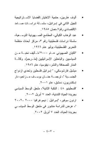 ‫ﺃﻟﻭﻑ ﻫﺎﺭﺒﻴﻥ، ﺤﺘﻤﻴﺔ ﺍﻻﺨﺘﻴﺎﺭ:ﺍﻟﻘﻀﺎﻴﺎ ﺍﻻﺴـﺘﺭﺍﺘﻴﺠﻴﺔ‬
‫ﻟﻠﺠﻴل ﺍﻟﺜﺎﻨﻲ ﻓﻲ ﺇﺴﺭﺍﺌﻴل، ﺴﻠﺴـﻠﺔ ﺩﺭﺍﺴـﺎﺕ ﺼـﺎﻤﺩ‬
                     ‫ﺍﻻﻗﺘﺼﺎﺩﻱ ﺭﻗﻡ٧،ﻋﻤﺎﻥ ٥٨٩١.‬
‫ﻋﺒﺩ ﺍﻟﻭﻫﺎﺏ ﺍﻟﻜﻴﺎﻟﻲ، ﺍﻟﻤﻁﺎﻤﻊ ﺍﻟﺼـﻬﻴﻭﻨﻴﺔ ﺍﻟﺘﻭﺴـﻌﻴﺔ،‬
‫ﺴﻠﺴﻠﺔ ﺩﺭﺍﺴﺎﺕ ﻓﻠﺴﻁﻴﻨﻴﺔ ﺭﻗﻡ ٣، ﻤﺭﻜﺯ ﺃﺒﺤﺎﺙ ﻤﻨﻅﻤﺔ‬
              ‫ﺍﻟﺘﺤﺭﻴﺭ ﺍﻟﻔﻠﺴﻁﻴﻨﻴﺔ، ﻴﻭﻟﻴﻭ ﻋﺎﻡ ٦٦٩١.‬
‫"ﺍﻟﻜﻴﺎﻥ ﺍﻟﺼﻬﻴﻭﻨﻲ ﻋـﺎﻡ ٠٠٠٢"،ﺘـﺄﻟﻴﻑ ﻨﺨﺒـﺔ ﻤـﻥ‬
‫ﺍﻟﺴﻴﺎﺴﻴﻴﻥ ﻭﺍﻟﺒﺎﺤﺜﻴﻥ ﺍﻹﺴﺭﺍﺌﻴﻠﻴﻴﻥ )ﻤﺘـﺭﺠﻡ(، ﻭﻜﺎﻟـﺔ‬
        ‫ﺍﻟﻤﻨﺎﺭ ﻟﻠﺼﺤﺎﻓﺔ ﻭﺍﻟﻨﺸﺭ، ﻨﻴﻘﻭﺴﻴﺎ، ﻋﺎﻡ ٦٨٩١.‬
‫ﻤﻴﺸﻴل ﻓﺎﺭﺸﻭﺴﻜﻲ، " ﺇﺴﺭﺍﺌﻴل ﻓﻠﺴﻁﻴﻥ ﻭﺘﺤﺩﻱ ﺍﺯﺩﻭﺍﺝ‬
‫ﺍﻟﺠﻨﺴ ـﻴﺔ "، ﺘﺭﺠﻤ ـﺔ ﺤﻨ ـﺎﻥ ﻴﻭﺴ ـﻑ ﻤ ـﺯﺍﺤﻡ، ﺩﺍﺭ‬
         ‫ـ‬    ‫ـ‬       ‫ـ‬     ‫ـ‬           ‫ـ‬
                   ‫ﺇﺴﻜﻨﺩﺭﻴﻭﻥ، ﺩﻤﺸﻕ، ﻋﺎﻡ ١٠٠٢.‬
‫"ﻓﻠﺴﻁﻴﻨﻴﻭ ٨٤ : ﺍﻟﻨﻜﺒﺔ ﺍﻟﺜﺎﻨﻴﺔ"، ﻤﻠﺤﻕ ﺍﻟﻭﺴﻁ ﺍﻟﺴﻴﺎﺴﻲ‬
        ‫ﺒﺠﺭﻴﺩﺓ ﺍﻟﺤﻴﺎﺓ ﺍﻟﻠﻨﺩﻨﻴﺔ، ﺍﻟﻌﺩﺩ ٧ ﺃﺒﺭﻴل ٢٠٠٢.‬
‫ﺍﺭﻨﻭﻥ ﺴﻭﻓﻴﺭ، "ﺇﺴﺭﺍﺌﻴل : ﺩﻴﻤﻭﻏﺭﺍﻓﻴﺎ ٠٠٠٢ -٢٠٠٢‬
‫"، ﻋﺭﺽ ﻟﻠﺩﺭﺍﺴﺔ ﻤﻨﺸﻭﺭ ﻓﻲ ﻤﻠﺤﻕ ﺍﻟﻭﺴﻁ ﺍﻟﺴﻴﺎﺴـﻲ‬
               ‫ﺒﺠﺭﻴﺩﺓ ﺍﻟﺤﻴﺎﺓ، ﺍﻟﻌﺩﺩ ٧ ﺃﺒﺭﻴل ٢٠٠٢.‬




                       ‫- ٧٠٤ -‬
 