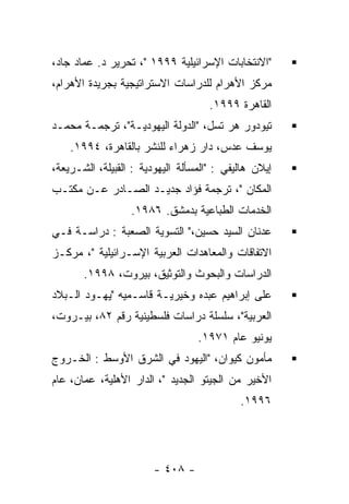 ‫"ﺍﻻﻨﺘﺨﺎﺒﺎﺕ ﺍﻹﺴﺭﺍﺌﻴﻠﻴﺔ ٩٩٩١ "، ﺘﺤﺭﻴﺭ ﺩ. ﻋﻤﺎﺩ ﺠﺎﺩ،‬
‫ﻤﺭﻜﺯ ﺍﻷﻫﺭﺍﻡ ﻟﻠﺩﺭﺍﺴﺎﺕ ﺍﻻﺴﺘﺭﺍﺘﻴﺠﻴﺔ ﺒﺠﺭﻴﺩﺓ ﺍﻷﻫﺭﺍﻡ،‬
                                     ‫ﺍﻟﻘﺎﻫﺭﺓ ٩٩٩١.‬
‫ﺘﻴﻭﺩﻭﺭ ﻫﺭ ﺘﺴل، "ﺍﻟﺩﻭﻟﺔ ﺍﻟﻴﻬﻭﺩﻴـﺔ"، ﺘﺭﺠﻤـﺔ ﻤﺤﻤـﺩ‬
    ‫ﻴﻭﺴﻑ ﻋﺩﺱ، ﺩﺍﺭ ﺯﻫﺭﺍﺀ ﻟﻠﻨﺸﺭ ﺒﺎﻟﻘﺎﻫﺭﺓ، ٤٩٩١.‬
‫ﺇﻴﻼﻥ ﻫﺎﻟﻴﻔﻲ : "ﺍﻟﻤﺴﺄﻟﺔ ﺍﻟﻴﻬﻭﺩﻴﺔ : ﺍﻟﻘﺒﻴﻠﺔ، ﺍﻟﺸـﺭﻴﻌﺔ،‬
‫ﺍﻟﻤﻜﺎﻥ "، ﺘﺭﺠﻤﺔ ﻓﺅﺍﺩ ﺠﺩﻴـﺩ ﺍﻟﺼـﺎﺩﺭ ﻋـﻥ ﻤﻜﺘـﺏ‬
                  ‫ﺍﻟﺨﺩﻤﺎﺕ ﺍﻟﻁﺒﺎﻋﻴﺔ ﺒﺩﻤﺸﻕ. ٦٨٩١.‬
‫ﻋﺩﻨﺎﻥ ﺍﻟﺴﻴﺩ ﺤﺴﻴﻥ،" ﺍﻟﺘﺴﻭﻴﺔ ﺍﻟﺼﻌﺒﺔ : ﺩﺭﺍﺴـﺔ ﻓـﻲ‬
‫ﺍﻻﺘﻔﺎﻗﺎﺕ ﻭﺍﻟﻤﻌﺎﻫﺩﺍﺕ ﺍﻟﻌﺭﺒﻴﺔ ﺍﻹﺴـﺭﺍﺌﻴﻠﻴﺔ "، ﻤﺭﻜـﺯ‬
       ‫ﺍﻟﺩﺭﺍﺴﺎﺕ ﻭﺍﻟﺒﺤﻭﺙ ﻭﺍﻟﺘﻭﺜﻴﻕ، ﺒﻴﺭﻭﺕ، ٨٩٩١.‬
‫ﻋﻠﻰ ﺇﺒﺭﺍﻫﻴﻡ ﻋﺒﺩﻩ ﻭﺨﻴﺭﻴـﺔ ﻗﺎﺴـﻤﻴﻪ "ﻴﻬـﻭﺩ ﺍﻟـﺒﻼﺩ‬
‫ﺍﻟﻌﺭﺒﻴﺔ"، ﺴﻠﺴﻠﺔ ﺩﺭﺍﺴﺎﺕ ﻓﻠﺴﻁﻴﻨﻴﺔ ﺭﻗﻡ ٢٨، ﺒﻴـﺭﻭﺕ،‬
                                  ‫ﻴﻭﻨﻴﻭ ﻋﺎﻡ ١٧٩١.‬
‫ﻤﺄﻤﻭﻥ ﻜﻴﻭﺍﻥ، "ﺍﻟﻴﻬﻭﺩ ﻓﻲ ﺍﻟﺸﺭﻕ ﺍﻷﻭﺴﻁ : ﺍﻟﺨـﺭﻭﺝ‬
‫ﺍﻷﺨﻴﺭ ﻤﻥ ﺍﻟﺠﻴﺘﻭ ﺍﻟﺠﺩﻴﺩ "، ﺍﻟﺩﺍﺭ ﺍﻷﻫﻠﻴﺔ، ﻋﻤﺎﻥ، ﻋﺎﻡ‬
                                            ‫٦٩٩١.‬




                        ‫- ٨٠٤ -‬
 