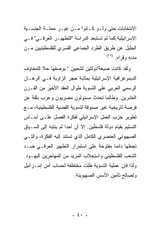 ‫ﺍﻻﻨﺘﺨﺎﺒﺎﺕ ﺤﺘﻰ ﻭﻟـﻭ ﻜـﺎﻨﻭﺍ ﻤـﻥ ﻏﻴـﺭ ﺤﻤﻠـﺔ ﺍﻟﺠﻨﺴـﻴﺔ‬
‫ﺍﻹﺴﺭﺍﺌﻴﻠﻴﺔ.ﻜﻤﺎ ﻟﻡ ﺘﺴﺘﺒﻌﺩ ﺍﻟﺩﺭﺍﺴﺔ "ﺍﻟﺘﻁﻬﻴـﺭ ﺍﻟﻌﺭﻗـﻲ" ﻓـﻲ‬
‫ﺍﻟﺠﻠﻴل ﻋﻥ ﻁﺭﻴﻕ ﺍﻟﻁﺭﺩ ﺍﻟﺠﻤﺎﻋﻲ ﺍﻟﻘﺴﺭﻱ ﻟﻠﻔﻠﺴﻁﻴﻨﻴﻴﻥ ﻤـﻥ‬
                                          ‫)٦٢(‬
                                                 ‫ﻤﺩﻨﻪ ﻭﻗﺭﺍﻩ.‬
‫ﻭﻟﻘﺩ ﻜﺎﻨﺕ ﺼﻴﻐﺔ"ﺩﻭﻟﺘﻴﻥ ﻟﺸﻌﺒﻴﻥ " ﺒﻭﺼﻔﻬﺎ ﺤﻼ ﻟﻠﻤﺨﺎﻭﻑ‬
        ‫ﹰ‬
‫ﺍﻟﺩﻴﻤﻭﻏﺭﺍﻓﻴﺔ ﺍﻹﺴﺭﺍﺌﻴﻠﻴﺔ ﺒﻤﺜﺎﺒﺔ ﺤﺠﺭ ﺍﻟﺯﺍﻭﻴﺔ ﻓـﻲ ﺍﻟﺭﻫـﺎﻥ‬
‫ﺍﻟﺭﺴﻤﻲ ﺍﻟﻌﺭﺒﻲ ﻋﻠﻰ ﺍﻟﺘﺴﻭﻴﺔ ﻁﻭﺍل ﺍﻟﻌﻘﺩ ﺍﻷﺨﻴﺭ ﻤﻥ ﺍﻟﻘـﺭﻥ‬
‫ﺍﻟﻌﺸﺭﻴﻥ. ﻭﻁﺎﻟﻤﺎ ﺘﺤﺩﺙ ﻤﺴﺌﻭﻟﻭﻥ ﻤﺼﺭﻴﻭﻥ ﻭﻋﺭﺏ ﺒﺜﻘﺔ ﻋﻥ‬
‫ﻓﺭﺼﺔ ﺘﺎﺭﻴﺨﻴﺔ ﻏﻴﺭ ﻤﺴﺒﻭﻗﺔ ﻟﺘﺴﻭﻴﺔ ﺍﻟﻘﻀﻴﺔ ﺍﻟﻔﻠﺴﻁﻴﻨﻴﺔ، ﻤـﻊ‬
‫ﺘﻁﻭﻴﺭ ﺤﺯﺏ ﺍﻟﻌﻤل ﺍﻹﺴﺭﺍﺌﻴﻠﻲ ﻟﻔﻜﺭﺓ ﺍﻟﻔﺼل ﻋﻠـﻰ ﺃﺴـﺎﺱ‬
‫ﺍﻟﺘﺴﻠﻴﻡ ﺒﻘﻴﺎﻡ ﺩﻭﻟﺔ ﻓﻠﺴﻁﻴﻥ. ﺇﻻ ﺃﻥ ﺃﺤﺩﺍ ﻟﻡ ﻴﻨﺘﺒﻪ ﺇﻟﻰ ﺍﻟﺴـﻴﺎﻕ‬
‫ﺍﻟﺼﻬﻴﻭﻨﻲ ﺍﻟﻌﻨﺼﺭﻱ ﺍﻟﻜﺎﻤل ﺍﻟﺫﻱ ﺘﺴﺘﻨﺩ ﺇﻟﻴﻪ ﺍﻟﻔﻜﺭﺓ، ﻭﺍﻟﺘـﻲ‬
‫ﺘﺠﻌﻠﻬﺎ ﺩﺍﺌﻤﺎ ﻤﻔﺘﻭﺤﺔ ﻋﻠﻰ ﺍﺴﺘﻤﺭﺍﺭ ﺍﻟﺘﻁﻬﻴﺭ ﺍﻟﻌﺭﻗـﻲ ﻀـﺩ‬
‫ﺍﻟﺸﻌﺏ ﺍﻟﻔﻠﺴﻁﻴﻨﻲ ﻭﺍﺴﺘﺠﻼﺏ ﺍﻟﻤﺯﻴﺩ ﻤﻥ ﺍﻟﻤﻬﺎﺠﺭﻴﻥ ﺍﻟﻴﻬـﻭﺩ.‬
‫ﻭﻟﺫﺍ ﻓﺈﻥ ﻋﻤﻠﻴﺔ ﺍﻟﺘﺴﻭﻴﺔ ﻅﻠﺕ ﻤﺨﺘﻁﻔﺔ ﻟﺤﺴﺎﺏ ﺃﻤﻥ ﺇﺴـﺭﺍﺌﻴل‬
                         ‫ﻭﻟﺼﺎﻟﺢ ﺘﺄﻤﻴﻥ ﺍﻷﺴﺱ ﺍﻟﺼﻬﻴﻭﻴﻨﺔ.‬




                        ‫- ٠٤ -‬
 