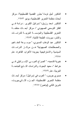 ‫ﺍﻟﺩﻜﺘﻭﺭ ﺃﻤﻴل ﺘﻭﻤﺎ،" ﺠﺫﻭﺭ ﺍﻟﻘﻀﻴﺔ ﺍﻟﻔﻠﺴﻁﻴﻨﻴﺔ"، ﻤﺭﻜﺯ‬
     ‫ﺃﺒﺤﺎﺙ ﻤﻨﻅﻤﺔ ﺍﻟﺘﺤﺭﻴﺭ ﺍﻟﻔﻠﺴﻁﻴﻨﻴﺔ، ﻴﻭﻨﻴﻭ ٣٧٩١.‬
‫ﺍﻟﺩﻜﺘﻭﺭ ﺍﺴﻌﺩ ﺭﺯﻭﻕ،" ﺇﺴﺭﺍﺌﻴل ﺍﻟﻜﺒﺭﻯ : ﺩﺭﺍﺴﺔ ﻓـﻲ‬
‫ﺍﻟﻔﻜﺭ ﺍﻟﺘﻭﺴﻌﻲ ﺍﻟﺼﻬﻴﻭﻨﻲ "، ﻤﺭﻜﺯ ﺃﺒﺤـﺎﺙ ﻤﻨﻅﻤـﺔ‬
‫ﺍﻟﺘﺤﺭﻴﺭ ﺍﻟﻔﻠﺴﻁﻴﻨﻴﺔ ﻭﺍﻟﻤﺅﺴﺴـﺔ ﺍﻟﻌﺭﺒﻴـﺔ ﻟﻠﺩﺭﺍﺴـﺎﺕ‬
             ‫ﻭﺍﻟﻨﺸﺭ، ﺒﻴﺭﻭﺕ، ﺍﻟﻁﺒﻌﺔ ﺍﻟﺜﺎﻨﻴﺔ، ٣٧٩١.‬
‫ﺍﻟﺩﻜﺘﻭﺭ ﻋﺒﺩ ﺍﻟﻭﻫﺎﺏ ﺍﻟﻤﺴﻴﺭﻱ، " ﻤﻭﺴـﻭﻋﺔ ﺍﻟﻤﻔـﺎﻫﻴﻡ‬
‫ﻭﺍﻟﻤﺼﻁﻠﺤﺎﺕ ﺍﻟﺼﻬﻴﻭﻨﻴﺔ" ﻋـﻥ ﻤﺭﻜـﺯ ﺍﻟﺩﺭﺍﺴـﺎﺕ‬
‫ﺍﻟﺴﻴﺎﺴﻴﺔ ﻭﺍﻻﺴﺘﺭﺍﺘﻴﺠﻴﺔ ﺒﺠﺭﻴﺩﺓ ﺍﻷﻫﺭﺍﻡ، ﺍﻟﻘﺎﻫﺭﺓ، ﻋﺎﻡ‬
                                          ‫٥٧٩١.‬
‫ﺨﻴﺭﻴﺔ ﻗﺎﺴﻤﻴﻪ، " ﺍﻟﺼﺭﺍﻉ ﺍﻟﻌﺭﺒـﻲ ﺍﻹﺴـﺭﺍﺌﻴﻠﻲ ﻓـﻲ‬
‫ﺨﺭﺍﺌﻁ "، ﻤﻌﻬﺩ ﺍﻟﺒﺤﻭﺙ ﻭﺍﻟﺩﺭﺍﺴﺎﺕ ﺍﻟﺘـﺎﺒﻊ ﻟﻠﺠﺎﻤﻌـﺔ‬
                              ‫ﺍﻟﻌﺭﺒﻴﺔ، ﻋﺎﻡ ٩٧٩١.‬
‫ﺼﺒﺭﻱ ﺠﺭﻴﺱ، " ﺍﻟﻌﺭﺏ ﻓﻲ ﺇﺴﺭﺍﺌﻴل"، ﻤﺭﻜﺯ ﺃﺒﺤـﺎﺙ‬
‫ﻤﻨﻅﻤﺔ ﺍﻟﺘﺤﺭﻴﺭ ﺍﻟﻔﻠﺴﻁﻴﻨﻴﺔ، ﺍﻟﺠـﺯﺀ ﺍﻟﺜـﺎﻨﻲ،ﺒﻴﺭﻭﺕ،‬
                     ‫ﺘﺸﺭﻴﻥ ﺍﻟﺜﺎﻨﻲ )ﻨﻭﻓﻤﺒﺭ( ٧٦٩١.‬




                      ‫- ٠١٤ -‬
 