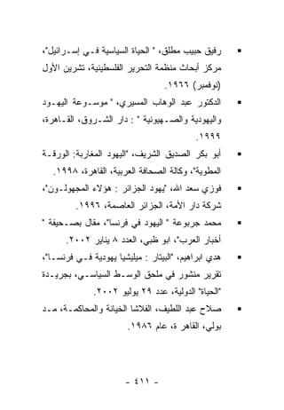 ‫ﺭﻓﻴﻕ ﺤﺒﻴﺏ ﻤﻁﻠﻕ، " ﺍﻟﺤﻴﺎﺓ ﺍﻟﺴﻴﺎﺴﻴﺔ ﻓـﻲ ﺇﺴـﺭﺍﺌﻴل"،‬
‫ﻤﺭﻜﺯ ﺃﺒﺤﺎﺙ ﻤﻨﻅﻤﺔ ﺍﻟﺘﺤﺭﻴﺭ ﺍﻟﻔﻠﺴﻁﻴﻨﻴﺔ، ﺘﺸﺭﻴﻥ ﺍﻷﻭل‬
                                  ‫)ﻨﻭﻓﻤﺒﺭ( ٦٦٩١.‬
‫ﺍﻟﺩﻜﺘﻭﺭ ﻋﺒﺩ ﺍﻟﻭﻫﺎﺏ ﺍﻟﻤﺴﻴﺭﻱ، " ﻤﻭﺴـﻭﻋﺔ ﺍﻟﻴﻬـﻭﺩ‬
‫ﻭﺍﻟﻴﻬﻭﺩﻴﺔ ﻭﺍﻟﺼـﻬﻴﻭﻨﻴﺔ " : ﺩﺍﺭ ﺍﻟﺸـﺭﻭﻕ، ﺍﻟﻘـﺎﻫﺭﺓ،‬
                                           ‫٩٩٩١.‬
‫ﺃﺒﻭ ﺒﻜﺭ ﺍﻟﺼﺩﻴﻕ ﺍﻟﺸﺭﻴﻑ، "ﺍﻟﻴﻬﻭﺩ ﺍﻟﻤﻐﺎﺭﺒﺔ: ﺍﻟﻭﺭﻗـﺔ‬
   ‫ﺍﻟﻤﻁﻭﻴﺔ"، ﻭﻜﺎﻟﺔ ﺍﻟﺼﺤﺎﻓﺔ ﺍﻟﻌﺭﺒﻴﺔ، ﺍﻟﻘﺎﻫﺭﺓ، ٨٩٩١.‬
‫ﻓﻭﺯﻱ ﺴﻌﺩ ﺍﷲ، "ﻴﻬﻭﺩ ﺍﻟﺠﺯﺍﺌﺭ : ﻫﺅﻻﺀ ﺍﻟﻤﺠﻬﻭﻟـﻭﻥ"،‬
         ‫ﺸﺭﻜﺔ ﺩﺍﺭ ﺍﻷﻤﺔ، ﺍﻟﺠﺯﺍﺌﺭ ﺍﻟﻌﺎﺼﻤﺔ، ٦٩٩١.‬
‫ﻤﺤﻤﺩ ﺠﺭﺒﻭﻋﺔ " ﺍﻟﻴﻬﻭﺩ ﻓﻲ ﻓﺭﻨﺴﺎ"، ﻤﻘﺎل ﺒﺼـﺤﻴﻔﺔ "‬
      ‫ﺃﺨﺒﺎﺭ ﺍﻟﻌﺭﺏ"، ﺍﺒﻭ ﻅﺒﻲ، ﺍﻟﻌﺩﺩ ٨ ﻴﻨﺎﻴﺭ ٢٠٠٢.‬
‫ﻫﺩﻱ ﺍﺒﺭﺍﻫﻴﻡ، "ﺍﻟﺒﻴﺘﺎﺭ : ﻤﻴﻠﻴﺸﻴﺎ ﻴﻬﻭﺩﻴﺔ ﻓـﻲ ﻓﺭﻨﺴـﺎ"،‬
‫ﺘﻘﺭﻴﺭ ﻤﻨﺸﻭﺭ ﻓﻲ ﻤﻠﺤﻕ ﺍﻟﻭﺴـﻁ ﺍﻟﺴﻴﺎﺴـﻲ، ﺒﺠﺭﻴـﺩﺓ‬
              ‫"ﺍﻟﺤﻴﺎﺓ" ﺍﻟﺩﻭﻟﻴﺔ، ﻋﺩﺩ ٩٢ ﻴﻭﻟﻴﻭ ٢٠٠٢.‬
‫ﺼﻼﺡ ﻋﺒﺩ ﺍﻟﻠﻁﻴﻑ، ﺍﻟﻔﻼﺸﺎ ﺍﻟﺨﻴﺎﻨﺔ ﻭﺍﻟﻤﺤﺎﻜﻤـﺔ، ﻤـﺩ‬
                        ‫ﺒﻭﻟﻲ، ﺍﻟﻘﺎﻫﺭ ﺓ، ﻋﺎﻡ ٦٨٩١.‬




                       ‫- ١١٤ -‬
 