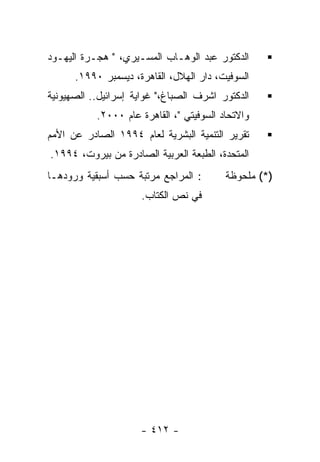 ‫ﺍﻟﺩﻜﺘﻭﺭ ﻋﺒﺩ ﺍﻟﻭﻫـﺎﺏ ﺍﻟﻤﺴـﻴﺭﻱ، " ﻫﺠـﺭﺓ ﺍﻟﻴﻬـﻭﺩ‬
      ‫ﺍﻟﺴﻭﻓﻴﺕ، ﺩﺍﺭ ﺍﻟﻬﻼل، ﺍﻟﻘﺎﻫﺭﺓ، ﺩﻴﺴﻤﺒﺭ ٠٩٩١.‬
‫ﺍﻟﺩﻜﺘﻭﺭ ﺍﺸﺭﻑ ﺍﻟﺼﺒﺎﻍ،" ﻏﻭﺍﻴﺔ ﺇﺴﺭﺍﺌﻴل.. ﺍﻟﺼﻬﻴﻭﻨﻴﺔ‬
           ‫ﻭﺍﻻﺘﺤﺎﺩ ﺍﻟﺴﻭﻓﻴﺘﻲ "، ﺍﻟﻘﺎﻫﺭﺓ ﻋﺎﻡ ٠٠٠٢.‬
‫ﺘﻘﺭﻴﺭ ﺍﻟﺘﻨﻤﻴﺔ ﺍﻟﺒﺸﺭﻴﺔ ﻟﻌﺎﻡ ٤٩٩١ ﺍﻟﺼﺎﺩﺭ ﻋﻥ ﺍﻷﻤﻡ‬
‫ﺍﻟﻤﺘﺤﺩﺓ، ﺍﻟﻁﺒﻌﺔ ﺍﻟﻌﺭﺒﻴﺔ ﺍﻟﺼﺎﺩﺭﺓ ﻤﻥ ﺒﻴﺭﻭﺕ، ٤٩٩١.‬
‫: ﺍﻟﻤﺭﺍﺠﻊ ﻤﺭﺘﺒﺔ ﺤﺴﺏ ﺃﺴﺒﻘﻴﺔ ﻭﺭﻭﺩﻫـﺎ‬        ‫)*( ﻤﻠﺤﻭﻅﺔ‬
                     ‫ﻓﻲ ﻨﺹ ﺍﻟﻜﺘﺎﺏ.‬




                     ‫- ٢١٤ -‬
 