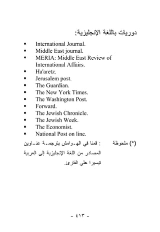 :‫ﺩﻭﺭﻴﺎﺕ ﺒﺎﻟﻠﻐﺔ ﺍﻹﻨﺠﻠﻴﺯﻴﺔ‬
     International Journal.
     Middle East journal.
     MERIA: Middle East Review of
     International Affairs.
     Ha'aretz.
     Jerusalem post.
     The Guardian.
     The New York Times.
     The Washington Post.
     Forward.
     The Jewish Chronicle.
     The Jewish Week.
     The Economist.
     National Post on line.
‫: ﻗﻤﻨﺎ ﻓﻲ ﺍﻟﻬـﻭﺍﻤﺵ ﺒﺘﺭﺠﻤـﺔ ﻋﻨـﺎﻭﻴﻥ‬       ‫)*( ﻤﻠﺤﻭﻅﺔ‬
‫ﺍﻟﻤﺼﺎﺩﺭ ﻤﻥ ﺍﻟﻠﻐﺔ ﺍﻹﻨﺠﻠﻴﺯﻴﺔ ﺇﻟﻰ ﺍﻟﻌﺭﺒﻴﺔ‬
                   .‫ﺘﻴﺴﻴﺭﺍ ﻋﻠﻰ ﺍﻟﻘﺎﺭﺉ‬
                               ‫ﹰ‬




                       - ٤١٣ -
 