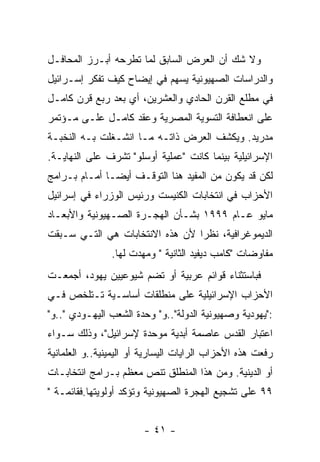 ‫ﻭﻻ ﺸﻙ ﺃﻥ ﺍﻟﻌﺭﺽ ﺍﻟﺴﺎﺒﻕ ﻟﻤﺎ ﺘﻁﺭﺤﻪ ﺃﺒـﺭﺯ ﺍﻟﻤﺤﺎﻓـل‬
‫ﻭﺍﻟﺩﺭﺍﺴﺎﺕ ﺍﻟﺼﻬﻴﻭﻨﻴﺔ ﻴﺴﻬﻡ ﻓﻲ ﺇﻴﻀﺎﺡ ﻜﻴﻑ ﺘﻔﻜﺭ ﺇﺴـﺭﺍﺌﻴل‬
‫ﻓﻲ ﻤﻁﻠﻊ ﺍﻟﻘﺭﻥ ﺍﻟﺤﺎﺩﻱ ﻭﺍﻟﻌﺸﺭﻴﻥ، ﺃﻱ ﺒﻌﺩ ﺭﺒﻊ ﻗﺭﻥ ﻜﺎﻤـل‬
‫ﻋﻠﻰ ﺍﻨﻌﻁﺎﻓﺔ ﺍﻟﺘﺴﻭﻴﺔ ﺍﻟﻤﺼﺭﻴﺔ ﻭﻋﻘﺩ ﻜﺎﻤـل ﻋﻠـﻰ ﻤـﺅﺘﻤﺭ‬
‫ﻤﺩﺭﻴﺩ. ﻭﻴﻜﺸﻑ ﺍﻟﻌﺭﺽ ﺫﺍﺘـﻪ ﻤـﺎ ﺍﻨﺸـﻐﻠﺕ ﺒـﻪ ﺍﻟﻨﺨﺒـﺔ‬
‫ﺍﻹﺴﺭﺍﺌﻴﻠﻴﺔ ﺒﻴﻨﻤﺎ ﻜﺎﻨﺕ "ﻋﻤﻠﻴﺔ ﺃﻭﺴﻠﻭ" ﺘﺸﺭﻑ ﻋﻠﻰ ﺍﻟﻨﻬﺎﻴـﺔ.‬
‫ﻟﻜﻥ ﻗﺩ ﻴﻜﻭﻥ ﻤﻥ ﺍﻟﻤﻔﻴﺩ ﻫﻨﺎ ﺍﻟﺘﻭﻗـﻑ ﺃﻴﻀـﺎ ﺃﻤـﺎﻡ ﺒـﺭﺍﻤﺞ‬
‫ﺍﻷﺤﺯﺍﺏ ﻓﻲ ﺍﻨﺘﺨﺎﺒﺎﺕ ﺍﻟﻜﻨﻴﺴﺕ ﻭﺭﺌﻴﺱ ﺍﻟﻭﺯﺭﺍﺀ ﻓﻲ ﺇﺴﺭﺍﺌﻴل‬
‫ﻤﺎﻴﻭ ﻋـﺎﻡ ٩٩٩١ ﺒﺸـﺄﻥ ﺍﻟﻬﺠـﺭﺓ ﺍﻟﺼـﻬﻴﻭﻨﻴﺔ ﻭﺍﻷﺒﻌـﺎﺩ‬
‫ﺍﻟﺩﻴﻤﻭﻏﺭﺍﻓﻴﺔ، ﻨﻅﺭﺍ ﻷﻥ ﻫﺫﻩ ﺍﻻﻨﺘﺨﺎﺒﺎﺕ ﻫﻲ ﺍﻟﺘـﻲ ﺴـﺒﻘﺕ‬
                ‫ﻤﻔﺎﻭﻀﺎﺕ "ﻜﺎﻤﺏ ﺩﻴﻔﻴﺩ ﺍﻟﺜﺎﻨﻴﺔ " ﻭﻤﻬﺩﺕ ﻟﻬﺎ.‬
‫ﻓﺒﺎﺴﺘﺜﻨﺎﺀ ﻗﻭﺍﺌﻡ ﻋﺭﺒﻴﺔ ﺃﻭ ﺘﻀﻡ ﺸﻴﻭﻋﻴﻴﻥ ﻴﻬﻭﺩ، ﺃﺠﻤﻌـﺕ‬
‫ﺍﻷﺤﺯﺍﺏ ﺍﻹﺴﺭﺍﺌﻴﻠﻴﺔ ﻋﻠﻰ ﻤﻨﻁﻠﻘﺎﺕ ﺃﺴﺎﺴـﻴﺔ ﺘـﺘﻠﺨﺹ ﻓـﻲ‬
‫:"ﻴﻬﻭﺩﻴﺔ ﻭﺼﻬﻴﻭﻨﻴﺔ ﺍﻟﺩﻭﻟﺔ"..ﻭ" ﻭﺤﺩﺓ ﺍﻟﺸﻌﺏ ﺍﻟﻴﻬـﻭﺩﻱ "..ﻭ"‬
‫ﺍﻋﺘﺒﺎﺭ ﺍﻟﻘﺩﺱ ﻋﺎﺼﻤﺔ ﺃﺒﺩﻴﺔ ﻤﻭﺤﺩﺓ ﻹﺴﺭﺍﺌﻴل"، ﻭﺫﻟﻙ ﺴـﻭﺍﺀ‬
‫ﺭﻓﻌﺕ ﻫﺫﻩ ﺍﻷﺤﺯﺍﺏ ﺍﻟﺭﺍﻴﺎﺕ ﺍﻟﻴﺴﺎﺭﻴﺔ ﺃﻭ ﺍﻟﻴﻤﻴﻨﻴﺔ..ﻭ ﺍﻟﻌﻠﻤﺎﻨﻴﺔ‬
‫ﺃﻭ ﺍﻟﺩﻴﻨﻴﺔ. ﻭﻤﻥ ﻫﺫﺍ ﺍﻟﻤﻨﻁﻠﻕ ﺘﻨﺹ ﻤﻌﻅﻡ ﺒـﺭﺍﻤﺞ ﺍﻨﺘﺨﺎﺒـﺎﺕ‬
‫٩٩ ﻋﻠﻰ ﺘﺸﺠﻴﻊ ﺍﻟﻬﺠﺭﺓ ﺍﻟﺼﻬﻴﻭﻨﻴﺔ ﻭﺘﺅﻜﺩ ﺃﻭﻟﻭﻴﺘﻬﺎ.ﻓﻘﺎﺌﻤـﺔ "‬


                        ‫- ١٤ -‬
 