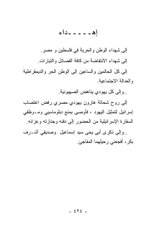 ‫ﺇﻫـــــﺩﺍﺀ‬

        ‫ﺇﻟﻰ ﺸﻬﺩﺍﺀ ﺍﻟﻭﻁﻥ ﻭﺍﻟﺤﺭﻴﺔ ﻓﻲ ﻓﻠﺴﻁﻴﻥ ﻭ ﻤﺼﺭ.‬
       ‫ﺇﻟﻰ ﺸﻬﺩﺍﺀ ﺍﻻﻨﺘﻔﺎﻀﺔ ﻤﻥ ﻜﺎﻓﺔ ﺍﻟﻔﺼﺎﺌل ﻭﺍﻟﺘﻴﺎﺭﺍﺕ.‬
‫ﺇﻟﻰ ﻜل ﺍﻟﺤﺎﻟﻤﻴﻥ ﻭﺍﻟﺴﺎﻋﻴﻥ ﺇﻟﻰ ﺍﻟﻭﻁﻥ ﺍﻟﺤﺭ ﻭﺍﻟﺩﻴﻤﻘﺭﺍﻁﻴﺔ‬
                                    ‫ﻭﺍﻟﻌﺩﺍﻟﺔ ﺍﻻﺠﺘﻤﺎﻋﻴﺔ.‬
                 ‫..ﻭﺇﻟﻰ ﻜل ﻴﻬﻭﺩﻱ ﻴﻨﺎﻫﺽ ﺍﻟﺼﻬﻴﻭﻨﻴﺔ.‬
‫ﺇﻟﻰ ﺭﻭﺡ ﺸﺤﺎﺘﺔ ﻫﺎﺭﻭﻥ ﻴﻬﻭﺩﻱ ﻤﺼﺭﻱ ﺭﻓﺽ ﺍﻏﺘﺼﺎﺏ‬
‫ﺇﺴﺭﺍﺌﻴل ﻟﺘﻤﺜﻴل ﺍﻟﻴﻬﻭﺩ ، ﻓﺄﻭﺼﻰ ﺒﻤﻨﻊ ﺩﺒﻠﻭﻤﺎﺴﻴﻲ ﻭﻤـﻭﻅﻔﻲ‬
 ‫ﺍﻟﺴﻔﺎﺭﺓ ﺍﻹﺴﺭﺍﺌﻴﻠﻴﺔ ﻤﻥ ﺍﻟﺤﻀﻭﺭ ﺇﻟﻰ ﺩﻓﻨﻪ ﻭﺠﻨﺎﺯﺘﻪ ﻭﻋﺯﺍﺌﻪ.‬
‫..ﻭﺇﻟﻰ ﺫﻜﺭﻯ ﺃﺒﻰ ﻴﺤﻰ ﺴﻴﺩ ﺇﺴﻤﺎﻋﻴل ﻭﺼﺩﻴﻘﻲ ﺃﺸـﺭﻑ‬
                          ‫ﺒﻜﺭ، ﺃﻓﺠﻌﻨﻲ ﺭﺤﻴﻠﻬﻤﺎ ﺍﻟﻤﻔﺎﺠﺊ.‬




                      ‫- ٤٢٤ -‬
 