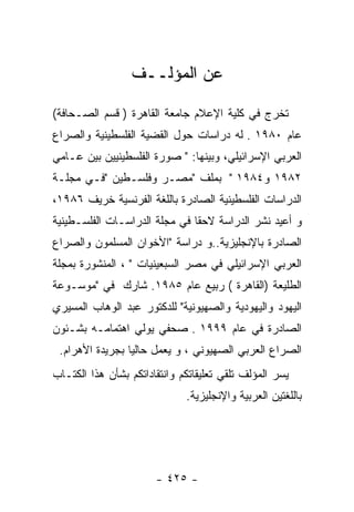 ‫ﻋﻥ ﺍﻟﻤﺅﻟــﻑ‬

‫ﺘﺨﺭﺝ ﻓﻲ ﻜﻠﻴﺔ ﺍﻹﻋﻼﻡ ﺠﺎﻤﻌﺔ ﺍﻟﻘﺎﻫﺭﺓ ) ﻗﺴﻡ ﺍﻟﺼـﺤﺎﻓﺔ(‬
‫ﻋﺎﻡ ٠٨٩١ . ﻟﻪ ﺩﺭﺍﺴﺎﺕ ﺤﻭل ﺍﻟﻘﻀﻴﺔ ﺍﻟﻔﻠﺴﻁﻴﻨﻴﺔ ﻭﺍﻟﺼﺭﺍﻉ‬
‫ﺍﻟﻌﺭﺒﻲ ﺍﻹﺴﺭﺍﺌﻴﻠﻲ، ﻭﺒﻴﻨﻬﺎ: " ﺼﻭﺭﺓ ﺍﻟﻔﻠﺴﻁﻴﻨﻴﻴﻥ ﺒﻴﻥ ﻋـﺎﻤﻲ‬
‫٢٨٩١ ﻭ٤٨٩١ " ﺒﻤﻠﻑ "ﻤﺼـﺭ ﻭﻓﻠﺴـﻁﻴﻥ "ﻓـﻲ ﻤﺠﻠـﺔ‬
‫ﺍﻟﺩﺭﺍﺴﺎﺕ ﺍﻟﻔﻠﺴﻁﻴﻨﻴﺔ ﺍﻟﺼﺎﺩﺭﺓ ﺒﺎﻟﻠﻐﺔ ﺍﻟﻔﺭﻨﺴﻴﺔ ﺨﺭﻴﻑ ٦٨٩١،‬
‫ﻭ ﺃﻋﻴﺩ ﻨﺸﺭ ﺍﻟﺩﺭﺍﺴﺔ ﻻﺤﻘﺎ ﻓﻲ ﻤﺠﻠﺔ ﺍﻟﺩﺭﺍﺴـﺎﺕ ﺍﻟﻔﻠﺴـﻁﻴﻨﻴﺔ‬
‫ﺍﻟﺼﺎﺩﺭﺓ ﺒﺎﻹﻨﺠﻠﻴﺯﻴﺔ..ﻭ ﺩﺭﺍﺴﺔ "ﺍﻷﺨﻭﺍﻥ ﺍﻟﻤﺴﻠﻤﻭﻥ ﻭﺍﻟﺼﺭﺍﻉ‬
‫ﺍﻟﻌﺭﺒﻲ ﺍﻹﺴﺭﺍﺌﻴﻠﻲ ﻓﻲ ﻤﺼﺭ ﺍﻟﺴﺒﻌﻴﻨﻴﺎﺕ " ، ﺍﻟﻤﻨﺸﻭﺭﺓ ﺒﻤﺠﻠﺔ‬
‫ﺍﻟﻁﻠﻴﻌﺔ )ﺍﻟﻘﺎﻫﺭﺓ ( ﺭﺒﻴﻊ ﻋﺎﻡ ٥٨٩١. ﺸﺎﺭﻙ ﻓﻲ "ﻤﻭﺴـﻭﻋﺔ‬
‫ﺍﻟﻴﻬﻭﺩ ﻭﺍﻟﻴﻬﻭﺩﻴﺔ ﻭﺍﻟﺼﻬﻴﻭﻨﻴﺔ" ﻟﻠﺩﻜﺘﻭﺭ ﻋﺒﺩ ﺍﻟﻭﻫﺎﺏ ﺍﻟﻤﺴﻴﺭﻱ‬
‫ﺍﻟﺼﺎﺩﺭﺓ ﻓﻲ ﻋﺎﻡ ٩٩٩١ . ﺼﺤﻔﻲ ﻴﻭﻟﻲ ﺍﻫﺘﻤﺎﻤـﻪ ﺒﺸـﺌﻭﻥ‬
 ‫ﺍﻟﺼﺭﺍﻉ ﺍﻟﻌﺭﺒﻲ ﺍﻟﺼﻬﻴﻭﻨﻲ ، ﻭ ﻴﻌﻤل ﺤﺎﻟﻴﺎ ﺒﺠﺭﻴﺩﺓ ﺍﻷﻫﺭﺍﻡ.‬
‫ﻴﺴﺭ ﺍﻟﻤﺅﻟﻑ ﺘﻠﻘﻲ ﺘﻌﻠﻴﻘﺎﺘﻜﻡ ﻭﺍﻨﺘﻘﺎﺩﺍﺘﻜﻡ ﺒﺸﺄﻥ ﻫﺫﺍ ﺍﻟﻜﺘـﺎﺏ‬
                              ‫ﺒﺎﻟﻠﻐﺘﻴﻥ ﺍﻟﻌﺭﺒﻴﺔ ﻭﺍﻹﻨﺠﻠﻴﺯﻴﺔ.‬




                       ‫- ٥٢٤ -‬
 