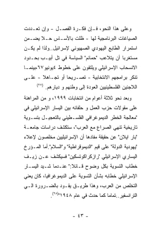 ‫ﻭﻋﻠﻰ ﻫﺫﺍ ﺍﻟﻨﺤﻭ، ﻓـﺈﻥ ﻓﻜـﺭﺓ ﺍﻟﻔﺼـل - ﻭﺇﻥ ﺘﻌـﺩﺩﺕ‬
‫ﺍﻟﺼﻴﺎﻏﺎﺕ ﺍﻟﺒﺭﻨﺎﻤﺠﻴﺔ ﻟﻬﺎ - ﻅﻠﺕ ﺒﺎﻷﺴـﺎﺱ ﺤـﻼ ﻴﻀـﻤﻥ‬
‫ﺍﺴﺘﻤﺭﺍﺭ ﺍﻟﻁﺎﺒﻊ ﺍﻟﻴﻬﻭﺩﻱ ﺍﻟﺼﻬﻴﻭﻨﻲ ﻹﺴﺭﺍﺌﻴل..ﻭﻟﺫﺍ ﻟﻡ ﻴﻜـﻥ‬
‫ﻤﺴﺘﻐﺭﺒﺎ ﺃﻥ ﻴﺘﻼﻋﺏ "ﺤﻤﺎﺌﻡ" ﺍﻟﺴﻴﺎﺴﺔ ﻓﻲ ﺘل ﺃﺒﻴـﺏ ﺒﺤـﺩﻭﺩ‬
‫ﺍﻻﻨﺴﺤﺎﺏ ﺍﻹﺴﺭﺍﺌﻴﻠﻲ ﻭﻴﻠﺘﻔﻭﻥ ﻋﻠﻰ ﺨﻁﻭﻁ ٤ﻴﻭﻨﻴﻭ٧٦،ﺒﻴﻨﻤـﺎ‬
‫ﺘﻨﻜﺭ ﺒﺭﺍﻤﺠﻬﻡ ﺍﻻﻨﺘﺨﺎﺒﻴﺔ - ﺘﺼـﺭﻴﺤﺎ ﺃﻭ ﺘﺠـﺎﻫﻼ - ﻋﻠـﻰ‬
      ‫)٧٢(‬
             ‫ﺍﻟﻼﺠﺌﻴﻥ ﺍﻟﻔﻠﺴﻁﻴﻨﻴﻴﻥ ﺍﻟﻌﻭﺩﺓ ﺇﻟﻰ ﻭﻁﻨﻬﻡ ﻭ ﺩﻴﺎﺭﻫﻡ.‬
‫ﻭﺒﻌﺩ ﻨﺤﻭ ﺜﻼﺜﺔ ﺃﻋﻭﺍﻡ ﻤﻥ ﺍﻨﺘﺨﺎﺒﺎﺕ ٩٩٩١، ﻭ ﻤﻥ ﺍﻟﻤﺭﺍﻫﻨﺔ‬
‫ﻋﻠﻰ ﻤﻘﻭﻻﺕ ﺤﺯﺏ ﺍﻟﻌﻤل ﻭ ﺤﻠﻔﺎﺌﻪ ﺒﻴﻥ ﺍﻟﻴﺴﺎﺭ ﺍﻹﺴﺭﺍﺌﻴﻠﻲ ﻓﻲ‬
‫"ﻤﻌﺎﻟﺠﺔ ﺍﻟﺨﻁﺭ ﺍﻟﺩﻴﻤﻭﻏﺭﺍﻓﻲ ﺍﻟﻔﻠﺴـﻁﻴﻨﻲ ﺒﺎﻟﺘﻌﺠﻴـل ﺒﺘﺴـﻭﻴﺔ‬
‫ﺘﺎﺭﻴﺨﻴﺔ ﺘﻨﻬﻲ ﺍﻟﺼﺭﺍﻉ ﻤﻊ ﺍﻟﻌﺭﺏ"، ﺴﺘﻜﺸﻑ ﺩﺭﺍﺴﺎﺕ ﺠﺎﻤﻌـﺔ‬
‫"ﺒﺎﺭ ﺍﻴﻼﻥ" ﻋﻥ ﺤﻘﻴﻘﺔ ﻤﻔﺎﺩﻫﺎ ﺃﻥ ﺍﻹﺴﺭﺍﺌﻴﻠﻴﻴﻥ ﻤﺨﻠﺼﻭﻥ ﻹﻋﻼﺀ‬
‫"ﻴﻬﻭﺩﻴﺔ ﺍﻟﺩﻭﻟﺔ" ﻋﻠﻰ ﻗﻴﻡ "ﺍﻟﺩﻴﻤﻭﻗﺭﺍﻁﻴﺔ" ﻭ"ﺍﻟﺴﻼﻡ".ﺃﻤﺎ ﺍﻟﻤـﺅﺭﺥ‬
‫ﺍﻟﻴﺴﺎﺭﻱ ﺍﻹﺴﺭﺍﺌﻴﻠﻲ "ﺭﺍﺯﻜﺭﺍﻜﻭﺘﺴﻜﻴﻥ" ﻓﺴﻴﻜﺸﻑ ﻋـﻥ ﺯﻴـﻑ‬
‫ﺨﻁﺎﺏ ﺍﻟﺘﺴﻭﻴﺔ ﺒﻜل ﻭﻀﻭﺡ ﻗـﺎﺌﻼ:" ﻋﻨـﺩﻤﺎ ﺸـﻴﺩ ﺍﻟﻴﺴـﺎﺭ‬
‫ﺍﻹﺴﺭﺍﺌﻴﻠﻲ ﺨﻁﺎﺒﻪ ﺒﺸﺄﻥ ﺍﻟﺘﺴﻭﻴﺔ ﻋﻠﻰ ﺍﻟﺩﻴﻤﻭﻏﺭﺍﻓﻴﺎ، ﻜﺎﻥ ﻴﻌﻨﻲ‬
‫ﺍﻟﺘﺨﻠﺹ ﻤﻥ ﺍﻟﻌﺭﺏ، ﻭﻫﺫﺍ ﻁﺭﻴـﻕ ﻴﻘـﻭﺩ ﺒﺎﻟﻀـﺭﻭﺭﺓ ﺍﻟـﻲ‬
               ‫ﺍﻟﺘﺭﺍﻨﺴﻔﻴﺭ..ﺘﻤﺎﻤﺎ ﻜﻤﺎ ﺤﺩﺙ ﻓﻲ ﻋﺎﻡ ٨٤٩١")٨٢(.‬


                          ‫- ٣٤ -‬
 