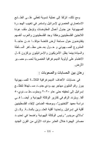 ‫ﻭﻤﻊ ﺫﻟﻙ، ﺍﻨﺯﻟﻘﺎ ﺇﻟﻰ ﻋﻤﻠﻴﺔ ﺘﺴﻭﻴﺔ ﺘﻐﻁﻲ ﻋﻠـﻰ ﺍﻟﻁـﺎﺒﻊ‬
‫ﺍﻻﺴﺘﻌﻤﺎﺭﻱ ﺍﻟﻌﻨﺼﺭﻱ ﻹﺴﺭﺍﺌﻴل ﻭﺘﺴﺘﻤﺭ ﻓﻲ ﺘﻐﻴﻴﺏ ﺍﻟﻬﺠـﺭﺓ‬
‫ﺍﻟﺼﻬﻴﻭﻨﻴﺔ ﻋﻥ ﺠﺩﻭل ﺃﻋﻤﺎل ﺍﻟﻤﻔﺎﻭﻀﺎﺕ ﻭﺘﺅﺠل ﻤﻠﻑ ﻋﻭﺩﺓ‬
‫ﺍﻟﻼﺠﺌﻴﻥ ﺍﻟﻔﻠﺴﻁﻴﻨﻴﻴﻥ.ﻭﻫﻜﺫﺍ ﻭﺠﺩ ﺍﻟﻔﻠﺴﻁﻴﻨﻴﻭﻥ ﻭﺍﻟﻌﺭﺏ ﺃﻨﻔﺴﻬﻡ‬
‫ﻴﺘﻔﺎﻭﻀﻭﻥ ﺤﻭل ﻤﺴﺎﺤﺔ ﺃﺭﺽ ﻓﺎﺌﻀﺔ ﻤﺅﻗﺘـﺎ ﻋـﻥ ﺤﺎﺠـﺔ‬
‫ﺍﻟﻤﺸﺭﻭﻉ ﺍﻟﺼـﻬﻴﻭﻨﻲ ﻭ ﺤـﻭل ﺒﻌـﺽ ﻤﻅـﺎﻫﺭ ﺍﻟﺴـﻠﻁﺔ‬
‫ﻭﺍﻟﺴﻴﺎﺩﺓ.ﺒﻴﻨﻤﺎ ﻴﻅل ﺍﻷﻤﺭﻴﻜﻴﻭﻥ ﻭﺍﻹﺴﺭﺍﺌﻴﻠﻴﻭﻥ ﻴﺭﻜﺯﻭﻥ ﻜـل‬
‫ﺍﻻﻫﺘﻤﺎﻡ ﻋﻠﻰ ﺃﻭﻟﻭﻴﺔ ﺍﻟﺩﻴﻤﻭﻏﺭﺍﻓﻴﺎ ﺍﻟﻌﻨﺼﺭﻴﺔ ﻟﺤﺴـﻡ ﻤﺼـﻴﺭ‬
                                                 ‫ﺍﻷﺭﺽ.‬

                   ‫ﺭﻫﺎﻥ ﺒﻴﻥ ﺍﻟﺤﺴﺎﺒﺎﺕ ﻭﺍﻟﺼﻌﻭﺒﺎﺕ :‬
‫ﻓﻲ ﺤﺴﺎﺒﺎﺕ ﺍﻷﻫﺩﺍﻑ ﺍﻟﺩﻴﻤﻭﻏﺭﺍﻓﻴﺔ ﺍﻟﺜﻼﺜـﺔ ﻟﻠﺼـﻬﻴﻭﻨﻴﺔ‬
‫ﻴﺒﺭﺯ ﺭﻗﻡ ﺍﻟﻤﻠﻴﻭﻥ ﻤﻬﺎﺠﺭ ﻴﻬـﻭﺩﻱ ﺠﺩﻴـﺩ ﻤﺴـﺘﻬﺩﻓﺎ ﺘﺘﻁﻠـﻊ‬
‫ﺇﺴﺭﺍﺌﻴل ﺇﻟﻰ ﺘﺤﻘﻴﻘﻪ ﺤﺘﻰ ﻋﺎﻡ ٠٢٠٢ ﻭﺒﻤﺘﻭﺴـﻁ ﺴـﻨﻭﻱ٠٥‬
‫ﺃﻟﻔﺎ. ﻭﻴﺘﺭﺩﺩ ﺍﻟﺭﻗﻡ ﻓﻲ ﺘﻘﺎﺭﻴﺭ ﺍﻟﻭﻜﺎﻟﺔ ﺍﻟﻴﻬﻭﺩﻴﺔ ﻭ ﺃﻴﻀـﺎ ﻓـﻲ‬
‫ﺩﺭﺍﺴﺔ ﻤﻌﻬﺩ "ﺍﻟﺘﺨﻨﻴﻭﻥ"، ﻭﺒﻭﺼﻔﻪ ﺍﻟﻀﺎﻤﻥ ﻹﺒﻘﺎﺀ ﺍﻟﻔﻠﺴﻁﻴﻨﻴﻴﻥ‬
‫ﺃﻗﻠﻴﺔ ﻓﻲ ﺇﺴﺭﺍﺌﻴل..ﻭﺘﺤﺩﻴﺩﺍ ﺃﻗﻠﻴﺔ ﺍﻟﻌﺸـﺭﻴﻥ ﺒﺎﻟﻤﺎﺌـﺔ. ﻭﻜـﺎﻥ‬
‫"ﺴﺎﻻﻱ ﻤﺭﻴﺩﻭﺭ" ﺭﺌﻴﺱ ﺍﻟﻭﻜﺎﻟﺔ ﺍﻟﻴﻬﻭﺩﻴﺔ ﻭﺍﻀﺤﺎ ﻓﻲ ﺘﺤﺩﻴـﺩ‬
‫ﻤﺼﺎﺩﺭ ﺍﻟﻬﺠﺭﺓ ﺨﻼل ﺍﻟﻌﺸﺭ ﺴﻨﻭﺍﺕ ﺍﻷﻭﻟﻰ ﻤﻥ ﺍﻟﻘﺭﻥ ﺍﻟﺠﺩﻴﺩ‬

                        ‫- ٤٤ -‬
 