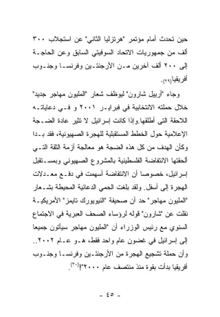 ‫ﺤﻴﻥ ﺘﺤﺩﺙ ﺃﻤﺎﻡ ﻤﺅﺘﻤﺭ "ﻫﺭﺘﺯﻟﻴﺎ ﺍﻟﺜﺎﻨﻲ" ﻋﻥ ﺍﺴﺘﺠﻼﺏ ٠٠٣‬
‫ﺃﻟﻑ ﻤﻥ ﺠﻤﻬﻭﺭﻴﺎﺕ ﺍﻻﺘﺤﺎﺩ ﺍﻟﺴﻭﻓﻴﺘﻲ ﺍﻟﺴﺎﺒﻕ ﻭﻋﻥ ﺍﻟﺤﺎﺠـﺔ‬
‫ﺇﻟﻰ ٠٠٢ ﺃﻟﻑ ﺁﺨﺭﻴﻥ ﻤـﻥ ﺍﻷﺭﺠﻨﺘـﻴﻥ ﻭﻓﺭﻨﺴـﺎ ﻭﺠﻨـﻭﺏ‬
                                              ‫ﺃﻓﺭﻴﻘﻴﺎ)٩٢(.‬
‫ﻭﺠﺎﺀ "ﺃﺭﻴﻴل ﺸﺎﺭﻭﻥ" ﻟﻴﻭﻅﻑ ﺸﻌﺎﺭ "ﺍﻟﻤﻠﻴﻭﻥ ﻤﻬﺎﺠﺭ ﺠﺩﻴﺩ"‬
‫ﺨﻼل ﺤﻤﻠﺘﻪ ﺍﻻﻨﺘﺨﺎﺒﻴﺔ ﻓﻲ ﻓﺒﺭﺍﻴـﺭ ١٠٠٢ ﻭ ﻓـﻲ ﺩﻋﺎﻴﺎﺘـﻪ‬
‫ﺍﻟﻼﺤﻘﺔ ﺍﻟﺘﻰ ﺃﻁﻠﻘﻬﺎ.ﻭﺇﺫﺍ ﻜﺎﻨﺕ ﺇﺴﺭﺍﺌﻴل ﻻ ﺘﺜﻴﺭ ﻋﺎﺩﺓ ﺍﻟﻀـﺠﺔ‬
‫ﺍﻹﻋﻼﻤﻴﺔ ﺤﻭل ﺍﻟﺨﻁﻁ ﺍﻟﻤﺴﺘﻘﺒﻠﻴﺔ ﻟﻠﻬﺠﺭﺓ ﺍﻟﺼﻬﻴﻭﻨﻴﺔ، ﻓﻘﺩ ﺒـﺩﺍ‬
‫ﻭﻜﺄﻥ ﺍﻟﻬﺩﻑ ﻤﻥ ﻜل ﻫﺫﻩ ﺍﻟﻀﺠﺔ ﻫﻭ ﻤﻌﺎﻟﺠﺔ ﺃﺯﻤﺔ ﺍﻟﺜﻘﺔ ﺍﻟﺘـﻲ‬
‫ﺃﻟﺤﻘﺘﻬﺎ ﺍﻻﻨﺘﻔﺎﻀﺔ ﺍﻟﻔﻠﺴﻁﻴﻨﻴﺔ ﺒﺎﻟﻤﺸﺭﻭﻉ ﺍﻟﺼﻬﻴﻭﻨﻲ ﻭﺒﻤﺴـﺘﻘﺒل‬
‫ﺇﺴﺭﺍﺌﻴل، ﺨﺼﻭﺼﺎ ﺃﻥ ﺍﻻﻨﺘﻔﺎﻀﺔ ﺃﺴﻬﻤﺕ ﻓﻲ ﺩﻓـﻊ ﻤﻌـﺩﻻﺕ‬
‫ﺍﻟﻬﺠﺭﺓ ﺇﻟﻰ ﺃﺴﻔل. ﻭﻟﻘﺩ ﺒﻠﻐﺕ ﺍﻟﺤﻤﻲ ﺍﻟﺩﻋﺎﺌﻴﺔ ﺍﻟﻤﺤﻴﻁﺔ ﺒﺸـﻌﺎﺭ‬
‫"ﺍﻟﻤﻠﻴﻭﻥ ﻤﻬﺎﺠﺭ" ﺤﺩ ﺃﻥ ﺼﺤﻴﻔﺔ "ﺍﻟﻨﻴﻭﻴﻭﺭﻙ ﺘﺎﻴﻤﺯ" ﺍﻷﻤﺭﻴﻜﻴـﺔ‬
‫ﻨﻘﻠﺕ ﻋﻥ "ﺸﺎﺭﻭﻥ" ﻗﻭﻟﻪ ﻟﺭﺅﺴﺎﺀ ﺍﻟﺼﺤﻑ ﺍﻟﻌﺒﺭﻴﺔ ﻓﻲ ﺍﻻﺠﺘﻤﺎﻉ‬
‫ﺍﻟﺴﻨﻭﻱ ﻤﻊ ﺭﺌﻴﺱ ﺍﻟﻭﺯﺭﺍﺀ ﺃﻥ "ﺍﻟﻤﻠﻴﻭﻥ ﻤﻬﺎﺠﺭ ﺴﻴﺄﺘﻭﻥ ﺠﻤﻴﻌﺎ‬
‫ﺇﻟﻰ ﺇﺴﺭﺍﺌﻴل ﻓﻲ ﻏﻀﻭﻥ ﻋﺎﻡ ﻭﺍﺤﺩ ﻓﻘﻁ، ﻫـﻭ ﻋـﺎﻡ ٢٠٠٢..‬
‫ﻭﺃﻥ ﺤﻤﻠﺔ ﺘﺸﺠﻴﻊ ﺍﻟﻬﺠﺭﺓ ﻤﻥ ﺍﻷﺭﺠﻨﺘـﻴﻥ ﻭﻓﺭﻨﺴـﺎ ﻭﺠﻨـﻭﺏ‬
            ‫ﺃﻓﺭﻴﻘﻴﺎ ﺒﺩﺃﺕ ﺒﻘﻭﺓ ﻤﻨﺫ ﻤﻨﺘﺼﻑ ﻋﺎﻡ ٠٠٠٢"!)٠٣(.‬


                       ‫- ٥٤ -‬
 