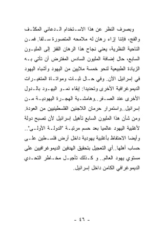 ‫ﻭﺒﺼﺭﻑ ﺍﻟﻨﻅﺭ ﻋﻥ ﻫﺫﺍ ﺍﻻﺴـﺘﺨﺩﺍﻡ ﺍﻟـﺩﻋﺎﺌﻲ ﺍﻟﻤﻜﺜـﻑ‬
‫ﻭﺍﻟﻔﺞ، ﻓﺈﻨﻨﺎ ﺇﺯﺍﺀ ﺭﻫﺎﻥ ﻟﻪ ﻤﻼﻤﺤﻪ ﺍﻟﻤﺘﺼﻭﺭﺓ ﺴـﻠﻔﺎ. ﻓﻤـﻥ‬
‫ﺍﻟﻨﺎﺤﻴﺔ ﺍﻟﻨﻅﺭﻴﺔ، ﻴﻌﻨﻲ ﻨﺠﺎﺡ ﻫﺫﺍ ﺍﻟﺭﻫﺎﻥ ﺍﻟﻘﻔﺯ ﺇﻟﻰ ﺍﻟﻤﻠﻴـﻭﻥ‬
‫ﺍﻟﺴﺎﺒﻊ، ﺤﺎل ﺇﻀﺎﻓﺔ ﺍﻟﻤﻠﻴﻭﻥ ﺍﻟﺴﺎﺩﺱ ﺍﻟﻤﻔﺘﺭﺽ ﺃﻥ ﺘﺄﺘﻲ ﺒـﻪ‬
‫ﺍﻟﺯﻴﺎﺩﺓ ﺍﻟﻁﺒﻴﻌﻴﺔ ﻟﻨﺤﻭ ﺨﻤﺴﺔ ﻤﻼﻴﻴﻥ ﻤﻥ ﺍﻟﻴﻬﻭﺩ ﻭﺃﺸﺒﺎﻩ ﺍﻟﻴﻬﻭﺩ‬
‫ﻓﻲ ﺇﺴﺭﺍﺌﻴل ﺍﻵﻥ. ﻭﻓﻲ ﺤـﺎل ﺜﺒـﺎﺕ ﻭﻤﻭﺍﺘـﺎﺓ ﺍﻟﻤﺘﻐﻴـﺭﺍﺕ‬
‫ﺍﻟﺩﻴﻤﻭﻏﺭﺍﻓﻴﺔ ﺍﻷﺨﺭﻯ ﻭﺘﺤﺩﻴﺩﺍ: ﺇﺒﻘﺎﺀ ﻨﻤـﻭ ﺍﻟﻴﻬـﻭﺩ ﺒﺎﻟـﺩﻭل‬
‫ﺍﻷﺨﺭﻯ ﻋﻨﺩ ﺍﻟﺼـﻔﺭ..ﻭﻫﺎﻤﺸـﻴﺔ ﺍﻟﻬﺠـﺭﺓ ﺍﻟﻴﻬﻭﺩﻴـﺔ ﻤـﻥ‬
‫ﺇﺴﺭﺍﺌﻴل..ﻭﺍﺴﺘﻤﺭﺍﺭ ﺤﺭﻤﺎﻥ ﺍﻟﻼﺠﺌﻴﻥ ﺍﻟﻔﻠﺴﻁﻴﻨﻴﻴﻥ ﻤﻥ ﺍﻟﻌﻭﺩﺓ.‬
‫ﻭﻤﻥ ﺸﺄﻥ ﻫﺫﺍ ﺍﻟﻤﻠﻴﻭﻥ ﺍﻟﺴﺎﺒﻊ ﺘﺄﻫﻴل ﺇﺴﺭﺍﺌﻴل ﻷﻥ ﺘﺼﺒﺢ ﺩﻭﻟﺔ‬
‫ﻷﻏﻠﺒﻴﺔ ﺍﻟﻴﻬﻭﺩ ﻋﺎﻟﻤﻴﺎ ﺒﻌﺩ ﺤﺴﻡ ﻤﺭﺘﺒـﺔ "ﺍﻟﺩﻭﻟـﺔ ﺍﻷﻭﻟـﻰ"..‬
‫ﻭﺃﻴﻀﺎ ﺍﻻﺤﺘﻔﺎﻅ ﺒﺄﻏﻠﺒﻴﺔ ﻴﻬﻭﺩﻴﺔ ﺩﺍﺨل ﺃﺭﺽ ﻓﻠﺴـﻁﻴﻥ ﻋﻠـﻰ‬
‫ﺤﺴﺎﺏ ﺃﻫﻠﻬﺎ..ﺃﻱ ﺍﻟﺘﻌﺠﻴل ﺒﺘﺤﻘﻴﻕ ﺍﻟﻬﺩﻓﻴﻥ ﺍﻟﺩﻴﻤﻭﻏﺭﺍﻓﻴﻴﻥ ﻋﻠﻰ‬
‫ﻤﺴﺘﻭﻱ ﻴﻬﻭﺩ ﺍﻟﻌﺎﻟﻡ.. ﻭ ﻜـﺫﻟﻙ ﺘﺄﺠﻴـل ﻤﺨـﺎﻁﺭ ﺍﻟﺘﺤـﺩﻱ‬
                       ‫ﺍﻟﺩﻴﻤﻭﻏﺭﺍﻓﻲ ﺍﻟﻜﺎﻤﻥ ﺩﺍﺨل ﺇﺴﺭﺍﺌﻴل.‬




                        ‫- ٦٤ -‬
 