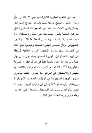 ‫ﻫﺫﺍ ﻤﻥ ﺍﻟﻨﺎﺤﻴﺔ ﺍﻟﻨﻅﺭﻴﺔ ﺍﻻﻓﺘﺭﺍﻀﻴﺔ ﻟﻴﺱ ﺇﻻ..ﻨﻅـﺭﺍ ﻷﻥ‬
‫ﺭﻫﺎﻥ "ﺍﻟﻤﻠﻴﻭﻥ ﺍﻟﺴﺎﺒﻊ" ﻴﻭﺍﺠﻪ ﺼﻌﻭﺒﺎﺕ ﻤﻥ ﺨﺎﺭﺝ ﺇﺴـﺭﺍﺌﻴل‬
‫ﺃﻴﻀﺎ..ﻭﻨﺤﻥ ﻨﺘﺤﺩﺙ ﻫﻨﺎ ﻓﻘﻁ ﻋﻥ ﺍﻟﺼﻌﻭﺒﺎﺕ ﺍﻟﻤﻨﻅﻭﺭﺓ ﺍﻵﻥ‬
‫ﻤﺩﺭﻜﻴﻥ ﺇﻤﻜﺎﻨﻴﺔ ﻅﻬﻭﺭ ﺼﻌﻭﺒﺎﺕ ﻏﻴﺭ ﻤﻨﻅﻭﺭﺓ ﻤﺴﺘﻘﺒﻼ. ﻭﻻ‬
‫ﺘﻐﻴﺏ ﺍﻟﺼﻌﻭﺒﺎﺕ ﺍﻟﻤﻨﻅـﻭﺭﺓ ﻋـﻥ ﺍﻟﻤﺨﻁـﻁ ﺍﻻﺴـﺘﺭﺍﺘﻴﺠﻲ‬
‫ﺍﻟﺼﻬﻴﻭﻨﻲ. ﻭﻷﻥ ﻤﺼﺎﺩﺭ ﺍﻟﻬﺠﺭﺓ ﺍﻟﻤﻌﺘﺎﺩﺓ ﻭﺍﻟﻴﺴﻴﺭﺓ ﺘﺒﺩﻭ ﺁﺨﺫﺓ‬
‫ﻓﻲ ﺍﻟﻨﻀﻭﺏ، ﺘﺸﻴﺭ ﺩﺭﺍﺴﺔ "ﺍﻟﺘﺨﻨﻴﻭﻥ" ﺇﻟﻰ ﺃﻥ ﺍﻟﻐﺎﻟﺒﻴﺔ ﺍﻟﺴﺎﺤﻘﺔ‬
‫ﻤﻥ ﺍﻟﻴﻬﻭﺩ ﺍﻟﻤﺴﺘﻬﺩﻓﻴﻥ ﺒﺎﻟﻬﺠﺭﺓ ﺃﺼﺒﺤﻭﺍ ﻴﻌﻴﺸـﻭﻥ ﻓـﻲ ﺩﻭل‬
‫ﻏﻨﻴﺔ ﻭﻟﻡ ﻴﺘﺒﻕ ﺇﻻ ﺍﺜﻨﻴﻥ ﺒﺎﻟﻤﺎﺌﺔ ﻓﻘﻁ ﻓﻲ ﺍﻟﺩﻭل ﺍﻟﻔﻘﻴﺭﺓ ﺍﻵﺴﻴﻭﻴﺔ‬
                                             ‫)١٣(‬
‫ﻭ ﻟﺫﺍ ﺘﺼﺒﺢ ﺍﻹﻏﺭﺍﺀﺍﺕ ﺍﻟﻤﻌﻴﺸﻴﺔ ﻭﺍﻻﻗﺘﺼﺎﺩﻴﺔ‬             ‫ﻭﺍﻷﻓﺭﻴﻘﻴﺔ‬
‫ﺒﺎﻟﻬﺠﺭﺓ ﻭﺍﻻﺴﺘﻴﻁﺎﻥ ﻓﻲ ﺇﺴﺭﺍﺌﻴل ﺒﻼ ﺠﺩﻭﻯ، ﻋﻨﺩﻤﺎ ﻴﺠـﺭﻱ‬
‫ﺘﺴﻭﻴﻕ ﺍﻟﻬﺠﺭﺓ ﺍﻟﺼﻬﻴﻭﻨﻴﺔ ﻓﻲ ﺍﻟﻭﻻﻴﺎﺕ ﺍﻟﻤﺘﺤـﺩﺓ ﺍﻷﻤﺭﻴﻜﻴـﺔ‬
‫ﻭﺒﺭﻴﻁﺎﻨﻴﺎ ﻭﻓﺭﻨﺴﺎ ﺃﻭ ﻜﻨﺩﺍ ﻭﺤﺘﻰ ﻓﻲ ﺠﻨﻭﺏ ﺃﻓﺭﻴﻘﻴﺎ. ﻭﺤﻴـﺙ‬
‫ﺘﺘﻤﻴﺯ ﻫﺫﻩ ﺍﻟﺩﻭل ﺒﻤﺴﺘﻭﻴﺎﺕ ﺍﻗﺘﺼﺎﺩﻴﺔ ﻭﻤﻌﻴﺸﻴﺔ ﺃﻋﻠﻰ ﻭﺒﻔﺭﺹ‬
                          ‫ﺭﻓﺎﻫﺔ ﺃﻭﻓﺭ ﻭﺒﻤﺠﺘﻤﻌﺎﺕ ﺃﻜﺜﺭ ﺃﻤﻨﺎ.‬




                         ‫- ٧٤ -‬
 