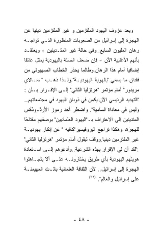 ‫ﻭﻴﻌﺩ ﻋﺯﻭﻑ ﺍﻟﻴﻬﻭﺩ ﺍﻟﻤﻠﺘﺯﻤﻴﻥ ﻭ ﻏﻴﺭ ﺍﻟﻤﻠﺘﺯﻤﻴﻥ ﺩﻴﻨﻴﺎ ﻋﻥ‬
‫ﺍﻟﻬﺠﺭﺓ ﺇﻟﻰ ﺇﺴﺭﺍﺌﻴل ﻤﻥ ﺍﻟﺼﻌﻭﺒﺎﺕ ﺍﻟﻤﻨﻅﻭﺭﺓ ﺍﻟﺘـﻲ ﺘﻭﺍﺠـﻪ‬
‫ﺭﻫﺎﻥ ﺍﻟﻤﻠﻴﻭﻥ ﺍﻟﺴﺎﺒﻊ. ﻭﻓﻲ ﺤﺎﻟﺔ ﻏﻴﺭ ﺍﻟﻤﺘـﺩﻴﻨﻴﻥ - ﻭﻴﻌﺘﻘـﺩ‬
‫ﺒﺄﻨﻬﻡ ﺍﻷﻏﻠﺒﻴﺔ ﺍﻵﻥ - ﻓﺈﻥ ﻀﻌﻑ ﺍﻟﺼﻠﺔ ﺒﺎﻟﻴﻬﻭﺩﻴﺔ ﻴﻤﺜل ﻋﺎﺌﻘﺎ‬
‫ﺇﻀﺎﻓﻴﺎ ﺃﻤﺎﻡ ﻫﺫﺍ ﺍﻟﺭﻫﺎﻥ.ﻭﻁﺎﻟﻤﺎ ﻴﺤﺫﺭ ﺍﻟﺨﻁﺎﺏ ﺍﻟﺼﻬﻴﻭﻨﻲ ﻤﻥ‬
‫ﻓﻘﺩﺍﻥ ﻤﺎ ﻴﺴﻤﻲ "ﺒﺎﻟﻬﻭﻴﺔ ﺍﻟﻴﻬﻭﺩﻴـﺔ".ﻭﻟـﺫﺍ ﺫﻫـﺏ " ﺴـﺎﻻﻱ‬
‫ﻤﺭﻴﺩﻭﺭ" ﺃﻤﺎﻡ ﻤﺅﺘﻤﺭ "ﻫﺭﺘﺯﻟﻴﺎ ﺍﻟﺜﺎﻨﻲ" ﺇﻟـﻰ ﺍﻹﻗـﺭﺍﺭ ﺒـﺄﻥ :‬
‫"ﺍﻟﺘﻬﺩﻴﺩ ﺍﻟﺭﺌﻴﺴﻲ ﺍﻵﻥ ﻴﻜﻤﻥ ﻓﻲ ﺫﻭﺒﺎﻥ ﺍﻟﻴﻬﻭﺩ ﻓﻲ ﻤﺠﺘﻤﻌﺎﺘﻬﻡ..‬
‫ﻭﻟﻴﺱ ﻓﻲ ﻤﻌﺎﺩﺍﺓ ﺍﻟﺴﺎﻤﻴﺔ". ﻭﺍﻀﻁﺭ ﺃﺤﺩ ﺭﻤﻭﺯ ﺍﻷﺭﺜـﻭﺫﻜﺱ‬
‫ﺍﻟﻤﺘﺩﻴﻨﻴﻥ ﺇﻟﻰ ﺍﻻﻋﺘﺭﺍﻑ ﺒـ"ﺍﻟﻴﻬﻭﺩ ﺍﻟﻌﻠﻤﺎﻨﻴﻴﻥ" ﺒﻭﺼﻔﻬﻡ ﻤﻔﺘﺎ ًﺎ‬
 ‫ﺤ‬
‫ﻟﻠﻬﺠﺭﺓ، ﻭﻫﻜﺫﺍ ﺘﺭﺍﺠﻊ ﺍﻟﺒﺭﻭﻓﻴﺴﻴﺭ"ﻜﺎﻓﻴﻪ " ﻋﻥ ﺇﻨﻜﺎﺭ ﻴﻬﻭﺩﻴـﺔ‬
‫ﻏﻴﺭ ﺍﻟﻤﻠﺘﺯﻤﻴﻥ ﺩﻴﻨﻴﺎ.ﻭﻭﻗﻑ ﻟﻴﻘﻭل ﺃﻤﺎﻡ ﻤﺅﺘﻤﺭ "ﻫﺭﺘﺯﻟﻴﺎ ﺍﻟﺜﺎﻨﻲ"‬
‫:"ﻟﻘﺩ ﺁﻥ ﻟﻲ ﺍﻹﻗﺭﺍﺭ ﺒﻬﺫﻩ ﺍﻟﺸﺭﻋﻴﺔ..ﻭﺃﺩﻋﻭﻫﻡ ﺇﻟـﻰ ﺍﺴـﺘﻌﺎﺩﺓ‬
‫ﻫﻭﻴﺘﻬﻡ ﺍﻟﻴﻬﻭﺩﻴﺔ ﺒﺄﻱ ﻁﺭﻴﻕ ﻴﺨﺘﺎﺭﻭﻨـﻪ ﻋﻠـﻰ ﺃﻻ ﻴﺘﺠـﺎﻫﻠﻭﺍ‬
‫ﺍﻟﻬﺠﺭﺓ ﺇﻟﻰ ﺇﺴﺭﺍﺌﻴل.. ﻷﻥ ﺍﻟﺜﻘﺎﻓﺔ ﺍﻟﻌﻠﻤﺎﻨﻴﺔ ﺒﺎﺘـﺕ ﺍﻟﻤﻬﻴﻤﻨـﺔ‬
                                ‫)٢٣(‬
                                       ‫ﻋﻠﻰ ﺇﺴﺭﺍﺌﻴل ﻭﺍﻟﻌﺎﻟﻡ".‬




                        ‫- ٨٤ -‬
 