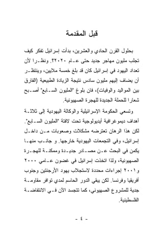 ‫ﻗﺒل ﺍﻟﻤﻘﺩﻤﺔ‬
‫ﺒﺤﻠﻭل ﺍﻟﻘﺭﻥ ﺍﻟﺤﺎﺩﻱ ﻭﺍﻟﻌﺸﺭﻴﻥ، ﺒﺩﺃﺕ ﺇﺴﺭﺍﺌﻴل ﺘﻔﻜﺭ ﻜﻴﻑ‬
‫ﺘﺠﻠﺏ ﻤﻠﻴﻭﻥ ﻤﻬﺎﺠﺭ ﺠﺩﻴﺩ ﺤﺘﻰ ﻋـﺎﻡ ٠٢٠٢؟. ﻭﻨﻅـﺭﺍ ﻷﻥ‬
‫ﺘﻌﺩﺍﺩ ﺍﻟﻴﻬﻭﺩ ﻓﻲ ﺇﺴﺭﺍﺌﻴل ﻜﺎﻥ ﻗﺩ ﺒﻠﻎ ﺨﻤﺴﺔ ﻤﻼﻴﻴﻥ، ﻭﻴﻨﺘﻅـﺭ‬
‫ﺃﻥ ﻴﻀﺎﻑ ﺇﻟﻴﻬﻡ ﻤﻠﻴﻭﻥ ﺴﺎﺩﺱ ﻨﺘﻴﺠﺔ ﺍﻟﺯﻴﺎﺩﺓ ﺍﻟﻁﺒﻴﻌﻴﺔ )ﺍﻟﻔﺎﺭﻕ‬
‫ﺒﻴﻥ ﺍﻟﻤﻭﺍﻟﻴﺩ ﻭﺍﻟﻭﻓﻴﺎﺕ(، ﻓﺎﻥ ﺒﻠﻭﻍ "ﺍﻟﻤﻠﻴﻭﻥ ﺍﻟﺴـﺎﺒﻊ" ﺃﺼـﺒﺢ‬
                  ‫ﺸﻌﺎﺭﺍ ﻟﻠﺤﻤﻠﺔ ﺍﻟﺠﺩﻴﺩﺓ ﻟﻠﻬﺠﺭﺓ ﺍﻟﺼﻬﻴﻭﻨﻴﺔ.‬
‫ﻭﺘﺴﻌﻲ ﺍﻟﺤﻜﻭﻤﺔ ﺍﻹﺴﺭﺍﺌﻴﻠﻴﺔ ﻭﺍﻟﻭﻜﺎﻟﺔ ﺍﻟﻴﻬﻭﺩﻴﺔ ﺇﻟﻰ ﺜﻼﺜـﺔ‬
‫ﺃﻫﺩﺍﻑ ﺩﻴﻤﻭﻏﺭﺍﻓﻴﺔ ﺃﻴﺩﻴﻭﻟﻭﺠﻴﺔ ﺘﺤﺕ ﻻﻓﺘﺔ "ﺍﻟﻤﻠﻴﻭﻥ ﺍﻟﺴـﺎﺒﻊ".‬
‫ﻟﻜﻥ ﻫﺫﺍ ﺍﻟﺭﻫﺎﻥ ﺘﻌﺘﺭﻀﻪ ﻤﺸﻜﻼﺕ ﻭﺼﻌﻭﺒﺎﺕ ﻤـﻥ ﺩﺍﺨـل‬
‫ﺇﺴﺭﺍﺌﻴل، ﻭﻓﻲ ﺍﻟﺘﺠﻤﻌﺎﺕ ﺍﻟﻴﻬﻭﺩﻴﺔ ﺨﺎﺭﺠﻬﺎ. ﻭ ﺠﺎﻨـﺏ ﻤﻨﻬـﺎ‬
‫ﻴﻜﻤﻥ ﻓﻲ ﺍﻟﺒﺤﺙ ﻋـﻥ ﻤﺼـﺎﺩﺭ ﺠﺩﻴـﺩﺓ ﻭﻤﻤﻜﻨـﺔ ﻟﻠﻬﺠـﺭﺓ‬
‫ﺍﻟﺼﻬﻴﻭﻨﻴﺔ، ﻭﻟﺫﺍ ﺍﺘﺨﺫﺕ ﺇﺴﺭﺍﺌﻴل ﻓﻲ ﻏﻀﻭﻥ ﻋـﺎﻤﻲ ٠٠٠٢‬
‫ﻭ١٠٠٢ ﺇﺠﺭﺍﺀﺍﺕ ﻤﺤﺩﺩﺓ ﻻﺴﺘﺠﻼﺏ ﻴﻬﻭﺩ ﺍﻷﺭﺠﻨﺘﻴﻥ ﻭﺠﻨﻭﺏ‬
‫ﺃﻓﺭﻴﻘﻴﺎ ﻭﻓﺭﻨﺴﺎ. ﻟﻜﻥ ﻴﺒﻘﻲ ﺍﻟﺩﻭﺭ ﺍﻟﺤﺎﺴﻡ ﻟﻤﺩﻱ ﺘﻭﺍﻓﺭ ﻤﻘﺎﻭﻤـﺔ‬
‫ﺠﺩﻴﺔ ﻟﻠﻤﺸﺭﻭﻉ ﺍﻟﺼﻬﻴﻭﻨﻲ، ﻜﻤﺎ ﺘﺘﺠﺴﺩ ﺍﻵﻥ ﻓـﻲ ﺍﻻﻨﺘﻔﺎﻀـﺔ‬
                                              ‫ﺍﻟﻔﻠﺴﻁﻴﻨﻴﺔ.‬


                        ‫-٤-‬
 