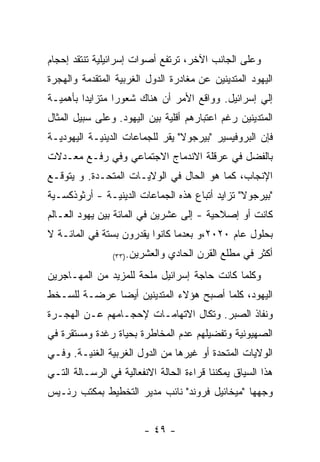 ‫ﻭﻋﻠﻰ ﺍﻟﺠﺎﻨﺏ ﺍﻵﺨﺭ، ﺘﺭﺘﻔﻊ ﺃﺼﻭﺍﺕ ﺇﺴﺭﺍﺌﻴﻠﻴﺔ ﺘﻨﺘﻘﺩ ﺇﺤﺠﺎﻡ‬
‫ﺍﻟﻴﻬﻭﺩ ﺍﻟﻤﺘﺩﻴﻨﻴﻥ ﻋﻥ ﻤﻐﺎﺩﺭﺓ ﺍﻟﺩﻭل ﺍﻟﻐﺭﺒﻴﺔ ﺍﻟﻤﺘﻘﺩﻤﺔ ﻭﺍﻟﻬﺠﺭﺓ‬
‫ﺇﻟﻲ ﺇﺴﺭﺍﺌﻴل. ﻭﻭﺍﻗﻊ ﺍﻷﻤﺭ ﺃﻥ ﻫﻨﺎﻙ ﺸﻌﻭﺭﺍ ﻤﺘﺯﺍﻴﺩﺍ ﺒﺄﻫﻤﻴـﺔ‬
‫ﺍﻟﻤﺘﺩﻴﻨﻴﻥ ﺭﻏﻡ ﺍﻋﺘﺒﺎﺭﻫﻡ ﺃﻗﻠﻴﺔ ﺒﻴﻥ ﺍﻟﻴﻬﻭﺩ. ﻭﻋﻠﻰ ﺴﺒﻴل ﺍﻟﻤﺜﺎل‬
‫ﻓﺈﻥ ﺍﻟﺒﺭﻭﻓﻴﺴﻴﺭ "ﺒﻴﺭﺠﻭﻻ" ﻴﻘﺭ ﻟﻠﺠﻤﺎﻋﺎﺕ ﺍﻟﺩﻴﻨﻴـﺔ ﺍﻟﻴﻬﻭﺩﻴـﺔ‬
‫ﺒﺎﻟﻔﻀل ﻓﻲ ﻋﺭﻗﻠﺔ ﺍﻻﻨﺩﻤﺎﺝ ﺍﻻﺠﺘﻤﺎﻋﻲ ﻭﻓﻲ ﺭﻓـﻊ ﻤﻌـﺩﻻﺕ‬
‫ﺍﻹﻨﺠﺎﺏ، ﻜﻤﺎ ﻫﻭ ﺍﻟﺤﺎل ﻓﻲ ﺍﻟﻭﻻﻴـﺎﺕ ﺍﻟﻤﺘﺤـﺩﺓ. ﻭ ﻴﺘﻭﻗـﻊ‬
‫"ﺒﻴﺭﺠﻭﻻ" ﺘﺯﺍﻴﺩ ﺃﺘﺒﺎﻉ ﻫﺫﻩ ﺍﻟﺠﻤﺎﻋﺎﺕ ﺍﻟﺩﻴﻨﻴـﺔ - ﺃﺭﺜﻭﺫﻜﺴـﻴﺔ‬
‫ﻜﺎﻨﺕ ﺃﻭ ﺇﺼﻼﺤﻴﺔ - ﺇﻟﻰ ﻋﺸﺭﻴﻥ ﻓﻲ ﺍﻟﻤﺎﺌﺔ ﺒﻴﻥ ﻴﻬﻭﺩ ﺍﻟﻌـﺎﻟﻡ‬
‫ﺒﺤﻠﻭل ﻋﺎﻡ ٠٢٠٢،ﻭ ﺒﻌﺩﻤﺎ ﻜﺎﻨﻭﺍ ﻴﻘﺩﺭﻭﻥ ﺒﺴﺘﺔ ﻓﻲ ﺍﻟﻤﺎﺌـﺔ ﻻ‬
                ‫ﻭﺍﻟﻌﺸﺭﻴﻥ.)٣٣(‬   ‫ﺃﻜﺜﺭ ﻓﻲ ﻤﻁﻠﻊ ﺍﻟﻘﺭﻥ ﺍﻟﺤﺎﺩﻱ‬
‫ﻭﻜﻠﻤﺎ ﻜﺎﻨﺕ ﺤﺎﺠﺔ ﺇﺴﺭﺍﺌﻴل ﻤﻠﺤﺔ ﻟﻠﻤﺯﻴﺩ ﻤﻥ ﺍﻟﻤﻬـﺎﺠﺭﻴﻥ‬
‫ﺍﻟﻴﻬﻭﺩ، ﻜﻠﻤﺎ ﺃﺼﺒﺢ ﻫﺅﻻﺀ ﺍﻟﻤﺘﺩﻴﻨﻴﻥ ﺃﻴﻀﺎ ﻋﺭﻀـﺔ ﻟﻠﺴـﺨﻁ‬
‫ﻭﻨﻔﺎﺫ ﺍﻟﺼﺒﺭ. ﻭﺘﻜﺎل ﺍﻻﺘﻬﺎﻤـﺎﺕ ﻹﺤﺠـﺎﻤﻬﻡ ﻋـﻥ ﺍﻟﻬﺠـﺭﺓ‬
‫ﺍﻟﺼﻬﻴﻭﻨﻴﺔ ﻭﺘﻔﻀﻴﻠﻬﻡ ﻋﺩﻡ ﺍﻟﻤﺨﺎﻁﺭﺓ ﺒﺤﻴﺎﺓ ﺭﻏﺩﺓ ﻭﻤﺴﺘﻘﺭﺓ ﻓﻲ‬
‫ﺍﻟﻭﻻﻴﺎﺕ ﺍﻟﻤﺘﺤﺩﺓ ﺃﻭ ﻏﻴﺭﻫﺎ ﻤﻥ ﺍﻟﺩﻭل ﺍﻟﻐﺭﺒﻴﺔ ﺍﻟﻐﻨﻴـﺔ. ﻭﻓـﻲ‬
‫ﻫﺫﺍ ﺍﻟﺴﻴﺎﻕ ﻴﻤﻜﻨﻨﺎ ﻗﺭﺍﺀﺓ ﺍﻟﺤﺎﻟﺔ ﺍﻻﻨﻔﻌﺎﻟﻴﺔ ﻓﻲ ﺍﻟﺭﺴـﺎﻟﺔ ﺍﻟﺘـﻲ‬
‫ﻭﺠﻬﻬﺎ "ﻤﻴﺨﺎﺌﻴل ﻓﺭﻭﻨﺩ" ﻨﺎﺌﺏ ﻤﺩﻴﺭ ﺍﻟﺘﺨﻁﻴﻁ ﺒﻤﻜﺘﺏ ﺭﺌـﻴﺱ‬


                        ‫- ٩٤ -‬
 