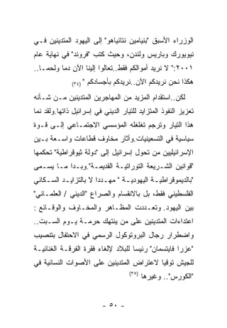 ‫ﺍﻟﻭﺯﺭﺍﺀ ﺍﻷﺴﺒﻕ "ﺒﻨﻴﺎﻤﻴﻥ ﻨﺘﺎﻨﻴﺎﻫﻭ" ﺇﻟﻰ ﺍﻟﻴﻬﻭﺩ ﺍﻟﻤﺘﺩﻴﻨﻴﻥ ﻓـﻲ‬
‫ﻨﻴﻭﻴﻭﺭﻙ ﻭﺒﺎﺭﻴﺱ ﻭﻟﻨﺩﻥ، ﻭﺤﻴﺙ ﻜﺘﺏ "ﻓﺭﻭﻨﺩ" ﻓﻲ ﻨﻬﺎﻴﺔ ﻋﺎﻡ‬
‫١٠٠٢:" ﻻ ﻨﺭﻴﺩ ﺃﻤﻭﺍﻟﻜﻡ ﻓﻘﻁ..ﺘﻌﺎﻟﻭﺍ ﺇﻟﻴﻨﺎ ﺍﻵﻥ ﺩﻤﺎ ﻭﻟﺤﻤـﺎ..‬
              ‫)٤٣(‬   ‫ﻫﻜﺫﺍ ﻨﺤﻥ ﻨﺭﻴﺩﻜﻡ ﺍﻵﻥ..ﻨﺭﻴﺩﻜﻡ ﺒﺄﺠﺴﺎﺩﻜﻡ "‬
‫ﻟﻜﻥ..ﺍﺴﺘﻘﺩﺍﻡ ﺍﻟﻤﺯﻴﺩ ﻤﻥ ﺍﻟﻤﻬﺎﺠﺭﻴﻥ ﺍﻟﻤﺘﺩﻴﻨﻴﻥ ﻤـﻥ ﺸـﺄﻨﻪ‬
‫ﺘﻌﺯﻴﺯ ﺍﻟﻨﻔﻭﺫ ﺍﻟﻤﺘﺯﺍﻴﺩ ﻟﻠﺘﻴﺎﺭ ﺍﻟﺩﻴﻨﻲ ﻓﻲ ﺇﺴﺭﺍﺌﻴل ﺫﺍﺘﻬﺎ.ﻭﻟﻘﺩ ﻨﻤﺎ‬
‫ﻫﺫﺍ ﺍﻟﺘﻴﺎﺭ ﻭﺘﺭﺠﻡ ﺘﻐﻠﻐﻠﻪ ﺍﻟﻤﺅﺴﺴﻲ ﺍﻻﺠﺘﻤـﺎﻋﻲ ﺇﻟـﻰ ﻗـﻭﺓ‬
‫ﺴﻴﺎﺴﻴﺔ ﻓﻲ ﺍﻟﺘﺴﻌﻴﻨﻴﺎﺕ.ﻭﺃﺜﺎﺭ ﻤﺨﺎﻭﻑ ﻗﻁﺎﻋﺎﺕ ﻭﺍﺴـﻌﺔ ﺒـﻴﻥ‬
‫ﺍﻹﺴﺭﺍﺌﻴﻠﻴﻴﻥ ﻤﻥ ﺘﺤﻭل ﺇﺴﺭﺍﺌﻴل ﺇﻟﻰ "ﺩﻭﻟﺔ ﺜﻴﻭﻗﺭﺍﻁﻴﺔ" ﺘﺤﻜﻤﻬﺎ‬
‫"ﻗﻭﺍﻨﻴﻥ ﺍﻟﺸـﺭﻴﻌﺔ ﺍﻟﺘﻭﺭﺍﺘﻴـﺔ ﺍﻟﻘﺩﻴﻤـﺔ".ﻭﺒـﺩﺍ ﻤـﺎ ﻴﺴـﻤﻰ‬
‫"ﺒﺎﻟﺩﻴﻤﻭﻗﺭﺍﻁﻴ ـﺔ ﺍﻟﻴﻬﻭﺩﻴ ـﺔ " ﻤﻬ ـﺩﺩﺍ ﻻ ﺒﺎﻟﺘﺯﺍﻴ ـﺩ ﺍﻟﺴ ـﻜﺎﻨﻲ‬
    ‫ـ‬      ‫ـ‬              ‫ـ‬       ‫ـ‬          ‫ـ‬
‫ﺍﻟﻔﻠﺴﻁﻴﻨﻲ ﻓﻘﻁ، ﺒل ﺒﺎﻻﻨﻘﺴﺎﻡ ﻭﺍﻟﺼﺭﺍﻉ "ﺍﻟﺩﻴﻨﻲ / ﺍﻟﻌﻠﻤـﺎﻨﻲ"‬
‫ﺒﻴﻥ ﺍﻟﻴﻬﻭﺩ. ﻭﺘﻌـﺩﺩﺕ ﺍﻟﻤﻅـﺎﻫﺭ ﻭﺍﻟﻤﺨـﺎﻭﻑ ﻭﺍﻟﻭﻗـﺎﺌﻊ :‬
‫ﺍﻋﺘﺩﺍﺀﺍﺕ ﺍﻟﻤﺘﺩﻴﻨﻴﻥ ﻋﻠﻰ ﻤﻥ ﻴﻨﺘﻬﻙ ﺤﺭﻤـﺔ ﻴـﻭﻡ ﺍﻟﺴـﺒﺕ..‬
‫ﻭﺍﻀﻁﺭﺍﺭ ﺭﺠﺎل ﺍﻟﺒﺭﻭﺘﻭﻜﻭل ﺍﻟﺭﺴﻤﻲ ﻓﻲ ﺍﻻﺤﺘﻔﺎل ﺒﺘﻨﺼﻴﺏ‬
‫"ﻋﺯﺭﺍ ﻓﺎﻴﺘﺴﻤﺎﻥ" ﺭﺌﻴﺴﺎ ﻟﻠﺒﻼﺩ ﻹﻟﻐﺎﺀ ﻓﻘﺭﺓ ﺍﻟﻔﺭﻗـﺔ ﺍﻟﻐﻨﺎﺌﻴـﺔ‬
‫ﻟﻠﺠﻴﺵ ﺘﻭﻗﻴﺎ ﻻﻋﺘﺭﺍﺽ ﺍﻟﻤﺘﺩﻴﻨﻴﻥ ﻋﻠﻰ ﺍﻷﺼﻭﺍﺕ ﺍﻟﻨﺴﺎﺌﻴﺔ ﻓﻲ‬
                                     ‫)٥٣(‬
                                            ‫"ﺍﻟﻜﻭﺭﺱ".. ﻭﻏﻴﺭﻫﺎ‬


                           ‫- ٠٥ -‬
 