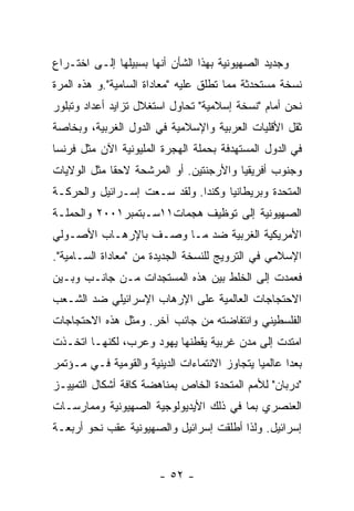 ‫ﻭﺠﺩﻴﺩ ﺍﻟﺼﻬﻴﻭﻨﻴﺔ ﺒﻬﺫﺍ ﺍﻟﺸﺄﻥ ﺃﻨﻬﺎ ﺒﺴﺒﻴﻠﻬﺎ ﺇﻟـﻰ ﺍﺨﺘـﺭﺍﻉ‬
‫ﻨﺴﺨﺔ ﻤﺴﺘﺤﺩﺜﺔ ﻤﻤﺎ ﺘﻁﻠﻕ ﻋﻠﻴﻪ "ﻤﻌﺎﺩﺍﺓ ﺍﻟﺴﺎﻤﻴﺔ".ﻭ ﻫﺫﻩ ﺍﻟﻤﺭﺓ‬
‫ﻨﺤﻥ ﺃﻤﺎﻡ "ﻨﺴﺨﺔ ﺇﺴﻼﻤﻴﺔ" ﺘﺤﺎﻭل ﺍﺴﺘﻐﻼل ﺘﺯﺍﻴﺩ ﺃﻋﺩﺍﺩ ﻭﺘﺒﻠﻭﺭ‬
‫ﺜﻘل ﺍﻷﻗﻠﻴﺎﺕ ﺍﻟﻌﺭﺒﻴﺔ ﻭﺍﻹﺴﻼﻤﻴﺔ ﻓﻲ ﺍﻟﺩﻭل ﺍﻟﻐﺭﺒﻴﺔ، ﻭﺒﺨﺎﺼﺔ‬
‫ﻓﻲ ﺍﻟﺩﻭل ﺍﻟﻤﺴﺘﻬﺩﻓﺔ ﺒﺤﻤﻠﺔ ﺍﻟﻬﺠﺭﺓ ﺍﻟﻤﻠﻴﻭﻨﻴﺔ ﺍﻵﻥ ﻤﺜل ﻓﺭﻨﺴﺎ‬
‫ﻭﺠﻨﻭﺏ ﺃﻓﺭﻴﻘﻴﺎ ﻭﺍﻷﺭﺠﻨﺘﻴﻥ. ﺃﻭ ﺍﻟﻤﺭﺸﺤﺔ ﻻﺤﻘﺎ ﻤﺜل ﺍﻟﻭﻻﻴﺎﺕ‬
‫ﺍﻟﻤﺘﺤﺩﺓ ﻭﺒﺭﻴﻁﺎﻨﻴﺎ ﻭﻜﻨﺩﺍ. ﻭﻟﻘﺩ ﺴـﻌﺕ ﺇﺴـﺭﺍﺌﻴل ﻭﺍﻟﺤﺭﻜـﺔ‬
‫ﺍﻟﺼﻬﻴﻭﻨﻴﺔ ﺇﻟﻰ ﺘﻭﻅﻴﻑ ﻫﺠﻤﺎﺕ١١ﺴـﺒﺘﻤﺒﺭ١٠٠٢ ﻭﺍﻟﺤﻤﻠـﺔ‬
‫ﺍﻷﻤﺭﻴﻜﻴﺔ ﺍﻟﻐﺭﺒﻴﺔ ﻀﺩ ﻤـﺎ ﻭﺼـﻑ ﺒﺎﻹﺭﻫـﺎﺏ ﺍﻷﺼـﻭﻟﻲ‬
‫ﺍﻹﺴﻼﻤﻲ ﻓﻲ ﺍﻟﺘﺭﻭﻴﺞ ﻟﻠﻨﺴﺨﺔ ﺍﻟﺠﺩﻴﺩﺓ ﻤﻥ "ﻤﻌﺎﺩﺍﺓ ﺍﻟﺴـﺎﻤﻴﺔ".‬
‫ﻓﻌﻤﺩﺕ ﺇﻟﻰ ﺍﻟﺨﻠﻁ ﺒﻴﻥ ﻫﺫﻩ ﺍﻟﻤﺴﺘﺠﺩﺍﺕ ﻤـﻥ ﺠﺎﻨـﺏ ﻭﺒـﻴﻥ‬
‫ﺍﻻﺤﺘﺠﺎﺠﺎﺕ ﺍﻟﻌﺎﻟﻤﻴﺔ ﻋﻠﻰ ﺍﻹﺭﻫﺎﺏ ﺍﻹﺴﺭﺍﺌﻴﻠﻲ ﻀﺩ ﺍﻟﺸـﻌﺏ‬
‫ﺍﻟﻔﻠﺴﻁﻴﻨﻲ ﻭﺍﻨﺘﻔﺎﻀﺘﻪ ﻤﻥ ﺠﺎﻨﺏ ﺁﺨﺭ. ﻭﻤﺜل ﻫﺫﻩ ﺍﻻﺤﺘﺠﺎﺠﺎﺕ‬
‫ﺍﻤﺘﺩﺕ ﺇﻟﻰ ﻤﺩﻥ ﻏﺭﺒﻴﺔ ﻴﻘﻁﻨﻬﺎ ﻴﻬﻭﺩ ﻭﻋﺭﺏ، ﻟﻜﻨﻬـﺎ ﺍﺘﺨـﺫﺕ‬
‫ﺒﻌﺩﺍ ﻋﺎﻟﻤﻴﺎ ﻴﺘﺠﺎﻭﺯ ﺍﻻﻨﺘﻤﺎﺀﺍﺕ ﺍﻟﺩﻴﻨﻴﺔ ﻭﺍﻟﻘﻭﻤﻴﺔ ﻓـﻲ ﻤـﺅﺘﻤﺭ‬
‫"ﺩﺭﺒﺎﻥ" ﻟﻸﻤﻡ ﺍﻟﻤﺘﺤﺩﺓ ﺍﻟﺨﺎﺹ ﺒﻤﻨﺎﻫﻀﺔ ﻜﺎﻓﺔ ﺃﺸﻜﺎل ﺍﻟﺘﻤﻴﻴـﺯ‬
‫ﺍﻟﻌﻨﺼﺭﻱ ﺒﻤﺎ ﻓﻲ ﺫﻟﻙ ﺍﻷﻴﺩﻴﻭﻟﻭﺠﻴﺔ ﺍﻟﺼﻬﻴﻭﻨﻴﺔ ﻭﻤﻤﺎﺭﺴـﺎﺕ‬
‫ﺇﺴﺭﺍﺌﻴل. ﻭﻟﺫﺍ ﺃﻁﻠﻘﺕ ﺇﺴﺭﺍﺌﻴل ﻭﺍﻟﺼﻬﻴﻭﻨﻴﺔ ﻋﻘﺏ ﻨﺤﻭ ﺃﺭﺒﻌـﺔ‬


                        ‫- ٢٥ -‬
 